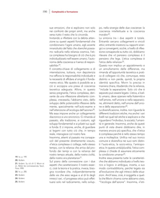 po, nella sinergia delle due coscienze: la
coscienza intellettuale e la coscienza
morale»22.
La sintonia tra i due aspetti è totale.
Entrambi cercano collegamenti e vincoli
attivi; entrambi insistono su rapporti siner-
gici e convergenti, sicché, a livello di rifles-
sione consapevole su tutto ciò, dobbiamo
rilevare che «il pensiero complesso è il
pensiero che lega. L’etica complessa è
l’etica della relianza»23.
Questo non implica un appiattimento e
un annullamento delle differenze, ma
rimanda all’opportunità teoretica e prati-
ca di collegare ciò che, comunque, resta
distinto e non perde, quindi, la propria
identità specifica. Morin lo precisa in
maniera chiara, ribadendo che la relianza,
“include la separazione. Solo ciò che è
separato può essere legato. L’etica, a livel-
lo umano, deve operare nella fraternità e
nell’amore, nell’unione e nella separazio-
ne, altrimenti detto, nell’unione dell’unio-
ne e della separazione»24.
La diversificazione, inoltre, non riguarda le
differenti tradizioni etiche, ma anche i vari
livelli nei quali tali etiche si esplicano e che
riguardano l’individuo, la società, l’umani-
tà in generale. Insomma, anche da questi
punti di vista diversi dobbiamo dire, in
maniera ancora più specifica, che «l’etica
è complessa perché è nello stesso tempo
una e molteplice. Unifica nel suo tronco
comune e diversifica nei suoi rami distin-
ti l’auto-etica, la socio-etica, l’antropo-
etica. In questa unità/pluralità, l’etica com-
plessa ci chiede di assumere eticamente
la condizione umana»25.
Inoltre essa presenta tutte le caratteristi-
che che abbiamo individuato a livello teo-
rico e logico: è ambigua, incerta, a suo
modo contraddittoria, perché legata sia
all’evoluzione che agli intrecci delle situa-
zioni. Anch’essa, cioè, è soggetta a quel-
la che Morin chiama come abbiamo visto,
“l’ecologia dell’azione”. Insomma, «l’eti-
sue emozioni, che si esplicano non solo
nei confronti dei propri simili, ma anche
verso tutto il resto che lo circonda.
Invitando a riflettere con la debita atten-
zione su questi aspetti fondamentali che
condizionano l’agire umano, egli avverte
innanzitutto del fatto che «benché possia-
mo radicarla nella relianza cosmica, l’eti-
ca complessa ha bisogno di ciò che è più
individualizzato nell’essere umano, l’auto-
nomia della coscienza e il senso di respon-
sabilità»19.
Il concetto-chiave di collegamento e di
interrelazione, tuttavia, non depotenzia
ma rafforza la responsabilità individuale e
la necessità di affidare al singolo il fonda-
mento etico. Ma questo è possibile se a
ciò si accoppia una presa di coscienza
teoretica adeguata. Allora, in questo
senso pregnante, l’etica complessa, deri-
vante da una riflessione altrettanto com-
plessa, «necessita, l’abbiamo visto, dello
sviluppo delle potenzialità riflessive della
mente, specialmente nell’auto-esame e
nell’attenzione all’ecologia dell’azione»20.
Ma essa impone anche un collegamento
diacronico e uno sincronico. Ci rimanda al
passato, alla tradizione, ai costumi, agli
sviluppi fondamentali e ai pilastri sui quali
si fonda. E ci impone, anche, di guardare
ai legami con tutto ciò che, in tempo
reale, interagisce col nostro fare.
Insomma, attenti al passato ma consape-
voli del presente direttamente vissuto,
«l’etica complessa ci collega, nello stesso
tempo, con la relianza che arriva dal pro-
fondo dei tempi e con la relianza del
nostro tempo attuale, della nostra civiltà,
della nostra era planetaria»21.
Sul piano della connessione con i due
aspetti che caratterizzano il nostro esser-
ci, cioè la teoria e la pratica, invece, biso-
gna ricordare che, indipendentemente
dalle vie che esso segue e al di là degli
intrecci vari, «il progresso etico può effet-
tuarsi solo nel radicamento, nello svilup-
19. Ivi, p. 199.
20. Ibidem.
21. Ibidem. Su ciò cfr. E. Morin et
al., Relier les connaissances, Seuil,
Paris 1999.
22. Ivi, p. 200.
23. Ibidem.
24. Ibidem.
25. Ibidem.
106 Complessità e formazione
 
