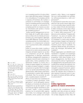 26. Ivi, pp. 200-1.
27. Ivi, p. 201. Cfr. E. Morin, Per
uscire dal ventesimo secolo, trad. di
G. Bocchi, Lubrina, Bergamo 1989;
Id., Introduzione ad una politica
dell’uomo, trad. di A. Perri, Melte-
mi, Roma 2000.
28. Ibidem.
29. Ivi, pp. 201-2.
30. Cfr. G. W.F. Hegel, Fenomeno-
logia dello spirito, trad. di E. De
Negri, La Nuova Italia, Firenze 1995,
pp. 306 e ss.
31. E. Morin, Il metodo 6. Etica,
trad. di S. Lazzari, Cortina, Milano
2005, p.202.
32. Il riferimento è, ovviamente a J.
Habermas, Teoria dell’agire comu-
nicativo, trad. di P. Rinaudo, Il Mu-
lino, Bologna 1986; Id., Etica del
discorso, trad. di E. Agazzi, Laterza,
Roma – Bari 1985; Id. Conoscenza
e interesse, trad. di E. Agazzi,
Laterza, Roma – Bari 1983.
presenti e attivi. Aspira a una saggezza
che non è nell’impossibile vita razionale,
ma nell’auto-elucidazione e nella com-
prensione»29.
In conclusione la nuova etica non si pro-
ietta fuori dal mondo vissuto dagli uomi-
ni e non promette nessun avvenire radio-
so. Anzi, mette di fronte alla drammatici-
tà della condizione umana senza infingi-
menti e senza facili ottimismi. Non prati-
ca “il delirio della presunzione”30, né
denuncia come costitutiva “l’angoscia del-
l’esistenza”, ma cerca di resistere alle
opposte tentazioni. In altri termini, «l’eti-
ca complessa è un’etica senza salvezza,
senza promesse. Integra in sé l’ignoto tra
i quali l’ignoto del mondo e l’ignoto del-
l’avvenire umano. Non è trionfante, ma
resistente. Resiste all’odio, all’incompren-
sione, alla menzogna, alla barbarie, alla
crudeltà»31.
Ma per raggiungere i suoi obbiettivi e per
mantenersi in equilibrio tra escatologia
ottimistica e angoscia esistenziale senza
prospettive, l’etica deve fondarsi su un
nuovo atteggiamento, che Morin indica
nel processo di continua “rigenerazione”.
Un atteggiamento che prenda atto di una
modificazione radicale che trasforma i tra-
dizionali principi etici da entità eterne e
intangibili in propositi funzionali, operati-
vi e soggetti al divenire storico, che li tra-
sforma da indicatori fissi di direzione in
attivi operatori di percorsi nuovi e in sen-
tieri aperti al momento del fare e dell’agi-
re comunicativo32.
[8.3]
L’etica rigenerata
genera un nuovo umanesimo
In aggiunta alle considerazioni fin qui
espresse e per dare ad esse una valenza
costruttiva e operativa, si deve, allora, for-
nire un’idea adeguata di etica. Essa, nel
ca è complessa perché è di natura dialo-
gica e deve affrontare spesso l’ambiguità
e la contraddizione. È complessa perché
è esposta all’incertezza del risultato e
comporta la scommessa e la strategia.
L’etica è complessa perché è senza fonda-
mento pur avendo un radicamento. È
complessa perché non impone una visio-
ne manicheistica del mondo e rinuncia
alla vendetta punitiva»26.
Inoltre, quando l’atteggiamento nei con-
fronti degli altri è quello della compren-
sione, è chiaro che ciò si fonda sul ricono-
scimento, più o meno esplicito, della legit-
timità delle differenze. Dunque, l’etica «è
complessa perché c’è un’etica della com-
prensione e la comprensione comporta
in sé il riconoscimento della complessità
umana»27.
Inoltre, la nuova etica mette in pratica e
fa tesoro di un antico ammonimento che
insegnava ad essere rigorosi con se stes-
si e comprensivi con gli altri. Questo
atteggiamento la distingue nettamente
da qualsiasi atteggiamento dogmatico e
arrogante in tema di valori e di principi. In
questa ottica, «l’etica complessa è inevi-
tabilmente modesta. È un’etica che ci
chiede di essere esigenti nei confronti di
noi stessi e di essere indulgenti, o meglio,
comprensivi con gli altri. Non ha l’arrogan-
za di una morale dal fondamento certo,
dettata da Dio, dalla Chiesa o dal Partito.
Si autoproduce a partire dalla coscienza
individuale. Non ha sovranità, ha solo
fonti, e queste possono inaridirsi»28.
Allora, la nuova etica non si presenta con
la pretesa di essere dimostrata “more
geometrico”, ma fa dell’aspetto raziona-
le soltanto un momento di confronto e di
integrazione con gli altri aspetti, ai quali
riconosce pari dignità. Ponendosi su que-
sto piano “medio”, «l’etica complessa
propone non la sovranità della ragione,
che è follia, ma la dialogica nella quale
razionalità, amore, poesia sono sempre
107 Dalla bioetica all’ecoetica
 