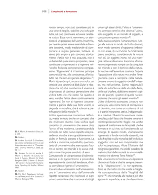 umani gli stessi diritti, l’altro è l’umanesi-
mo antropo-centrico che destina l’uomo,
solo soggetto in un mondo di oggetti, a
conquistare questo mondo»35.
Nella nuova versione l’umanesimo si rivol-
ge alla natura in modo del tutto diverso;
in un modo consono al rapporto simbioti-
co con essa, di cui l’uomo ha finalmente
preso coscienza, considerando la natura
non più un oggetto inerte, né una matri-
gna cattiva e disumana. Insomma, «l’uma-
nesimo rigenerato rompe con la conquista
del mondo e con il dominio della natura.
Si inscrive nell’avventura cosmica. Supera
l’opposizione alla natura ma anche l’inte-
grazione pura e semplice nella natura.
L’essere umano è soggetto non dell’univer-
so, ma nell’universo. Siamo responsabili
della vita sulla Terra e della vita della Terra,
della sua biosfera, dobbiamo essere i copi-
loti dei pianeti, i pastori di quelle nucleo-
proteine che sono gli esseri viventi»36.
L’idea di dominio scompare; la natura non
viene più vista come terra di conquista e
di dominio, ma come un contesto di cui
si è parte integrante, attiva, indispensabi-
le e creativa. Questo fa assumere consa-
pevolezza del fatto che l’essere umano è
contemporaneamente fragile ma anche
capace di trasformare sia la società che ha
formato e in cui vive, sia l’ambiente da cui
emerge. In questo modo, «l’umanesimo
rigenerato si fonda non sulla sovranità, ma
sulla fragilità e sulla mortalità dell’individuo
soggetto; non sul suo compimento, ma
sulla incompiutezza; rifiuta l’illusione del
progresso garantito, ma crede possibile la
metamorfosi delle società in una società-
mondo che diventa Terra-Patria»37.
Tale umanesimo si fonda su una speranza
che non si illude e che ha sempre presen-
te la “disperazione”, la non-speranza.
Esso sa che tutto ciò che esiste è fragile.
Ha consapevolezza della “fragilità del
bene”38, che rimanda alle radici di ciò che
appare in superficie, e sa che deve riferir-
nostro tempo, non può consistere più in
una serie di regole, stabilite una volta per
tutte, né può continuare ad avere caratte-
re statico. Essa non è, nemmeno, un attri-
buto né un possesso dell’uomo. Insomma,
per quanto possa essere assimilata e diven-
tare costume, modo tradizionale di com-
portarsi e regola generale, tuttavia, in
senso più ampio e più concreto storica-
mente «l’etica non è mai acquisita, non è
un bene del quale siamo proprietari, deve
continuare a rigenerarsi e si rigenera nel-
l’anello Relianza-comprensione-compas-
sione. ‘Rigenerare’ è il termine principe
comune alla vita, alla conoscenza, all’etica:
tutto ciò che non si rigenera degenera»33.
Morin riprende qui, ancora una volta, un
verso di una canzone di Bob Dylan e riba-
disce che ciò che caratterizza il vivente è
un processo di continua generazione che
vivifica tutto ciò che esiste. Se questo è
vero, «anche l’etica deve continuamente
rigenerarsi. Se non si rigenera costante-
mente a partire dalle sue fonti viventi, si
degrada in moralina, che è sclerosi e pie-
trificazione della morale»34.
Inoltre, questa nuova concezione dell’eti-
ca, mette in moto anche un concetto che
era diventato stantìo. Essa vivifica quel
concetto di umanesimo che aveva dato
l’avvio all’era moderna, caratterizzandola
in modo del tutto nuovo rispetto alla pre-
cedente, ma che si era gradatamente irri-
gidito in formula astratta e fuorviante. La
vivifica e trasforma, soprattutto, quel con-
cetto di umanesimo che aveva posto l’uo-
mo al centro del mondo e lo aveva indi-
cato come il signore assoluto di esso.
Consapevole di tale processo di sclerotiz-
zazione e di egocentrismo e ponendosi
espressamente contro tali tendenze, «l’eti-
ca complessa rigenera l’umanesimo.
C’erano due umanesimi nell’umanesimo:
uno è l’umanesimo etico dell’universale
rispetto reciproco che riconosce in ogni
umano un simile e che riconosce a tutti gli
33. E. Morin, Il metodo 6. Etica, cit,
p. 203.
34. Ibidem.
35. Ibidem. Su ciò cfr. G. Giordano,
La scienza complessa come via per
il pensiero eco-etico, in “Comples-
sità”, Sicania, Messina, I, 2006, pp.
95-117.
36. Ibidem. Su ciò cfr. anche E.
Morin - G. Bocchi - M. Ceruti, Tur-
bare il futuro, Moretti & Vitali,
Bergamo 1990; E. Morin - G. Bocchi
- M. Ceruti, L’Europa nell’era plane-
taria, Sperling & Kupfer, Milano
1991.
37. Ibidem.
38. Cfr. M.C. Nussbaum, La fragi-
lità del bene, trad. di M. Scattola, Il
Mulino, Bologna 1996.
108 Complessità e formazione
 