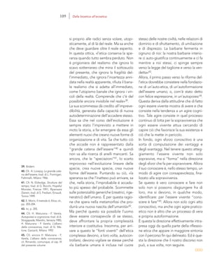 39. Ibidem.
40. Cfr. A. Lovejoy, La grande cate-
na dell’essere, trad. di L. Formigari,
Feltrinelli, Milano 1966.
41. Cfr. N. Eldredge, Strutture del
tempo, trad. di G. Bocchi, Hopeful
Monster, Firenze 1991; Ripensare
Darwin, trad. di S. Frediani, Einaudi,
Torino 1999.
42. E. Morin, Il metodo 6. Etica, cit.,
pp. 203-204.
43. Ivi, p. 205.
44. Cfr. H. Maturana - F. Varela,
Autopoiesi e cognizione, trad. di A.
Stragapede, Marsilio, Venezia 1985;
H. Maturana - F. Varela, L’albero
della conoscenza, trad. di G. Me-
lone, Garzanti, Milano 1992
45. Cfr. ancora H. Maturana - F.
Varela, L’albero della conoscenza,
cit. Rimando, comunque, al cap. IX
del presente volume.
stesso delle nostre civiltà, nelle relazioni di
dominio e di sfruttamento, di umiliazione
e di disprezzo. La barbarie fermenta in
ognuno di noi: la nostra barbarie interio-
re ci auto-giustifica continuamente e ci fa
mentire a noi stessi, ci spinge sempre
verso la legge del taglione e verso la ven-
detta»43.
Allora, il primo passo verso la riforma del-
l’etica dovrebbe consistere nella fondazio-
ne di un’auto-etica, di un’autoformazione
dell’essere umano; o, com’è stato detto
con felice espressione, in un’autopoiesi44.
Questa deriva dalla attitudine che di fatto
ogni essere vivente mostra di avere e che
consiste nella tendenza a un agire cogni-
tivo. Tale agire consiste in quel processo
continuo di lotta per la sopravvivenza che
ogni essere vivente attua cercando di
capire ciò che favorisce la sua esistenza e
ciò che la mette in pericolo.
In fondo, ogni sforzo conoscitivo è una
sorta di computazione dei vantaggi e
degli svantaggi. Nel tenere questo atteg-
giamento l’essere vivente non solo
sopravvive, ma si “forma” nella direzione
degli sforzi che fa per sopravvivere. Allora
il suo conoscere è, nello stesso tempo, un
modo di agire con consapevolezza, fina-
lizzato alla sopravvivenza.
Se questo è vero conoscere e fare non
solo non si possono disgiungere fra di
loro, ma si devono, in qualche modo,
identificare: per l’essere vivente “cono-
scere è fare”45. Allora non solo ogni atto
conoscitivo, ma anche ogni agire pratico-
etico non è altro che un processo di vera
e propria autoformazione.
È questa la direzione effettivamente intra-
presa oggi da quella parte della riflessio-
ne etica che appare in maggiore sintonia
con il percorso fin qui delineato. Ed è que-
sta la direzione che il nostro discorso non
può, a sua volta, non seguire.
si proprio alle radici senza volare, utopi-
sticamente, al di là del reale. Ma sa anche
che deve guardare oltre il reale esperito.
In questa ottica, «l’etica conserva la spe-
ranza quando tutto sembra perduto. Non
è prigioniera del realismo che ignora lo
scavo sotterraneo che mina il sottosuolo
del presente, che ignora la fragilità del-
l’immediato, che ignora l’incertezza anni-
data nella realtà apparente, rifiuta il bana-
le realismo che si adatta all’immediato,
come l’utopismo banale che ignora i vin-
coli della realtà. Comprende che c’è del
possibile ancora invisibile nel reale»39.
La sua scommessa dà credito all’impreve-
dibilità, generata dalla capacità di nuova
autodeterminazione dell’accadere stesso.
Essa sa che nel corso dell’evoluzione è
sempre stato l’imprevisto a mettere in
moto la storia, a far emergere da essa gli
elementi nuovi che creano nuove forme di
organizzazione e di vita. Sa che tutto ciò
che accade non è rappresentato dalla
“grande catena dell’essere”40 e quindi
non va alla ricerca di anelli mancanti. Sa
ancora, che le “speciazioni”41, lo scarto
improvviso nell’evoluzione lineare delle
specie, crea nuove specie, crea nuove
forme dell’essere. Puntando su ciò, «la
speranza sa che l’inatteso può arrivare, sa
che, nella storia, l’improbabile è accadu-
to più spesso del probabile. Scommette
sulle potenzialità generiche (creatrici, rige-
neratrici) dell’umano. È per questa ragio-
ne che spera nella metamorfosi che pro-
durrà una nuova nascita dell’umanità»42.
Ma perché questo sia possibile l’uomo
deve essere consapevole di se stesso,
deve affrontare la propria complessità
interiore e costitutiva. Insomma, per arri-
vare a questo le “fonti viventi” dell’etica
complessa devono, a loro volta, autocon-
trollarsi; devono vigilare se stesse perché
«la barbarie umana è inclusa nel cuore
109 Dalla bioetica all’ecoetica
 