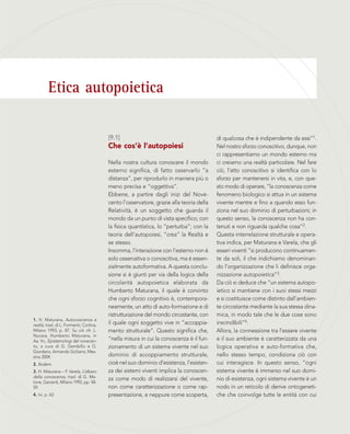 Etica autopoietica
1. H. Maturana, Autocoscienza e
realtà, trad. di L. Formenti, Cortina,
Milano 1993, p. 87. Su ciò cfr. L.
Nucara, Humberto Maturana, in
Aa. Vv., Epistemologi del novecen-
to, a cura di G. Gembillo e G.
Giordano, Armando Siciliano, Mes-
sina 2004.
2. Ibidem.
3. H. Maturana – F. Varela, L’albero
della conoscenza, trad. di G. Me-
lone, Garzanti, Milano 1992, pp. 58-
59.
4. Ivi, p. 62.
di qualcosa che è indipendente da essi”1.
Nel nostro sforzo conoscitivo, dunque, non
ci rappresentiamo un mondo esterno ma
ci creiamo una realtà particolare. Nel fare
ciò, l’atto conoscitivo si identifica con lo
sforzo per mantenersi in vita, e, con que-
sto modo di operare, “la conoscenza come
fenomeno biologico si attua in un sistema
vivente mentre e fino a quando esso fun-
ziona nel suo dominio di perturbazioni; in
questo senso, la conoscenza non ha con-
tenuti e non riguarda qualche cosa”2.
Questa interrelazione strutturale e opera-
tiva indica, per Maturana e Varela, che gli
esseri viventi “si producono continuamen-
te da soli, il che indichiamo denominan-
do l’organizzazione che li definisce orga-
nizzazione autopoietica”3.
Da ciò si deduce che “un sistema autopo-
ietico si mantiene con i suoi stessi mezzi
e si costituisce come distinto dall’ambien-
te circostante mediante la sua stessa dina-
mica, in modo tale che le due cose sono
inscindibili”4.
Allora, la connessione tra l’essere vivente
e il suo ambiente è caratterizzata da una
logica operativa e auto-formativa che,
nello stesso tempo, condiziona ciò con
cui interagisce. In questo senso, “ogni
sistema vivente è immerso nel suo domi-
nio di esistenza, ogni sistema vivente è un
nodo in un reticolo di derive ontogeneti-
che che coinvolge tutte le entità con cui
[9.1]
Che cos’è l’autopoiesi
Nella nostra cultura conoscere il mondo
esterno significa, di fatto osservarlo “a
distanza”, per riprodurlo in maniera più o
meno precisa e “oggettiva”.
Ebbene, a partire dagli inizi del Nove-
cento l’osservatore, grazie alla teoria della
Relatività, è un soggetto che guarda il
mondo da un punto di vista specifico; con
la fisica quantistica, lo “perturba”; con la
teoria dell’autopoiesi, “crea” la Realtà e
se stesso.
Insomma, l'interazione con l'esterno non è
solo osservativa o conoscitiva, ma è essen-
zialmente autoformativa. A questa conclu-
sione si è giunti per via della logica della
circolarità autopoietica elaborata da
Humberto Maturana, il quale è convinto
che ogni sforzo cognitivo è, contempora-
neamente, un atto di auto-formazione e di
ristrutturazione del mondo circostante, con
il quale ogni soggetto vive in “accoppia-
mento strutturale”. Questo significa che,
“nella misura in cui la conoscenza è il fun-
zionamento di un sistema vivente nel suo
dominio di accoppiamento strutturale,
cioè nel suo dominio d’esistenza, l’esisten-
za dei sistemi viventi implica la conoscen-
za come modo di realizzarsi del vivente,
non come caratterizzazione o come rap-
presentazione, e neppure come scoperta,
 