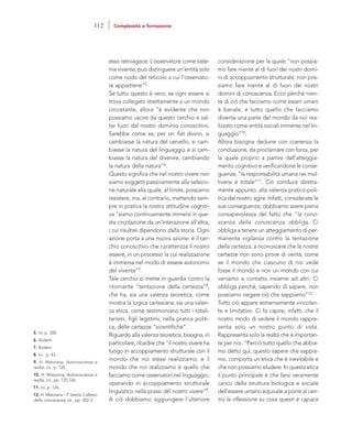 considerazione per la quale “non possia-
mo fare niente al di fuori dei nostri domi-
ni di accoppiamento strutturale: non pos-
siamo fare niente al di fuori dei nostri
domini di conoscenza. Ecco perché nien-
te di ciò che facciamo come esseri umani
è banale, e tutto quello che facciamo
diventa una parte del mondo da noi rea-
lizzato come entità sociali immerse nel lin-
guaggio”10.
Allora bisogna dedurre con coerenza la
conclusione, da proclamare con forza, per
la quale proprio a partire dall’atteggia-
mento cognitivo e verificandone le conse-
guenze, “la responsabilità umana nei mul-
tiversi è totale”11. Ciò conduce diretta-
mente appunto, alla valenza pratico-poli-
tica del nostro agire. Infatti, considerate le
sue conseguenze, dobbiamo avere piena
consapevolezza del fatto che “la cono-
scenza della conoscenza obbliga. Ci
obbliga a tenere un atteggiamento di per-
manente vigilanza contro la tentazione
della certezza, a riconoscere che le nostre
certezze non sono prove di verità, come
se il mondo che ciascuno di noi vede
fosse il mondo e non un mondo con cui
veniamo a contatto insieme ad altri. Ci
obbliga perché, sapendo di sapere, non
possiamo negare ciò che sappiamo”12.
Tutto ciò appare estremamente vincolan-
te e limitativo. Ci fa capire, infatti, che il
nostro modo di vedere il mondo rappre-
senta solo un nostro punto di vista.
Rappresenta solo la realtà che è importan-
te per noi. “Perciò tutto quello che abbia-
mo detto qui, questo sapere che sappia-
mo, comporta un’etica che è inevitabile e
che non possiamo eludere. In questa etica
il punto principale è che farsi veramente
carico della struttura biologica e sociale
dell’essere umano equivale a porre al cen-
tro la riflessione su cosa questi è capace
esso retroagisce. L’osservatore come siste-
ma vivente, può distinguere un’entità solo
come nodo del reticolo a cui l’osservato-
re appartiene”5.
Se tutto questo è vero; se ogni essere si
trova collegato strettamente a un mondo
circostante, allora “è evidente che non
possiamo uscire da questo cerchio e sal-
tar fuori dal nostro dominio conoscitivo.
Sarebbe come se, per un fiat divino, si
cambiasse la natura del cervello, si cam-
biasse la natura del linguaggio e si cam-
biasse la natura del divenire, cambiando
la natura della natura”6.
Questo significa che nel nostro vivere non
siamo soggetti passivamente alla selezio-
ne naturale alla quale, al limite, possiamo
resistere, ma, al contrario, mettendo sem-
pre in pratica la nostra attitudine cogniti-
va “siamo continuamente immersi in que-
sta circolazione da un’interazione all’altra,
i cui risultati dipendono dalla storia. Ogni
azione porta a una nuova azione: è il cer-
chio conoscitivo che caratterizza il nostro
essere, in un processo la cui realizzazione
è immersa nel modo di essere autonomo
del vivente”7.
Tale cerchio ci mette in guardia contro la
ritornante “tentazione della certezza”8,
che ha, sia una valenza teoretica, come
mostra la logica cartesiana; sia una valen-
za etica, come testimoniano tutti i totali-
tarismi, figli legittimi, nella pratica politi-
ca, delle certezze “scientifiche”.
Riguardo alla valenza teoretica, bisogna, in
particolare, ribadire che “il nostro vivere ha
luogo in accoppiamento strutturale con il
mondo che noi stessi realizziamo, e il
mondo che noi realizziamo è quello che
facciamo come osservatori nel linguaggio,
operando in accoppiamento strutturale
linguistico nella prassi del nostro vivere”9.
A ciò dobbiamo aggiungere l’ulteriore
5. Ivi, p. 200.
6. Ibidem.
7. Ibidem.
8. Ivi, p. 43.
9. H. Maturana, Autocoscienza e
realtà, cit., p. 125.
10. H. Maturana, Autocoscienza e
realtà, cit., pp. 125-126.
11. Ivi, p. 126.
12. H. Maturana – F. Varela, L’albero
della conoscenza, cit., pp. 202-3.
112 Complessità e formazione
 