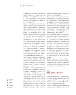 13. Ivi, p. 203.
14. Ibidem.
15. Ibidem.
16. Ibidem.
17. Ivi, p. 204.
18. Ibidem.
esseri umani abbiamo solo il mondo che
creiamo insieme agli altri”16.
Senza questo atto, senza l’accettazione
dell’altro, non può sorgere la socializzazio-
ne. In questo senso, “qualunque cosa che
distrugga o limiti l’accettazione dell’altro
da parte di qualcuno, dalla competizione
al possesso della verità, passando per la
certezza ideologica, distrugge o limita
colui che si dà il fenomeno sociale, e cioè
l’essere umano, perché distrugge il pro-
cesso biologico che lo genera”17.
Inoltre, dobbiamo vivere con piena con-
sapevolezza questo status strutturale per-
ché, “non considerare che ogni conoscen-
za è un’azione, non vedere l’identità tra
azione e conoscenza, non vedere che
ogni azione umana, quando veniamo a
contatto con un mondo mediante il lin-
guaggio, ha un carattere etico perché si
verifica nel dominio sociale, corrisponde
a non voler ammettere che le mele cado-
no verso il basso. Comportarsi così, nono-
stante che sappiamo di sapere, sarebbe
un autoinganno in una negazione inten-
zionale”18.
Considerando tutto ciò, diventa indispen-
sabile un ripensamento etico radicale a
partire dal quale bisognerà ridefinire i
metodi educativi, adeguandoli alle nuove
consapevolezze teoriche ed etiche.
[9.2]
Che cosa è educare?
Il percorso seguìto fino a questo punto si
conclude, dunque, idealmente, con una
svolta verso l’autoformazione o, per usare
il termine preciso coniato da Maturana,
con una svolta verso l’autopoiesi.
Il creatore di questa nuova prospettiva ha
trasformato, come abbiamo visto, l’idea di
di fare e cosa lo distingue. Equivale a cer-
care le circostanze che permettano di
prendere coscienza della situazione in cui
si è – qualunque essa sia – e guardarla
secondo una prospettiva più ampia, da
una certa distanza”13.
Perché, la consapevolezza di come rita-
gliamo la nostra porzione di realtà tra le
tante possibili prospettive ci rende meno
sicuri e più capaci di comprendere che gli
altri hanno una diversa prospettiva. In altri
termini, “se sappiamo che il nostro
mondo è sempre il mondo con cui venia-
mo in contatto insieme ad altri, ogni volta
che ci troviamo in contraddizione od
opposizione con un altro essere umano
con il quale vorremmo convivere, il nostro
atteggiamento non potrà essere quello di
riaffermare ciò che vediamo dal nostro
punto di vista, ma quello di ammettere
che il nostro punto di vista è il risultato di
un accoppiamento strutturale in un domi-
nio di esperienza valido tanto quanto
quello del nostro interlocutore, anche se
il suo ci appare meno desiderabile”14.
Una volta che diventiamo consapevoli di
ciò, “quello che resta da fare, allora, è la
ricerca di una prospettiva più ampia, di un
dominio di esperienza in cui anche l’altro
abbia un posto e nel quale possiamo
costruire con lui”15.
Insomma, quello che impariamo dalla
nuova biologia è che siamo costituiti nel
linguaggio, il quale per un verso ci con-
sente di essere individui con una perso-
nalità specifica; per l’altro verso, ha il ruolo
“di costituire la dinamica ricorsiva dell’ac-
coppiamento strutturale sociale, che pro-
duce la riflessione che a sua volta dà
luogo all’atto di osservare con una pro-
spettiva più ampia, all’atto di uscire da
quello che finora era invisibile o inamovi-
bile, permettendo di veder che come
113 Etica autopoietica
 