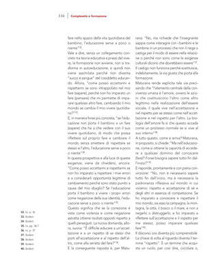rana: “No, ma richiede che l’insegnante
sappia come interagire con i bambini e le
bambine in un processo che non li nega o
castiga per il modo di essere nella relazio-
ne o perché non sono come le esigenze
culturali dicono che dovrebbero essere”37.
Il castigo non funziona perché sostituisce,
indebitamente, la via giusta che porta alla
formazione.
Maturana rende esplicita tale via preci-
sando che “l’elemento centrale della con-
vivenza umana è l’amore, ovvero le azio-
ni che costituiscono l’altro come altro
legittimo nella realizzazione dell’essere
sociale, il quale vive nell’accettazione e
nel rispetto per se stesso come nell’accet-
tazione e nel rispetto per l’altro. La bio-
logia dell’amore fa sì che questo accada
come un processo normale se si vive al
suo interno”38.
A tutto questo, come si arriva? Maturana,
in proposito, si chiede: “Ma nell’educazio-
ne, come si ottiene la capacità di accede-
re a qualsiasi dominio del conoscere
(fare)? Forse bisogna sapere tutto fin dal-
l’inizio?”39.
E risponde, prontamente e con piena con-
vinzione: “No, non è necessario sapere
tutto fin dall’inizio, ma è necessaria la
padronanza riflessiva sul mondo in cui
viviamo: rispetto e accettazione di sé e
degli altri in assenza di competizione. Se
ho imparato a conoscere e rispettare il
mio mondo, sia esso la campagna, la mon-
tagna, la città, il bosco o il mare, e non a
negarlo o distruggerlo, e ho imparato a
riflettere sull’accettazione e il rispetto per
me stesso, posso imparare qualsiasi
fare”40.
Il discorso ora diventa più comprensibile.
La chiave di volta al riguardo diventa il ter-
mine “rispetto”. È un termine che acqui-
sta un ruolo, per così dire, circolare o,
fare nello spazio della vita quotidiana del
bambino, l’educazione serve a poco o
niente”32.
Vale a dire, senza un collegamento con-
creto tra teoria educativa e prassi del vive-
re, la formazione non avviene, non si tra-
sforma in autoeducazione, e quindi non
viene assimilata perché non diventa
“succo e sangue” del cosiddetto educan-
do. Allora, “come posso accettarmi e
rispettarmi se sono intrappolato nel mio
fare (sapere), perché non ho imparato un
fare (pensare) che mi permette di impa-
rare qualsiasi altro fare, cambiando il mio
mondo se cambia il mio vivere quotidia-
no?”33.
E, in maniera forse più concreta, “se l’edu-
cazione non porta il bambino a un fare
(sapere) che ha a che vedere con il suo
vivere quotidiano, di modo che possa
riflettere sul proprio fare e cambiare il
mondo senza smettere di rispettare se
stesso e l’altro, l’educazione serve a poco
o niente”34.
In questa prospettiva e alla luce di queste
esigenze, viene da chiedersi, ancora:
“Come posso accettarmi e rispettarmi se
non ho imparato a rispettare i miei errori
e a considerarli opportunità legittime di
cambiamento perché sono stato punito a
causa del mio sbaglio? Se l’educazione
porta il bambino a vivere i propri errori
come negazione della sua identità, l’edu-
cazione serve a poco o niente”35.
Questo significa che se la correzione è
vista come violenza e come negazione
astratta ottiene risultati opposti rispetto a
quelli perseguiti. La nuova domanda, allo-
ra, suona: “È difficile educare a un’accet-
tazione e a un rispetto di se stessi che
porti all’accettazione e al rispetto dell’al-
tro, come alla serietà del fare?”36.
E la conseguente risposta è, per Matu-
32. Ivi, p. 36
33. Ibidem.
34. Ibidem.
35. Ivi, pp. 36-7.
36. Ivi, p. 37.
37. Ibidem.
38. Ibidem.
39. Ibidem.
40. Ibidem.
116 Complessità e formazione
 