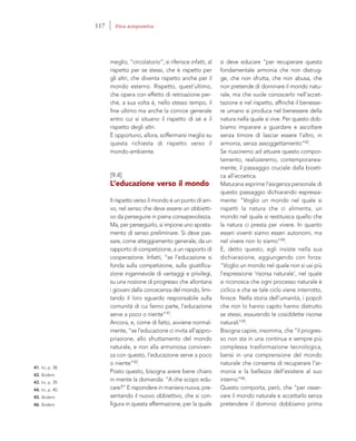 41. Ivi, p. 38.
42. Ibidem.
43. Ivi, p. 39.
44. Ivi, p. 40.
45. Ibidem.
46. Ibidem.
si deve educare “per recuperare questa
fondamentale armonia che non distrug-
ge, che non sfrutta, che non abusa, che
non pretende di dominare il mondo natu-
rale, ma che vuole conoscerlo nell’accet-
tazione e nel rispetto, affinché il benesse-
re umano si produca nel benessere della
natura nella quale si vive. Per questo dob-
biamo imparare a guardare e ascoltare
senza timore di lasciar essere l’altro, in
armonia, senza assoggettamento”43.
Se riusciremo ad attuare questo compor-
tamento, realizzeremo, contemporanea-
mente, il passaggio cruciale dalla bioeti-
ca all’ecoetica.
Maturana esprime l’esigenza personale di
questo passaggio dichiarando espressa-
mente: “Voglio un mondo nel quale si
rispetti la natura che ci alimenta, un
mondo nel quale si restituisca quello che
la natura ci presta per vivere. In quanto
esseri viventi siamo esseri autonomi, ma
nel vivere non lo siamo”44.
E, detto questo, egli insiste nella sua
dichiarazione, aggiungendo con forza:
“Voglio un mondo nel quale non si usi più
l’espressione ‘risorsa naturale’, nel quale
si riconosca che ogni processo naturale è
ciclico e che se tale ciclo viene interrotto,
finisce. Nella storia dell’umanità, i popoli
che non lo hanno capito hanno distrutto
se stessi, esaurendo le cosiddette risorse
naturali”45.
Bisogna capire, insomma, che “il progres-
so non sta in una continua e sempre più
complessa trasformazione tecnologica,
bensì in una comprensione del mondo
naturale che consenta di recuperare l’ar-
monia e la bellezza dell’esistere al suo
interno”46.
Questo comporta, però, che “per osser-
vare il mondo naturale e accettarlo senza
pretendere il dominio dobbiamo prima
meglio, “circolatorio”; si riferisce infatti, al
rispetto per se stessi, che è rispetto per
gli altri, che diventa rispetto anche per il
mondo esterno. Rispetto, quest’ultimo,
che opera con effetto di retroazione per-
ché, a sua volta è, nello stesso tempo, il
fine ultimo ma anche la cornice generale
entro cui si situano il rispetto di sé e il
rispetto degli altri.
È opportuno, allora, soffermarsi meglio su
questa richiesta di rispetto verso il
mondo-ambiente.
[9.4]
L’educazione verso il mondo
Il rispetto verso il mondo è un punto di arri-
vo, nel senso che deve essere un obbietti-
vo da perseguire in piena consapevolezza.
Ma, per perseguirlo, si impone uno sposta-
mento di senso preliminare. Si deve pas-
sare, come atteggiamento generale, da un
rapporto di competizione, a un rapporto di
cooperazione. Infatti, “se l’educazione si
fonda sulla competizione, sulla giustifica-
zione ingannevole di vantaggi e privilegi,
su una nozione di progresso che allontana
i giovani dalla conoscenza del mondo, limi-
tando il loro sguardo responsabile sulla
comunità di cui fanno parte, l’educazione
serve a poco o niente”41.
Ancora, e, come di fatto, avviene normal-
mente, “se l’educazione ci invita all’appro-
priazione, allo sfruttamento del mondo
naturale, e non alla armoniosa conviven-
za con questo, l’educazione serve a poco
o niente”42.
Posto questo, bisogna avere bene chiaro
in mente la domanda: “A che scopo edu-
care?” E rispondere in maniera nuova, pre-
sentando il nuovo obbiettivo, che si con-
figura in questa affermazione, per la quale
117 Etica autopoietica
 