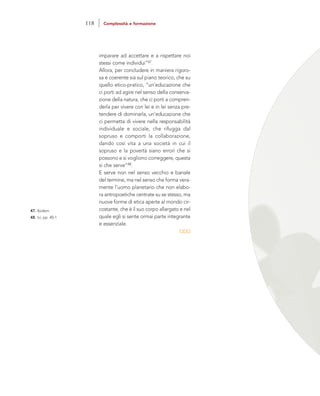 imparare ad accettare e a rispettare noi
stessi come individui”47.
Allora, per concludere in maniera rigoro-
sa e coerente sia sul piano teorico, che su
quello etico-pratico, “un’educazione che
ci porti ad agire nel senso della conserva-
zione della natura, che ci porti a compren-
derla per vivere con lei e in lei senza pre-
tendere di dominarla, un’educazione che
ci permetta di vivere nella responsabilità
individuale e sociale, che rifugga dal
sopruso e comporti la collaborazione,
dando così vita a una società in cui il
sopruso e la povertà siano errori che si
possono e si vogliono correggere, questa
si che serve”48.
E serve non nel senso vecchio e banale
del termine, ma nel senso che forma vera-
mente l’uomo planetario che non elabo-
ra antropoetiche centrate su se stesso, ma
nuove forme di etica aperte al mondo cir-
costante, che è il suo corpo allargato e nel
quale egli si sente ormai parte integrante
e essenziale.
47. Ibidem.
48. Ivi, pp. 40-1
118 Complessità e formazione
 