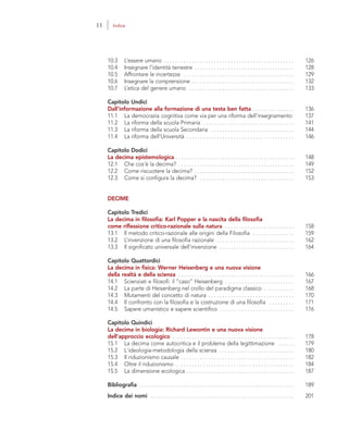 10.3 L’essere umano . . . . . . . . . . . . . . . . . . . . . . . . . . . . . . . . . . . . . . . . . . . . . . . 126
10.4 Insegnare l’identità terrestre . . . . . . . . . . . . . . . . . . . . . . . . . . . . . . . . . . . . 128
10.5 Affrontare le incertezze . . . . . . . . . . . . . . . . . . . . . . . . . . . . . . . . . . . . . . . . 129
10.6 Insegnare la comprensione . . . . . . . . . . . . . . . . . . . . . . . . . . . . . . . . . . . . . 132
10.7 L’etica del genere umano . . . . . . . . . . . . . . . . . . . . . . . . . . . . . . . . . . . . . . 133
Capitolo Undici
Dall’informazione alla formazione di una testa ben fatta . . . . . . . . . . . . . . . 136
11.1 La democrazia cognitiva come via per una riforma dell’insegnamento 137
11.2 La riforma della scuola Primaria . . . . . . . . . . . . . . . . . . . . . . . . . . . . . . . . . 141
11.3 La riforma della scuola Secondaria . . . . . . . . . . . . . . . . . . . . . . . . . . . . . . 144
11.4 La riforma dell’Università . . . . . . . . . . . . . . . . . . . . . . . . . . . . . . . . . . . . . . . 146
Capitolo Dodici
La decima epistemologica . . . . . . . . . . . . . . . . . . . . . . . . . . . . . . . . . . . . . . . . . . . 148
12.1 Che cos’è la decima? . . . . . . . . . . . . . . . . . . . . . . . . . . . . . . . . . . . . . . . . . . 149
12.2 Come riscuotere la decima? . . . . . . . . . . . . . . . . . . . . . . . . . . . . . . . . . . . . 152
12.3 Come si configura la decima? . . . . . . . . . . . . . . . . . . . . . . . . . . . . . . . . . . 153
DECIME
Capitolo Tredici
La decima in filosofia: Karl Popper e la nascita della filosofia
come riflessione critico-razionale sulla natura . . . . . . . . . . . . . . . . . . . . . . . . . 158
13.1 Il metodo critico-razionale alle origini della Filosofia . . . . . . . . . . . . . . . 159
13.2 L’invenzione di una filosofia razionale . . . . . . . . . . . . . . . . . . . . . . . . . . . . 162
13.3 Il significato universale dell’invenzione . . . . . . . . . . . . . . . . . . . . . . . . . . . 164
Capitolo Quattordici
La decima in fisica: Werner Heisenberg e una nuova visione
della realtà e della scienza . . . . . . . . . . . . . . . . . . . . . . . . . . . . . . . . . . . . . . . . . . 166
14.1 Scienziati e filosofi: il “caso” Heisenberg . . . . . . . . . . . . . . . . . . . . . . . . . 167
14.2 La parte di Heisenberg nel crollo del paradigma classico . . . . . . . . . . . 168
14.3 Mutamenti del concetto di natura . . . . . . . . . . . . . . . . . . . . . . . . . . . . . . . 170
14.4 Il confronto con la filosofia e la costruzione di una filosofia . . . . . . . . . 171
14.5 Sapere umanistico e sapere scientifico . . . . . . . . . . . . . . . . . . . . . . . . . . . 176
Capitolo Quindici
La decima in biologia: Richard Lewontin e una nuova visione
dell'approccio ecologico . . . . . . . . . . . . . . . . . . . . . . . . . . . . . . . . . . . . . . . . . . . . 178
15.1 La decima come autocritica e il problema della legittimazione . . . . . . 179
15.2 L'ideologia-metodologia della scienza . . . . . . . . . . . . . . . . . . . . . . . . . . . 180
15.3 Il riduzionismo causale . . . . . . . . . . . . . . . . . . . . . . . . . . . . . . . . . . . . . . . . . 182
15.4 Oltre il riduzionismo . . . . . . . . . . . . . . . . . . . . . . . . . . . . . . . . . . . . . . . . . . . 184
15.5 La dimensione ecologica . . . . . . . . . . . . . . . . . . . . . . . . . . . . . . . . . . . . . . . 187
Bibliografia . . . . . . . . . . . . . . . . . . . . . . . . . . . . . . . . . . . . . . . . . . . . . . . . . . . . . . . . 189
Indice dei nomi . . . . . . . . . . . . . . . . . . . . . . . . . . . . . . . . . . . . . . . . . . . . . . . . . . . . 201
11 Indice
 
