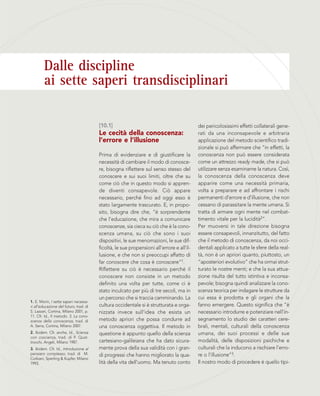 Dalle discipline
ai sette saperi transdisciplinari
dei pericolosissimi effetti collaterali gene-
rati da una inconsapevole e arbitraria
applicazione del metodo scientifico tradi-
zionale si può affermare che “in effetti, la
conoscenza non può essere considerata
come un attrezzo ready made, che si può
utilizzare senza esaminarne la natura. Così,
la conoscenza della conoscenza deve
apparire come una necessità primaria,
volta a preparare e ad affrontare i rischi
permanenti d’errore e d’illusione, che non
cessano di parassitare la mente umana. Si
tratta di armare ogni mente nel combat-
timento vitale per la lucidità2”.
Per muoversi in tale direzione bisogna
essere consapevoli, innanzitutto, del fatto
che il metodo di conoscenza, da noi occi-
dentali applicato a tutte le sfere della real-
tà, non è un apriori quanto, piuttosto, un
“aposteriori evolutivo” che ha ormai strut-
turato le nostre menti; e che la sua attua-
zione risulta del tutto istintiva e inconsa-
pevole; bisogna quindi analizzare la cono-
scenza teorica per indagare le strutture da
cui essa è prodotta e gli organi che la
fanno emergere. Questo significa che “è
necessario introdurre e potenziare nell’in-
segnamento lo studio dei caratteri cere-
brali, mentali, culturali della conoscenza
umana, dei suoi processi e delle sue
modalità, delle disposizioni psichiche e
culturali che la inducono a rischiare l’erro-
re o l’illusione”3.
Il nostro modo di procedere è quello tipi-
[10.1]
Le cecità della conoscenza:
l’errore e l’illusione
Prima di evidenziare e di giustificare la
necessità di cambiare il modo di conosce-
re, bisogna riflettere sul senso stesso del
conoscere e sui suoi limiti, oltre che su
come ciò che in questo modo si appren-
de diventi consapevole. Ciò appare
necessario, perché fino ad oggi esso è
stato largamente trascurato. E, in propo-
sito, bisogna dire che, “è sorprendente
che l’educazione, che mira a comunicare
conoscenze, sia cieca su ciò che è la cono-
scenza umana, su ciò che sono i suoi
dispositivi, le sue menomazioni, le sue dif-
ficoltà, le sue propensioni all’errore e all’il-
lusione, e che non si preoccupi affatto di
far conoscere che cosa è conoscere”1.
Riflettere su ciò è necessario perché il
conoscere non consiste in un metodo
definito una volta per tutte, come ci è
stato inculcato per più di tre secoli, ma in
un percorso che si traccia camminando. La
cultura occidentale si è strutturata e orga-
nizzata invece sull’idea che esista un
metodo apriori che possa condurre ad
una conoscenza oggettiva. Il metodo in
questione è appunto quello della scienza
cartesiano-galileiana che ha dato sicura-
mente prova della sua validità con i gran-
di progressi che hanno migliorato la qua-
lità della vita dell’uomo. Ma tenuto conto
1. E. Morin, I sette saperi necessa-
ri all’educazione del futuro, trad. di
S. Lazzari, Cortina, Milano 2001, p.
11. Cfr. Id., Il metodo. 3. La cono-
scenza della conoscenza, trad. di
A. Serra, Cortina, Milano 2007.
2. Ibidem. Cfr. anche, Id., Scienza
con coscienza, trad. di P. Quat-
trocchi, Angeli, Milano 1987.
3. Ibidem. Cfr. Id., Introduzione al
pensiero complesso, trad. di M.
Corbani, Sperling & Kupfer, Milano
1993.
 