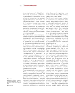 critica che si esercita in particolar modo
sugli errori e sulle illusioni delle credenze,
delle dottrine e delle teorie»5.
Per riformare il nostro modo di organizza-
re la conoscenza e quindi la nostra forma
mentis, Morin pone il problema in termi-
ni pedagogici, asserendo la necessità di
“rieducare gli educatori”. A tal scopo scri-
ve un testo in cui presenta le linee guida
per l’attuazione di una riforma scolastica
e universitaria basata su “sette saperi per
un’educazione del futuro”. I sette saperi
di cui parla Morin non sono certo sette
nuove discipline da sostituire o da aggiun-
gere a quelle già esistenti; sono invece
sette obbiettivi trasversali ad ogni tipo di
sapere, da raggiungere quindi attraverso
qualsiasi disciplina o materia scientifica o
umanistica che sia.
Il primo dei saperi, non certo in ordine di
importanza, poiché ognuno sottende e
presuppone l’altro e tutti sono fra loro
legati da un rapporto circolare inter-retro-
attivo, è “la conoscenza della conoscen-
za”, proprio per il problema già accenna-
to per cui anche la ragione a volte com-
pie una sorta di giro su se stessa e si tra-
sforma in mito, nel senso che mitizza se
stessa, perdendo così la sua connotazio-
ne essenziale. Insomma, bisogna essere
consapevoli del fatto che “la razionalità
porta anche in seno una possibilità d’er-
rore e d’illusione quando si perverte,
come abbiamo appena indicato, in razio-
nalizzazione. La razionalizzazione si crede
razionale perché costituisce un sistema
logico perfetto, fondato sulla deduzione
o sull’induzione, ma si fonda su basi muti-
late o false, e si chiude alla contestazione
degli argomenti e alla verifica empirica”6.
Il nostro modo di organizzare la conoscen-
za porta in sé il germe della razionalizza-
zione. Le idee infatti soggette a questo
processo cessano di avere la funzione
camente cartesiano dell’analisi, e della sin-
tesi seguite da processi di quantificazio-
ne, enumerazione, classificazione. In que-
st’ottica la conoscenza di un qualsiasi
oggetto o fenomeno comporta la sua
decontestualizzazione e quindi l’isolamen-
to e la recisione di eventuali legami, la sua
scomposizione e riduzione ad elementi
semplici, l’eliminazione del soggetto dal
processo di conoscenza e il fondamenta-
le presupposto che la ragione così “ben
condotta” possa raggiungere verità eter-
ne e incontrovertibili.
Il pericoloso effetto collaterale del proce-
dimento in questione è rappresentato dal
passaggio dalla razionalità alla razionaliz-
zazione. In questo caso la ragione illude
se stessa e cade in un errore davvero fata-
le. Morin, per avvertire di tale rischio pone
la differenza tra le due ragioni in termini
precisi, ma ribadisce innanzitutto la pro-
pria fiducia nella Ragione. Sottolinea infat-
ti fermamente, ancora una volta, che “la
razionalità è la migliore barriera contro
l’errore e l’illusione. Da una parte, vi è la
razionalità costruttiva, che elabora teorie
coerenti verificando il carattere logico del-
l’organizzazione teorica, la compatibilità
tra le idee che compongono la teoria, l’ac-
cordo tra le sue asserzioni e i dati empiri-
ci a cui essa si applica. Una tale razionali-
tà deve restare aperta a ciò che la conte-
sta, altrimenti si richiude in dottrina e
diviene razionalizzazione”4.
Per evitare questo, è necessaria, secondo
Morin, una “meta-pan-epistemologia”,
ovvero un’organizzazione dei saperi che
mantenga quella tradizionale, ma inte-
grandola in un orizzonte di senso più
ampio in cui possa interagire e dialogare
con visioni e organizzazioni differenti. Solo
un’impostazione circolare e aperta, enci-
clopedica appunto nel senso etimologico
del termine, può favorire una “razionalità
4. Ivi, p. 21.
5. Ibidem. Su ciò cfr. Id., Il metodo.
1. La natura della natura, trad. di G.
Bocchi e A. Serra, Cortina, Milano
2001.
6. Ivi, pp. 21-2.
122 Complessità e formazione
 