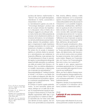 7. Ivi, p. 22. Cfr. Id, I miei demoni,
trad. di L. Pacelli e A. Perri, Mel-
temi, Roma 1999.
8. Ibidem. Cfr. Id., Scienza con
coscienza, cit., passim.
9. Ibidem. Cfr. Id., Il paradigma per-
duto, trad. di E. Bongioanni, Fel-
trinelli, Milano 2001.
10. Ibidem. Cfr., Id., Autocritica,
trad. di S. Lazzari, Moretti & Vitali,
Bergamo 1991.
11. Ibidem.
folle, emotiva, affettiva, estetica, e della
costante interazione con la componente
sapiens, non può avere nessuna consape-
volezza del possibile rischio dei processi di
mitizzazione in cui è possibile incappare,
chiudendosi, cristallizzandosi, identifican-
dosi con qualcosa di certo, di incontrover-
tibile e di eterno. Se questa è la connota-
zione concreta della razionalità bisogna
concludere senza remore che “un raziona-
lismo che ignora gli esseri, la soggettività,
l’affettività, la vita, è irrazionale. La raziona-
lità deve riconoscere l’importanza dell’af-
fetto, dell’amore, del pentimento9.
Alla luce di queste considerazioni, allora,
va riconosciuto che, superata ogni forma
di astrattismo e di mitizzazione di se stes-
sa, “la vera razionalità conosce i limiti della
logica, del determinismo, del meccanici-
smo; sa che la mente umana non potreb-
be essere onnisciente, che la realtà com-
porta mistero. Negozia con l’irrazionaliz-
zato, con l’oscuro, con l’irrazionalizzabile.
Non solo è critica, ma è autocritica10”.
Se questo è vero, appare opportuno
ammettere apertamente che “si riconosce
la vera razionalità dalla capacità di ricono-
scere le sue insufficienze11.
Allora, per fare la debita chiarezza teore-
tica sulla questione, bisogna stabilire alcu-
ni principi. Morin li ha definiti “principi di
una conoscenza pertinente” e li ha pun-
tualmente elencati.
Seguiamo, dunque, la sua argomentazio-
ne in proposito e le motivazioni che lo
hanno condotto a determinate scelte.
[10.2]
I principi di una conoscenza
pertinente
Il primo passo nella direzione di una cono-
scenza pertinente consiste nel partire dal
socratica del daimon, trasformandosi in
“demoni” che, come quelli dostojeskiani,
ottenebrano la mente, accecandola e
inducendola in errore.
La razionalizzazione genera una sorta di
“immunologia ideologica”, produce cioè
dei veri e propri anticorpi che impedisco-
no la discussione critica di Verità che si
ritengono raggiunte una volta per tutte.
La nostra mente viene infatti posseduta da
processi come la disattenzione selettiva, la
rimozione eliminatoria o la normalizzazio-
ne, tutti atti ad allontanare eventuali discor-
danze, obiezioni che potrebbero costrin-
gerci a riorganizzare la rigida impalcatura
noologica precostituita che ormai tende
sempre più a chiudersi e a cristallizzarsi.
Per evitare che ciò accada, è necessario
stabilire un confronto diretto tra razionali-
tà e razionalizzazione, per evidenziare le
reciproche differenze, e per precisare che
“la razionalizzazione è chiusa, la razionali-
tà è aperta. La razionalizzazione attinge alle
stesse fonti della razionalità, ma costituisce
una delle più potenti fonti d’errore e di
illusione. Così, una dottrina obbediente a
un modello meccanicista e determinista
non è razionale ma razionalizzatrice”7.
Essa pretenderebbe di “mettere le brache
al mondo” e di fronte a una Realtà che
non si adatta ad adeguarsi alle idee che
la razionalizzazione ha prodotto è abitua-
ta a esclamare paradossalmente: “Tanto
peggio per la realtà”!
Al contrario di quanto questa pretende,
invece, “la vera razionalità, aperta per
natura, dialoga con un reale che le resi-
ste. Fa incessantemente la spola fra istan-
za logica e istanza empirica; è il frutto del
dibattito argomentato delle idee, e non
già la proprietà di un sistema di idee”8.
La razionalità che non tiene conto della
pars demens di homo sapiens, che non
tiene conto quindi della sua componente
123 Dalle discipline ai sette saperi transdisciplinari
 