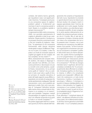 gnamento che consenta un’impostazione
del tutto nuova. Soprattutto le università
o i grandi istituti di ricerca non devono più
sfornare studiosi che vengono inseriti in
equipes specializzate dove il termine da
evidenziare non è certo equipe. Studiosi
cioè che credono, una volta divenuti gran-
di ricercatori scientifici, di aver conquista-
to la verità assoluta relativamente ad un
tassello che compone quel gran rompica-
po che è il mondo. Ma un tale tipo di
conoscenza è limitata e limitante poiché
non riesce a far comprendere che non si
ha presente tutto il mosaico, non si può
intervenire con coscienza su una delle sue
tessere. Ecco perché, “al fine di articola-
re e organizzare le conoscenze e per que-
sta via riconoscere e connettere i proble-
mi del mondo serve una riforma del pen-
siero. Ora, questa riforma è paradigmati-
ca e non programmatica: è la questione
fondamentale per l’educazione perché
concerne la nostra capacità di organizza-
re la conoscenza”15. Per fare ciò, bisogna
intendere bene il significato del termine
complesso considerato che “la conoscen-
za pertinente deve affrontare la comples-
sità. Complexus significa ciò che è tessu-
to insieme; in effetti si ha complessità
quando sono inseparabili i differenti ele-
menti che costituiscono un tutto (come
l’economico, il politico, il sociologico, lo
psicologico, l’affettivo, il mitologico) e
quando vi è tessuto interdipendente, inte-
rattivo e inter-retroattivo tra l’oggetto di
conoscenza e il suo contesto, le parti e il
tutto, il tutto e le parti, le parti tra di loro.
La complessità è perciò, il legame tra l’uni-
tà e la molteplicità”16.
È per affrontare il “complicato tessuto di
eventi”, che abbiamo di fronte e di cui fac-
ciamo parte, che è determinante sostitui-
re all’antica visione gerarchico piramidale
della realtà – in cui il complesso poteva e
contesto, dal sistema teorico generale,
per inquadrare in esso i vari aspetti parti-
colari. Insomma, “è necessario promuove-
re una conoscenza capace di cogliere i
problemi globali e fondamentali per
inscrivere in essi le conoscenze parziali e
locali. Questo è un problema capitale e
sempre misconosciuto”12.
L’organizzazione della nostra conoscenza,
infatti, non permette assolutamente di
cogliere la globalità e tutte le sue carat-
teristiche. Questo perché ci fondiamo su
un processo che porta a sommare le parti
e che non consente di coglierne i nessi.
Così, “la supremazia di una conoscenza
frammentata nelle diverse discipline
rende spesso incapaci di effettuare il lega-
me tra le parti e le totalità, e deve far
posto a un modo di conoscere capace di
cogliere gli oggetti nei loro contesti, nei
loro complessi, nei loro insiemi”13.
Allora, diversamente dal consueto meto-
do analitico, che separa e disgiunge in
parti, staccate l’una dall’altra, una cono-
scenza pertinente si deve basare non più
su concetti come unità semplice, causali-
tà lineare, meccanicismo, ma su principi
come quello di “sistema” che va a sosti-
tuirsi in tutto e per tutto a quello di Uno;
sul principio di causalità retroattiva al
posto del rigido rapporto causa-effetto; e,
soprattutto, sul concetto di autopoiesi che
rende assolutamente inadeguata l’idea del
meccanicismo come unica possibile per
descrivere la realtà. Solo così si può pen-
sare di “sviluppare l’attitudine naturale
della mente umana a situare tutte le infor-
mazioni in un contesto e in un insieme”;
solo così è possibile “insegnare i metodi
che permettano di cogliere le mutue rela-
zioni e le influenze reciproche tra le parti
e il tutto in un mondo complesso”14.
Per potere raggiungere tale fine, è neces-
saria quindi una riforma radicale dell’inse-
12. Ivi, p. 12.
13. Ibidem.
14. Ibidem. Su ciò cfr. Id., Il meto-
do. 1. La natura della natura, cit.,
pp. 142 e ss.; A. Anselmo, Edgar
Morin e gli scienziati contempora-
nei, Rubbettino, Soveria Mannelli
2005.
15. Ivi, p. 35.
16. Ivi, p. 38. Su ciò cfr. Aa.Vv., La
sfida della complessità, a cura di G.
Bocchi e M. Ceruti, Bruno Monda-
dori, Milano 2007.
124 Complessità e formazione
 