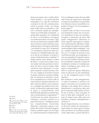 17. Ibidem.
18. Ibidem.
19. Ivi, p. 43. Cfr. E. Morin – A. B.
Kern, Terra-Patria, trad. di S. Lazzari,
Cortina, Milano 1994.
20. Ibidem.
21. Ibidem.
22. Ivi, p. 46. Su ciò cfr. B. Croce,
Logica come scienza del concetto
puro, Laterza, Bari 1966, pp. 64 e ss.
le. È un’intelligenza miope che il più delle
volte finisce per essere cieca. Distrugge
sul nascere le possibilità di comprensione
e di riflessione, riduce le possibilità di un
giudizio correttivo o di una prospettiva a
lungo raggio”20.
In questo modo, nei fatti si ha una sorta
di procedimento inverso che ci fa accani-
re a semplificare là dove più articolati e
complessi si presentano gli eventi. Ma
questo atteggiamento depotenzia le
nostre capacità organizzative e strategi-
che, fondamentali per affrontare il dispa-
rato ventaglio di possibilità che inevitabil-
mente emergono dalla complessità, “così,
più i problemi diventano multidimensio-
nali, più si è incapaci di pensare la loro
multidimensionalità, più progredisce la
crisi, più progredisce l’incapacità a pensa-
re la crisi più i problemi diventano plane-
tari, più diventano impensati. Incapace di
considerare il contesto e il complesso pla-
netario l’intelligenza cieca rende inco-
scienti e irresponsabili”21.
Allora la questione appare abbastanza
chiara sia dal punto di vista metodologi-
co, sia dal conseguente punto di vista
operativo.
Nel modificare il nostro atteggiamento,
“si tratta di sostituire un pensiero che
separa e che riduce con un pensiero che
distingue e che collega. Non si tratta di
abbandonare la conoscenza delle parti
per la conoscenza delle totalità, né l’ana-
lisi per la sintesi: si deve coniugarle. Vi
sono le sfide della complessità con le
quali gli sviluppi propri della nostra era
planetaria ci mettono ineluttabilmente a
confronto”22.
Questi sviluppi inducono a una rivisitazio-
ne dei punti cardine che costituiscono il
nostro essere e il nostro agire ma soprat-
tutto permettono di considerare qualsia-
si sfera della realtà, a partire dall’atomo,
doveva per essere colto e ridotto all’ele-
mento semplice – una visione reticolare
autopoietica in cui ogni filo contribuisce
a produrre la rete che contemporanea-
mente lo produce. Inoltre, “gli sviluppi
propri della nostra era planetaria ci met-
tono a confronto sempre più ineluttabil-
mente con le sfide della complessità” , e
queste sfide riguardano una molteplicità
di eventi e di prospettive, coinvolgono
una varietà di situazioni e di intrecci. Ogni
azione può determinare molteplici effetti
che in maniera circolare e del tutto impre-
vedibile possono retroagire amplificando
o annullando la causa che li ha generati;
“di conseguenza l’educazione deve pro-
muovere una ‘intelligenza generale’ capa-
ce di riferirsi al complesso, al contesto in
modo multidimensionale e al globale”18.
Questo perché siamo abituati a vedere
gli alberi e a trascurare la foresta, anzi a
non vedere nemmeno gli intrecci e le sim-
biosi che fanno vivere la foresta. Infatti,
“poiché la nostra educazione ci ha inse-
gnato a separare, compartimentare, isola-
re e non a legare le conoscenze l’insieme
di queste, costituisce un puzzle inintelligi-
bile. Le interazioni, le retroazioni i conte-
sti le complessità che si trovano nella no
man’s land tra le discipline diventano invi-
sibili. I grandi problemi umani scompaio-
no a vantaggio dei problemi tecnici par-
ticolari. L’incapacità di organizzare il sape-
re sparso e compartimentato porta
all’atrofia della disposizione mentale natu-
rale a contestualizzare e a globalizzare”19.
Condizionata da questa educazione e
indirizzata a un’azione coerente con la
propria formazione, “l’intelligenza parcel-
lare, compartimentata, meccanicista,
disgiuntiva, riduzionista, spezza il com-
plesso del mondo in frammenti disgiunti,
fraziona i problemi separa ciò che è lega-
to, unidimensionalizza il multidimensiona-
125 Dalle discipline ai sette saperi transdisciplinari
 