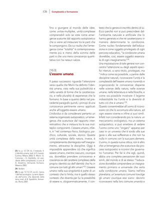 testo che lo genera è inscritto dentro di lui.
Ecco perché non si può prescindere dal-
l’ambiente naturale e artificiale che lo
hanno generato e che ne caratterizzano in
maniera determinante la condizione.
Come nucleo fondamentale dell’educa-
zione e come oggetto privilegiato di ogni
percorso educativo, “la condizione umana
dovrebbe, così, essere oggetto essenzia-
le di ogni insegnamento”24.
Una impostazione di tale genere non con-
centra l’attenzione su degli aspetti speci-
fici ritenuti, a vario titolo, privilegiati, ma
“indica come sia possibile, a partire dalle
discipline naturali, riconoscere l’unità e la
complessità dell’essere umano riunendo e
organizzando le conoscenze disperse
nelle scienze della natura, nelle scienze
umane, nella letteratura e nella filosofia, e
come sia possibile mostrare il legame
indissolubile tra l’unità e la diversità di
tutto ciò che è umano”25.
Questo consentirebbe all’uomo di ricono-
scere ciò che lo accomuna alla natura, ad
ogni essere vivente e infine ai suoi simili.
Infatti non considerando più la natura un
meccanismo orologistico, ma un sistema
autopoietico, si può smettere di vedere
l’uomo come uno “zingaro” apparso per
caso in un universo che è sordo alle sue
gioie o alle sue sofferenze e che non ha
nulla in comune con la sua pars demens.
L’uomo, in questa nuova ottica, non è altro
che un’emergenza che scaturisce dai pro-
cessi autopoietici e ricorsivi che governa-
no l’universo. Per far sì che egli, quindi,
abbia una completa percezione dei suoi
simili, del mondo e di se stesso “l’educa-
zione dovrebbe comprendere un insegna-
mento primario e universale che verta
sulla condizione umana. Siamo nell’era
planetaria; un’avventura comune travolge
gli umani ovunque essi siano: devono
riconoscersi nella loro comune umanità e
fino a giungere al mondo delle idee,
come unitas-multiplex, unità-complesse
comprensibili solo se viste come emer-
genze scaturite dal rapporto autopoietico
che si viene ad instaurare tra le parti che
le compongono. Da cui risulta che l’emer-
genza come “totalità” è contemporanea-
mente più e meno della somma delle
parti e che una mera conoscenza quanti-
tativa non ha nessun valore.
[10.3]
L’essere umano
Il passo successivo riguarda l’attenzione
verso quella che Morin ha definito l’iden-
tità umana, vista nella sua poliedricità e
nella varietà di forme che la caratterizza-
no, e nella pluralità di esperienze che la
formano. In base a quanto detto nel pre-
cedente paragrafo quindi, i principi di una
conoscenza pertinente vanno applicati
anche all’oggetto-essere umano.
L’individuo è da considerarsi pertanto un
sistema organizzato autopoietico, un’emer-
genza che scaturisce dal rapporto inter-
retroattivo che si instaura tra le sue mol-
teplici componenti. L’essere umano, infat-
ti, è “nel contempo fisico, biologico, psi-
chico, culturale, sociale, storico. Questa
unità complessa della natura, invece, è
completamente disintegrata nell’insegna-
mento, attraverso le discipline. Oggi è
impossibile apprendere ciò che significa
essere umano, mentre ciascuno, ovunque
sia, dovrebbe prendere conoscenza e
coscienza sia del carattere complesso della
propria identità sia dell’identità che ha in
comune con tutti gli altri umani”23. L’essere
umano nella sua singolarità è parte di un
contesto che lo limita, ma è quello stesso
contesto che diventa per lui la possibilità
di essere e, ologrammaticamente, il con-
23. Ivi, p. 12. Cfr. Id., Il metodo. 5.
L’identità umana, trad. di S. Lazzari,
Cortina, Milano 2002; E. Morin- G.
Cotroneo – G. Gembillo, Un vian-
dante della complessità, a cura di
A. Anselmo, Armando Siciliano,
Messina 2003.
24. Ibidem.
25. Ivi, pp. 12-13. Cfr. ora Id., L’anno
I dell’era ecologica. La terra dipen-
de dall’uomo che dipende dalla
terra, trad. di B. Spadolini, Arman-
do, Roma 2007.
126 Complessità e formazione
 