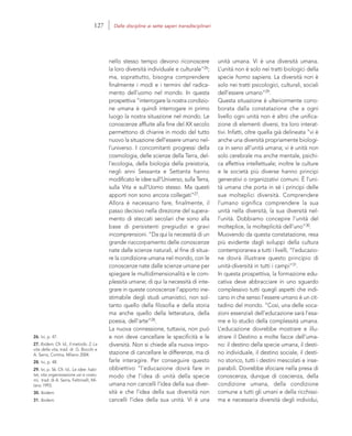 26. Ivi, p. 47.
27. Ibidem. Cfr. Id., Il metodo. 2. La
vita della vita, trad. di G. Bocchi e
A. Serra, Cortina, Milano 2004.
28. Ivi, p. 48.
29. Ivi, p. 56. Cfr. Id., Le idee: habi-
tat, vita organizzazione usi e costu-
mi, trad. di A. Serra, Feltrinelli, Mi-
lano 1993.
30. Ibidem.
31. Ibidem.
unità umana. Vi è una diversità umana.
L’unità non è solo nei tratti biologici della
specie homo sapiens. La diversità non è
solo nei tratti psicologici, culturali, sociali
dell’essere umano”29.
Questa situazione è ulteriormente corro-
borata dalla constatazione che a ogni
livello ogni unità non è altro che unifica-
zione di elementi diversi, tra loro interat-
tivi. Infatti, oltre quella già delineata “vi è
anche una diversità propriamente biologi-
ca in seno all’unità umana; vi è unità non
solo cerebrale ma anche mentale, psichi-
ca affettiva intellettuale; inoltre le culture
e le società più diverse hanno principi
generativi o organizzativi comuni. È l’uni-
tà umana che porta in sé i principi delle
sue molteplici diversità. Comprendere
l’umano significa comprendere la sua
unità nella diversità, la sua diversità nel-
l’unità. Dobbiamo concepire l’unità del
molteplice, la molteplicità dell’uno”30.
Muovendo da questa constatazione, resa
più evidente dagli sviluppi della cultura
contemporanea a tutti i livelli, “l’educazio-
ne dovrà illustrare questo principio di
unità-diversità in tutti i campi”31.
In questa prospettiva, la formazione edu-
cativa deve abbracciare in uno sguardo
complessivo tutti quegli aspetti che indi-
cano in che senso l’essere umano è un cit-
tadino del mondo. “Così, una delle voca-
zioni essenziali dell’educazione sarà l’esa-
me e lo studio della complessità umana.
L’educazione dovrebbe mostrare e illu-
strare il Destino a molte facce dell’uma-
no: il destino della specie umana, il desti-
no individuale, il destino sociale, il desti-
no storico, tutti i destini mescolati e inse-
parabili. Dovrebbe sfociare nella presa di
conoscenza, dunque di coscienza, della
condizione umana, della condizione
comune a tutti gli umani e della ricchissi-
ma e necessaria diversità degli individui,
nello stesso tempo devono riconoscere
la loro diversità individuale e culturale”26;
ma, soprattutto, bisogna comprendere
finalmente i modi e i termini del radica-
mento dell’uomo nel mondo. In questa
prospettiva “interrogare la nostra condizio-
ne umana è quindi interrogare in primo
luogo la nostra situazione nel mondo. Le
conoscenze affluite alla fine del XX secolo
permettono di chiarire in modo del tutto
nuovo la situazione dell’essere umano nel-
l’universo. I concomitanti progressi della
cosmologia, delle scienze della Terra, del-
l’ecologia, della biologia della preistoria,
negli anni Sessanta e Settanta hanno
modificato le idee sull’Universo, sulla Terra,
sulla Vita e sull’Uomo stesso. Ma questi
apporti non sono ancora collegati”27.
Allora è necessario fare, finalmente, il
passo decisivo nella direzione del supera-
mento di steccati secolari che sono alla
base di persistenti pregiudizi e gravi
incomprensioni. “Da qui la necessità di un
grande riaccorpamento delle conoscenze
nate dalle scienze naturali, al fine di situa-
re la condizione umana nel mondo, con le
conoscenze nate dalle scienze umane per
spiegare le multidimensionalità e le com-
plessità umane; di qui la necessità di inte-
grare in queste conoscenze l’apporto ine-
stimabile degli studi umanistici, non sol-
tanto quello della filosofia e della storia
ma anche quello della letteratura, della
poesia, dell’arte”28.
La nuova connessione, tuttavia, non può
e non deve cancellare le specificità e le
diversità. Non si chiede alla nuova impo-
stazione di cancellare le differenze, ma di
farle interagire. Per conseguire questo
obbiettivo “l’educazione dovrà fare in
modo che l’idea di unità della specie
umana non cancelli l’idea della sua diver-
sità e che l’idea della sua diversità non
cancelli l’idea della sua unità. Vi è una
127 Dalle discipline ai sette saperi transdisciplinari
 