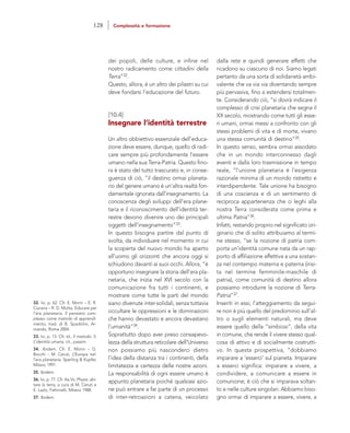 dalla rete e quindi generare effetti che
ricadono su ciascuno di noi. Siamo legati
pertanto da una sorta di solidarietà ambi-
valente che va via via diventando sempre
più pervasiva, fino a estendersi totalmen-
te. Considerando ciò, “si dovrà indicare il
complesso di crisi planetaria che segna il
XX secolo, mostrando come tutti gli esse-
ri umani, ormai messi a confronto con gli
stessi problemi di vita e di morte, vivano
una stessa comunità di destino”35.
In questo senso, sembra ormai assodato
che in un mondo interconnesso dagli
eventi e dalla loro trasmissione in tempo
reale, “l’unione planetaria è l’esigenza
razionale minima di un mondo ristretto e
interdipendente. Tale unione ha bisogno
di una coscienza e di un sentimento di
reciproca appartenenza che ci leghi alla
nostra Terra considerata come prima e
ultima Patria”36.
Infatti, restando proprio nel significato ori-
ginario che di solito attribuiamo al termi-
ne stesso, “se la nozione di patria com-
porta un’identità comune nata da un rap-
porto di affiliazione affettiva a una sostan-
za nel contempo materna e paterna (insi-
ta nel termine femminile-maschile di
patria), come comunità di destino allora
possiamo introdurre la nozione di Terra-
Patria”37.
Inseriti in essi, l’atteggiamento da segui-
re non è più quello del predominio sull’al-
tro o sugli elementi naturali, ma deve
essere quello della “simbiosi”, della vita
in comune, che rende il vivere stesso qual-
cosa di attivo e di socialmente costrutti-
vo. In questa prospettiva, “dobbiamo
imparare a ‘esserci’ sul pianeta. Imparare
a esserci significa: imparare a vivere, a
condividere, a comunicare a essere in
comunione; è ciò che si imparava soltan-
to e nelle culture singolari. Abbiamo biso-
gno ormai di imparare a essere, vivere, a
dei popoli, delle culture, e infine nel
nostro radicamento come cittadini della
Terra”32.
Questo, allora, è un altro dei pilastri su cui
deve fondarsi l’educazione del futuro.
[10.4]
Insegnare l’identità terrestre
Un altro obbiettivo essenziale dell’educa-
zione deve essere, dunque, quello di radi-
care sempre più profondamente l’essere
umano nella sua Terra-Patria. Questo fino-
ra è stato del tutto trascurato e, in conse-
guenza di ciò, “il destino ormai planeta-
rio del genere umano è un’altra realtà fon-
damentale ignorata dall’insegnamento. La
conoscenza degli sviluppi dell’era plane-
taria e il riconoscimento dell’identità ter-
restre devono divenire uno dei principali
oggetti dell’insegnamento”33.
In questo bisogna partire dal punto di
svolta, da individuare nel momento in cui
la scoperta del nuovo mondo ha aperto
all’uomo gli orizzonti che ancora oggi si
schiudono davanti ai suoi occhi. Allora, “è
opportuno insegnare la storia dell’era pla-
netaria, che inizia nel XVI secolo con la
comunicazione fra tutti i continenti, e
mostrare come tutte le parti del mondo
siano divenute inter-solidali, senza tuttavia
occultare le oppressioni e le dominazioni
che hanno devastato e ancora devastano
l’umanità”34.
Soprattutto dopo aver preso consapevo-
lezza della struttura reticolare dell’Universo
non possiamo più nasconderci dietro
l’idea della distanza tra i continenti, della
limitatezza e certezza delle nostre azioni.
La responsabilità di ogni essere umano è
appunto planetaria poiché qualsiasi azio-
ne può entrare a far parte di un processo
di inter-retroazioni a catena, veicolato
32. Ivi, p. 62. Cfr. E. Morin – E. R.
Ciurana – R. D. Motta, Educare per
l’era planetaria. Il pensiero com-
plesso come metodo di apprendi-
mento, trad. di B. Spadolini, Ar-
mando, Roma 2004.
33. Ivi, p. 13. Cfr. Id., Il metodo. 5.
L’identità umana, cit., passim.
34. Ibidem. Cfr. E. Morin – G.
Bocchi – M. Ceruti, L’Europa nel-
l’era planetaria, Sperling & Kupfer,
Milano 1991.
35. Ibidem.
36. Ivi, p. 77. Cfr. Aa.Vv, Physis: abi-
tare la terra, a cura di M. Ceruti e
E. Lazlo, Feltrinelli, Milano 1988.
37. Ibidem.
128 Complessità e formazione
 