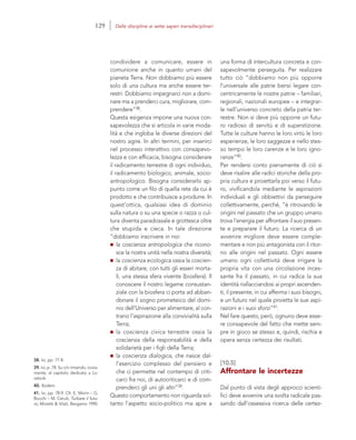 38. Ivi, pp. 77-8.
39. Ivi, p. 78. Su ciò rimando, ovvia-
mente, al capitolo dedicato a Lo-
velock.
40. Ibidem.
41. Ivi, pp. 78-9. Cfr. E. Morin – G.
Bocchi – M. Ceruti, Turbare il futu-
ro, Moretti & Vitali, Bergamo 1990.
una forma di intercultura concreta e con-
sapevolmente perseguita. Per realizzare
tutto ciò “dobbiamo non più opporre
l’universale alle patrie bensì legare con-
centricamente le nostre patrie – familiari,
regionali, nazionali europee – e integrar-
le nell’universo concreto della patria ter-
restre. Non si deve più opporre un futu-
ro radioso di servitù e di superstizione.
Tutte le culture hanno le loro virtù le loro
esperienze, le loro saggezze e nello stes-
so tempo le loro carenze e le loro igno-
ranze”40.
Per rendersi conto pienamente di ciò si
deve risalire alle radici storiche della pro-
pria cultura e proiettarla poi verso il futu-
ro, vivificandola mediante le aspirazioni
individuali e gli obbiettivi da perseguire
collettivamente, perché, “è ritrovando le
origini nel passato che un gruppo umano
trova l’energia per affrontare il suo presen-
te e preparare il futuro. La ricerca di un
avvenire migliore deve essere comple-
mentare e non più antagonista con il ritor-
no alle origini nel passato. Ogni essere
umano ogni collettività deve irrigare la
propria vita con una circolazione inces-
sante fra il passato, in cui radica la sua
identità riallacciandosi ai propri ascenden-
ti, il presente, in cui afferma i suoi bisogni,
e un futuro nel quale proietta le sue aspi-
razioni e i suoi sforzi”41.
Nel fare questo, però, ognuno deve esse-
re consapevole del fatto che mette sem-
pre in gioco se stesso e, quindi, rischia e
opera senza certezza dei risultati.
[10.5]
Affrontare le incertezze
Dal punto di vista degli approcci scienti-
fici deve avvenire una svolta radicale pas-
sando dall’ossessiva ricerca delle certez-
condividere a comunicare, essere in
comunione anche in quanto umani del
pianeta Terra. Non dobbiamo più essere
solo di una cultura ma anche essere ter-
restri. Dobbiamo impegnarci non a domi-
nare ma a prenderci cura, migliorare, com-
prendere”38.
Questa esigenza impone una nuova con-
sapevolezza che si articola in varie moda-
lità e che ingloba le diverse direzioni del
nostro agire. In altri termini, per inserirci
nel processo interattivo con consapevo-
lezza e con efficacia, bisogna considerare
il radicamento terrestre di ogni individuo,
il radicamento biologico, animale, socio-
antropologico. Bisogna considerarlo ap-
punto come un filo di quella rete da cui è
prodotto e che contribuisce a produrre. In
quest’ottica, qualsiasi idea di dominio
sulla natura o su una specie o razza o cul-
tura diventa paradossale e grottesca oltre
che stupida e cieca. In tale direzione
“dobbiamo inscrivere in noi:
la coscienza antropologica che ricono-
sce la nostra unità nella nostra diversità;
la coscienza ecologica ossia la coscien-
za di abitare, con tutti gli esseri morta-
li, una stessa sfera vivente (biosfera). Il
conoscere il nostro legame consustan-
ziale con la biosfera ci porta ad abban-
donare il sogno prometeico del domi-
nio dell’Universo per alimentare, al con-
trario l’aspirazione alla convivialità sulla
Terra;
la coscienza civica terrestre ossia la
coscienza della responsabilità e della
solidarietà per i figli della Terra;
la coscienza dialogica, che nasce dal-
l’esercizio complesso del pensiero e
che ci permette nel contempo di criti-
carci fra noi, di autocriticarci e di com-
prenderci gli uni gli altri”39.
Questo comportamento non riguarda sol-
tanto l’aspetto socio-politico ma apre a
129 Dalle discipline ai sette saperi transdisciplinari
 