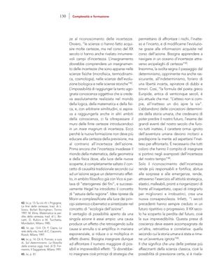 permettano di affrontare i rischi, l’inatte-
so e l’incerto, e di modificarne l’evoluzio-
ne grazie alle informazioni acquisite nel
corso dell’azione. Bisogna apprendere a
navigare in un oceano d’incertezze attra-
verso arcipelaghi di certezza”43.
Insomma, la svolta segna il passaggio dal
determinismo, opprimente ma anche ras-
sicurante, all’indeterminismo, foriero di
una libertà incerta, ispiratore di dubbi e
timori. Così, “la formula del poeta greco
Euripide, antica di venticinque secoli, è
più attuale che mai: “L’atteso non si com-
pie, all’inatteso un dio apre la via”.
L’abbandono delle concezioni determini-
ste della storia umana, che credevano di
poter predire il nostro futuro, l’esame dei
grandi eventi del nostro secolo che furo-
no tutti inattesi, il carattere ormai ignoto
dell’avventura umana devono incitarci a
predisporre la mente ad aspettarsi l’inat-
teso per affrontarlo. È necessario che tutti
coloro che hanno il compito di insegnare
si portino negli avamposti dell’incertezza
del nostro tempo”44.
Solo il riconoscimento dell’incertezza
rende più responsabili e fortifica; abitua
alle sorprese e alle emergenze, rende,
attraverso l’esercizio all’attività strategica,
elastici, malleabili, pronti a riorganizzarci di
fronte all’inaspettato, capaci di integrarlo
per migliorarci e irrobustirci, crea una
nuova consapevolezza. Infatti, “i secoli
precedenti hanno sempre creduto in un
futuro ripetitivo o progressivo. Il XX seco-
lo ha scoperto la perdita del futuro, cioè
la sua imprevedibilità. Questa presa di
coscienza deve essere accompagnata da
un’altra, retroattiva e correlativa: quella
secondo cui la storia umana è stata e rima-
ne un’avventura ignota”45.
Il che significa che una delle pretese più
affascinanti della scienza classica, cioè la
possibilità di previsione certa, si è rivela-
ze al riconoscimento delle incertezze.
Ovvero, “le scienze ci hanno fatto acqui-
sire molte certezze, ma nel corso del XX
secolo ci hanno anche rivelato innumere-
voli campi d’incertezza. L’insegnamento
dovrebbe comprendere un insegnamen-
to delle incertezze che sono apparse nelle
scienze fisiche (microfisica, termodinami-
ca, cosmologia), nelle scienze dell’evolu-
zione biologica e nelle scienze storiche”42.
L’impossibilità di raggiunger la tanto ago-
gnata conoscenza oggettiva che si crede-
va assolutamente realizzata nel mondo
della logica, della matematica e della fisi-
ca, e, con arbitrarie similitudini, si aspira-
va a raggiungerla anche in altri ambiti
della conoscenza, ci fa oltrepassare il
muro delle finte certezze introducendoci
in un mare magnum di incertezza. Ecco
perché la nuova formazione non deve più
educare alla certezza della previsione, ma
al contrario all’incertezza dell’azione.
Prima ancora che l’incertezza invadesse il
mondo della matematica, della geometria
e della fisica dove, alla luce delle nuove
scoperte, è completamente saltato il con-
cetto di causalità tradizionale secondo cui
ad un’azione segue un determinato effet-
to, in ambito filosofico già con Vico si par-
lava di “eterogenesi dei fini”, e successi-
vamente Hegel ha introdotto il concetto
di “astuzia della ragione”. Idee riprese da
Morin e complessificate alla luce dei prin-
cipi sistemico-cibernetici e sintetizzate nel
concetto di “ecologia dell’azione”.
Il ventaglio di possibilità aperto da una
singola azione è assai ampio: una causa
produce un effetto che retroagendo sulla
causa si annulla o si amplifica in maniera
esponenziale, si riduce o si moltiplica in
effetti diversi. Bisogna insegnare dunque
ad affrontare il numero maggiore di pos-
sibili e imprevedibili effetti: “Si dovrebbe-
ro insegnare cioè principi di strategia che
42. Ivi, p. 13. Su ciò cfr. I. Prigogine,
La fine delle certezze, trad. di L.
Sosio, Bollati Boringhieri, Torino
1997; M. Kline, Matematica la per-
dita della certezza, trad. di L. Bo-
natti, D. Rubini e M. Turchetta,
Mondadori, Milano 1985.
43. Ivi, pp. 13-4. Cfr. F. Capra, La
rete della vita, trad. di C. Capararo,
Rizzoli, Milano 1997.
44. Ivi, p. 14. Cfr. K. Pomian, a cura
di, Sul determinismo. La filosofia
della scienza oggi, trad. di D. For-
mentin, Il Saggiatore, Milano 1991.
45. Ivi, p. 81.
130 Complessità e formazione
 