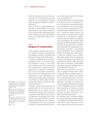 zioni umane escano dal loro stato barba-
ro di incomprensione”54.
Ma alla comprensione non si può giunge-
re seriamente se non si individuano e se
non si rimuovono le cause della millena-
ria incomprensione, non si può giungere
se non si diventa consapevoli di un fon-
damentale aspetto dell’umanità: l’inuma-
nità. Si dimentica troppo spesso che
homo sapiens è anche demens, questo
conduce ad una incapacità di cogliere
l’umanità nella sua totalità, a considerarla
cioè un’emergenza che scaturisce dalla
ricorsività circolare tra elementi razionali e
irrazionali, tra genialità e follie, tra affetti-
vità e istintualità. Per comprendere l’uma-
nità bisogna conoscere e comprendere
anche l’inumanità di “qui la necessità di
studiare l’incomprensione, nelle sue radi-
ci, nelle sue modalità e nei suoi effetti.
Tale studio sarebbe tanto più importante
in quanto verterebbe non sui sintomi, ma
sulle radici dei razzismi, delle xenofobie,
delle forme di disprezzo. Costituirebbe
nello stesso tempo una delle basi più sicu-
re dell’educazione alla pace”55.
Tale ambito deve portare, ancora una
volta, a rivolgersi all’uomo intero, all’ho-
mo sapiens, demens, habilis, ludens, con-
sumans, all’uomo radicato nel contesto
che è contemporaneamente inscritto in
lui, perché solo muovendo da ciò si può
affrontare il problema con qualche spe-
ranza di soluzione. Affrontarlo, comunque,
è ormai indifferibile perché “il problema
della comprensione è divenuto cruciale
per gli umani. E, a questo proposito è
doveroso che esso contribuisca a una
delle finalità dell’educazione”56.
Per impostare bene il problema dobbia-
mo fare una premessa necessaria, relativa
a una differenza fondamentale. Nel deli-
nearla, Morin scrive: “Ricordiamo che di
per sé nessuna tecnica di comunicazione
tà che essa comporta, con i suoi rischi, con
i suoi casi con le sue iniziative, con le sue
decisioni, con i suoi imprevisti e richiede
inoltre la coscienza delle derive e delle tra-
sformazioni”52.
Tutto ciò chiama in causa, soprattutto, il
concetto di responsabilità e di azione
responsabile sia nei confronti degli altri,
che nei confronti del mondo esterno; azio-
ne da indirizzare non nel senso dell’ago-
nismo, ma in quello della reciproca com-
prensione.
[10.6]
Insegnare la comprensione
Un altro aspetto importante da comunica-
re è, dunque, la reciproca comprensione.
È un’esigenza che dopo i totalitarismi del
Novecento è stata sentita fortemente.
In reazione all’esperienza etico-politica
precedente, allora, “la comprensione è
nel contempo il mezzo e il fine della
comunicazione umana. Ora, l’educazione
alla comprensione è assente dai nostri
insegnamenti. Il pianeta ha bisogno in
tutti i sensi di reciproche comprensioni.
Data l’importanza dell’educazione alla
comprensione, a tutti i livelli educativi e a
tutte le età, lo sviluppo della comprensio-
ne richiede una riforma delle mentalità.
Questo deve essere il compito per l’edu-
cazione del futuro”53.
E questo compito deve realizzarsi nel
potenziamento di un comune senso di
appartenenza ad una specie, ad una
società, ad una famiglia; solo un’educazio-
ne orientata in tale direzione può condur-
re all’apertura e al dialogo come via per
incontri e per rapporti solidali. Insomma,
bisogna ribadirlo fermamente, “la recipro-
ca comprensione fra umani, sia prossimi
che lontani, è ormai vitale affinché le rela-
52. Ibidem. Cfr. anche Id.,
Complessità ristretta, complessità
generale, trad. di A. Anselmo,
“Complessità”, Sicania, Messina, II,
2006, pp. 30-53.
53. Ivi, p. 14. Cfr. H. Maturana – X.
Dàvila, Emozioni e linguaggio in
educazione e politica, trad. di L.
Cortese, Eleuthera, Milano 2006.
54. Ibidem.
55. Ivi, pp. 14-15. Morin ha fornito
un esempio particolare di ciò in Il
mondo moderno e la questione
ebraica, trad. di S. Lazzari, Cortina,
Milano 2007.
56. Ivi, p. 97.
132 Complessità e formazione
 