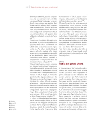 57. Ibidem.
58. Ivi, p. 109.
59. Ibidem.
60. Ibidem.
61. Ivi, p. 110.
Comprensione fra culture, popoli e nazio-
ni passa attraverso la generalizzazione
delle società democratiche aperte”60.
Ma significa, anche, che senza apertura e
comprensione non si possono istituire
rapporti civili tra i singoli popoli. Per que-
sto motivo, “la comprensione è nello stes-
so tempo mezzo e fine della comunicazio-
ne umana. Non può esservi progresso
nelle relazioni fra individui, fra nazioni, fra
culture, senza reciproche comprensioni.
Per comprendere l’importanza vitale della
comprensione, occorre riformare le men-
talità, cosa che richiede – in modo recipro-
co – una riforma dell’educazione”61.
Tale riforma deve condurre, tra l’altro a
una nuova etica; un’etica che vada oltre il
radicamento storico dei popoli presi nella
loro singolarità.
[10.7]
L’etica del genere umano
Il riconoscimento dell’inevitabile radica-
mento dell’uomo nella natura e nella
società con i suoi simili rappresenta il
primo passo per una vera educazione del
genere umano e per l’affermazione di
quella nuova etica che è l’etica planetaria.
Purtroppo la civiltà occidentale ha oscu-
rato la nostra appartenenza al cosmo e a
tutti gli esseri che lo popolano. Pur essen-
do figli del cosmo, ce ne siamo allontana-
ti, lo abbiamo voluto considerare ogget-
tivamente, abbiamo tentato di asservirlo.
Solo oggi, sotto il pericolo di un’incom-
bente catastrofe, ci rendiamo conto di
quanto sia vitale prendere immediata-
mente coscienza di questo radicamento.
In ragione di ciò, “l’insegnamento deve
produrre ‘un’antropo-etica’ capace di rico-
noscere il carattere ternario della condi-
zione umana, che consiste nell’essere con-
dal telefono a Internet, apporta compren-
sione. La comprensione non potrebbe
essere quantificata. Educare per compren-
dere la matematica o una qualsiasi disci-
plina è una cosa; educare per la compren-
sione umana è un’altra. Si ritrova qui la mis-
sione propriamente spirituale dell’educa-
zione: insegnare la comprensione fra gli
umani è la condizione e la garanzia della
solidarietà intellettuale e morale dell’uma-
nità”57.
Questo pone il problema del rapporto tra
le culture e, in particolare il problema del
rapporto della cultura occidentale con
tutte le altre. Si deve riconoscere, in pro-
posito, che “la cultura occidentale può
apparire alle altre culture nello stesso
tempo non comprensiva e incomprensibi-
le. Ma la razionalità aperta e autocritica
nata dalla cultura europea permette la
comprensione e l’integrazione di ciò che
altre culture hanno sviluppato”58.
Tuttavia, l’apertura deve essere reciproca,
non si possono dimenticare le degenera-
zioni della razionalità occidentale, i suoi
effetti collaterali, la tendenza alla raziona-
lizzazione e la sua consequenziale trasfor-
mazione in miti, in dogmi, in immunolo-
gie ideologiche. È giusto sottolineare che
“l’Occidente deve anche integrare in sé le
virtù delle altre culture al fine di corregge-
re l’attivismo il pragmatismo il quantitati-
vismo il consumismo sfrenati che ha sca-
tenato dentro e fuori di sé. Ma deve anche
salvaguardare, rigenerare e propagare il
meglio della sua cultura che ha prodotto
la democrazia, i diritti umani, la protezio-
ne della sfera privata del cittadino”59.
La cultura occidentale deve fare questo
perché essa sa, meglio di tutte le altre e,
comunque, con maggiore consapevolez-
za di esse, che “la comprensione fra socie-
tà suppone società democratiche aperte,
il che significa che il cammino della
133 Dalle discipline ai sette saperi transdisciplinari
 