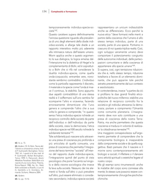 rappresentano un unicum indissolubile
anche se differenziato. Ecco perché la
nuova etica “deve formarsi nelle menti a
partire dalla coscienza che l’umano è allo
stesso tempo individuo, parte di una
società, parte di una specie. Portiamo in
ciascuno di noi questa triplice realtà. Così,
ogni sviluppo veramente umano deve
comportare il potenziamento congiunto
delle autonomie individuali, delle parteci-
pazioni comunitarie e della coscienza di
appartenere alla specie umana”64.
Si supera, così, ogni tentazione riduzioni-
sta che è, nello stesso tempo, riduzione
totalitaria a favore di un elemento domi-
nante, che può apparire tale perché
astratto preventivamente dal suo contesto
e assolutizzato.
In controtendenza, invece “a partire da ciò
si profilano le due grandi finalità etico-
politiche del nuovo millennio: stabilire una
relazione di reciproco controllo fra la
società e gli individui attraverso la demo-
crazia; portare a compimento l’Umanità
come comunità planetaria. L’insegna-
mento deve non solo contribuire a una
presa di coscienza della nostra Terra-
Patria, ma anche permettere che questa
coscienza si traduca in volontà di realizza-
re la cittadinanza terrestre”65.
Una maggiore consapevolezza sull’argo-
mento permette di comprendere che la
componente biologica è inseparabile
dalla componente sociale e da quella sog-
gettiva. Basti pensare che il nascere e il
morire sono contemporaneamente atti
biologici e sociali; il riflettere o il danzare
sono attività spirituali o estetiche legate al
nostro corpo.
Ma gli esempi sono innumerevoli: anche
le malattie del corpo sono connesse alla
mente; le stesse cure possono essere con-
temporaneamente chirurgiche-psichiche-
chimiche.
temporaneamente individuo-specie-so-
cietà”62.
Questo carattere supera definitivamente
l’annosa questione riguardo alla prevalen-
za di uno degli elementi della diade indi-
viduo-società, e allarga tale diade a un
rapporto interattivo molto più aderente
alla intrinseca natura dell’essere umano.
Morin applica anche a questo argomen-
to la sua dialogica, la logica emersa dal-
l’interazione tra la dialettica di Hegel e la
complementarità di Bohr, ed è soprattut-
to a Bohr che si rifà nel considerare la
dualità individuo-specie, come quella
onda-corpuscolo; entrambe vere, nono-
stante sembrino contraddirsi. L’individuo
come la particella rappresenta il discreto,
il materiale e la specie come l’onda è inve-
ce il continuo, la stabilità. Sono appunto
due aspetti contraddittori di una stessa
realtà e il soffermarsi sull’uno sembra far
scomparire l’altro e viceversa, facendo
erroneamente dimenticare che l’uno
genera e comprende l’altro che a sua
volta lo genera e comprende; “in questo
senso l’etica individuo-specie richiede un
reciproco controllo della società da parte
dell’individuo e dell’individuo da parte
della società, ossia la democrazia; l’etica
individuo-specie nel XXI secolo richiede la
solidarietà terrestre”63.
Tale solidarietà può nascere solo attraver-
so una presa di coscienza più profonda e
più articolata di quella consueta, una
presa di coscienza che permetta l’integra-
zione del terzo termine “società” all’inter-
no del rapporto duale individuo-specie,
l’integrazione quindi del punto di vista
psicologico che pone l’accento sul singo-
lo e della visione sociologica che invece
fa leva sulla società. Nessuno dei tre ele-
menti si fonda sull’altro o può prevalere
sull’altro, può essere eliminato o conside-
rato secondario; individuo-specie-società
62. Ivi, p. 15.
63. Ibidem. Cfr. N. Bohr, Teoria del-
l’atomo e conoscenza umana, trad.
di P. Gulmanelli, Boringhieri, Torino
1961; Id., I quanti e la vita, trad. di
P. Gulmanelli, Bollati Boringhieri,
Torino 1999; S. Petruccioli, Atomi
Metafore Paradossi. Niels Bohr e la
nascita di una nuova fisica, Theoria,
Roma-Napoli 1988; Aa. Vv., Niels
Bohr scienziato e filosofo, a cura di
G. Gembillo e G. Giordano, Ar-
mando Siciliano, Messina 2004.
64. Ibidem.
65. Ivi, pp. 15-16.
134 Complessità e formazione
 
