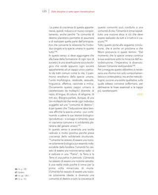 66. Ivi, p. 120.
67. Ibidem.
68. Ivi, pp. 120-1.
69. Ivi, p. 121.
questa comunità può condurla a una
comunità di vita; l’Umanità è ormai soprat-
tutto una nozione etica: è ciò che deve
essere realizzato da tutti e in tutti e in cia-
scuno”68.
Tutto questo porta alla seguente conclu-
sione, che è anche un proclama e che
Morin pronuncia in questi termini: “Dal
momento che la specie umana continua
la sua avventura sotto la minaccia dell’au-
todistruzione, l’imperativo è divenuto:
Salvare l’Umanità realizzandola”69.
Per conseguire questo obbiettivo è neces-
saria una riforma non solo comportamen-
tistica e contenutistica, ma anche metodo-
logica; occorre una svolta qualitativa, sulla
quale adesso conviene soffermarsi, per
delinearne le linee essenziali e le tappe
più caratterizzanti.
La presa di coscienza di questa apparte-
nenza, quindi, induce a un nuovo compor-
tamento, anche perché “la comunità di
destino planetario permette di assumere
e di realizzare quella parte dell’antropoe-
tica che concerne la relazione fra l’indivi-
duo singolo e la specie umana in quanto
tutto”66.
In questo senso, si deve aggiungere che
alla base della formazione di ogni tipo di
società c’è una stratificazione socio-biolo-
gica che rende appunto ogni società
appartenente ad un ceppo unico costitui-
to da tratti comuni come la vita, il patri-
monio ereditario della specie umana,
l’unità morfologica, cerebrale, sessuale,
linguistica, affettiva, razionale e mitica.
Ovviamente questo ceppo unitario è
caratterizzato da molteplici diversità: di
razza, di lingua, di cultura, di religione, di
miti ecc. Bisogna parlare, dunque, di una
Uni-molteplicità che rende ogni individuo
soggetto ad una “comunità di destino”;
è per questo che “l’educazione deve lavo-
rare affinché la specie umana – pur conti-
nuando a valere la sua istanza biologico-
riproduttrice – si sviluppi in Umanità, ossia
in coscienza comune e in solidarietà pla-
netaria del genere umano”67.
In questo senso è avvenuta una svolta
radicale e molto positiva perché presa
coscienza della solidarietà strutturale,
“l’umanità ha cessato di essere una nozio-
ne solamente biologica pur essendo indis-
sociabile dalla biosfera; l’umanità ha ces-
sato di essere una nozione senza radici: si
è radicata in una “Patria”, la Terra e la
Terra è una patria in pericolo. L’Umanità
ha cessato di essere una nozione astratta;
è una realtà vitale poiché è ormai per la
prima volta minacciata di morte.
L’Umanità ha cessato di essere una nozio-
ne solamente ideale, è divenuta una
comunità di destino e solo la coscienza di
135 Dalle discipline ai sette saperi transdisciplinari
 