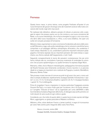 Questo lavoro nasce, in prima istanza, come progetto finalizzato all’ipotesi di una
nuova formazione dei giovani che tenga conto dei mutamenti avvenuti nella nostra con-
cezione del mondo negli ultimi due secoli.
Per realizzare tale obbiettivo, abbiamo pensato di indicare un percorso volto a spie-
gare le ragioni che possano aprire una via che conduca a una nuova concezione del
Reale; a una nuova metodologia, che ne faccia emergere la Logica; a una nuova etica,
che derivi dalla nuova impostazione; e, infine, a una nuova didattica, che operi una
svolta nel consueto processo di formazione.
Abbiamo inteso argomentare la nostra convinzione fondandola sulla storia della scien-
za dall’Ottocento a oggi, sulla svolta metodologica che le rivoluzioni scientifiche hanno
comportato e sul passaggio dall’etica antropologica all’ecoetica, che caratterizza il
nostro tempo. Basandoci su ciò, condividiamo parecchie importanti indicazioni peda-
gogiche e formative espresse dai più importanti pensatori del nostro tempo e auspi-
chiamo una riforma radicale dell’insegnamento, a tutti i livelli.
Seguendo consapevolmente le teorie dei pensatori contemporanei che per primi
hanno indicato tale via, concludiamo il percorso mostrando di condividere le convin-
zioni che sul piano epistemologico e su quello formativo ha espresso Edgar Morin.
Riteniamo, infatti, che le riflessioni metodologiche, pedagogiche e formative proposte
dal filosofo francese siano fortemente corroborate e trovino riscontro in un percorso
ideale le cui tappe più importanti sono costituite da Prigogine, Lovelock, Mandelbrot,
Maturana, Wiener, Potter.
Tale processo è stato tracciato di comune accordo tra gli autori che, però, si sono sud-
divisi il compito di elaborare, rispettivamente, Giuseppe Gembillo l’introduzione e i capi-
toli 1, 2, 3, 6, 7, 9, 12, 13; Annamaria Anselmo i capitoli 4, 5, 8, 10, 11; Giuseppe Giordano
i capitoli 14, 15 e la bibliografia.
Prima di congedare il lavoro ringraziamo in maniera particolare l’ingegnere-umanista
Giovanni De Paoli, a cui siamo molto grati per l’occasione, che ci ha fornito attraver-
so il progetto “Educarsi al futuro” da lui organizzato per conto dell’ENEA e della
Sovrintendenza Scolastica Regionale della Sicilia, di dialogare assai proficuamente con
molti docenti di varie scuole di ogni ordine e grado.
Considerato, poi, che molto di quanto detto in questo lavoro è stato ispirato da Edgar
Morin, aggiungiamo un grazie particolare al Maestro e all’Amico.
Abbiamo, infine, voluto dedicare il lavoro a James Lovelock, in segno di riconoscenza
per averci fatto sentire parte integrante della nostra Terra-Patria.
Messina, Università, ottobre 2008
Giuseppe Gembillo, Annamaria Anselmo, Giuseppe Giordano
Premessa
 