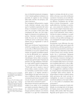 7. Ibidem. Su ciò cfr. G. Gembillo,
La complessità e le sue logiche, in
“Complessità”, Sicania, Messina, I,
2006, pp. 71-94.
8. Ibidem.
9. Ivi, p. 157. Cfr. F. Capra, La rete
della vita, trad. di C. Capararo,
Rizzoli, Milano 1997; L. von Ber-
talanffy, Teoria generale dei sistemi.
Fondamenti, sviluppo, applicazio-
ni, trad. di E. Bellone, Mondadori,
Milano 2004.
10. Ibidem. Cfr. E. Morin, Il Metodo
1. La natura della natura, trad. di G.
Bocchi e A. Serra, Cortina, Milano
2001.
legato e connesso alla rete da cui è pro-
dotto e che esso a sua volta contribuisce
a produrre. In tal senso una via nella dire-
zione giusta è già aperta e mostra tutta la
sua efficacia, considerato che «di fatto
tutte le scienze d’avanguardia – come
quelle della terra, l’ecologia, la cosmolo-
gia – sono scienze che mandano in fran-
tumi il vecchio dogma riduzionista secon-
do cui spiegazione equivale a identifica-
zione di parti elementari: hanno infatti a
che fare con sistemi complessi, in cui parti
e tutto si producono e si organizzano a
vicenda e, nel caso della cosmologia, con
una complessità che supera ogni possibi-
le sistema»9.
Sicuramente si può affermare che sono
stati fatti notevoli passi avanti grazie alla
termodinamica, alla fisica quantistica, o a
scienze neomeccanicistiche come la teo-
ria dei sistemi e la cibernetica. Esse infat-
ti hanno fornito nuovi concetti, permet-
tendo che si ripristinasse l’agognata
adaequatio intellectus et rei proprio per-
ché l’avvenuta rivoluzione ontologica ha
messo in evidenza la similarità della strut-
tura complessa della natura e con la strut-
tura complessa dell’uomo, e che si affer-
masse che «esistono già principi di intel-
ligibilità in grado di concepire l’autono-
mia, la soggettività e addirittura la liber-
tà, compito davvero impossibile secondo
i paradigmi della scienza classica. Al
tempo stesso è iniziato un attento esame
della pertinenza dei nostri principi di
intelligibilità: le nozioni di razionalità e
scientificità debbono ormai esser ridefini-
te, e il loro livello di complessità deve
aumentare»10.
Il problema non investe solo il livello intel-
lettuale, ma coinvolge tutto ciò che riguar-
da l’essere umano come membro di una
famiglia, della società, della Terra-patria.
Riguarda quindi ognuno di noi, il nostro
sica, si è diventati sempre più consapevo-
li che il metodo galileiano-cartesiano non
permette di cogliere la vera ontologia
della realtà, tutt’altro che semplice, ordi-
nata e meccanica.
Per contrapporci efficacemente a questo
modo, diventato inattuale, «ecco allora
qual è il problema essenziale del nostro
tempo: la necessità di concepire un pen-
siero che raccolga la sfida posta dalla
complessità del reale, che cioè colga i
legami, le interazioni e le implicazioni reci-
proche, i fenomeni multidimensionali, le
realtà che sono ad un tempo solidali e
conflittuali (come la democrazia stessa,
sistema che pur regolandoli si nutre di
antagonismi)»7.
Morin, per corroborare l’argomentazione
svolta fino a questo punto, richiama anco-
ra una volta un’affermazione di Pascal che
è diventata un suo punto costante di rife-
rimento sia riguardo al problema specifi-
co che sta affrontando, sia, in generale,
alle questioni di carattere teoretico e
metodologico. Scrive, infatti, in proposito:
«Pascal aveva già formulato l’imperativo di
pensiero che oggi dobbiamo reintrodur-
re in ogni ordine e grado di insegnamen-
to, a cominciare dalla scuola materna:
“Poiché ogni cosa è causata e causa al
tempo stesso, aiutata e aiutante, media-
ta e immediata, e poiché tutte si manten-
gono grazie a un legame naturale e
impercettibile che lega anche le più lon-
tane e indifferenti ritengo sia impossibile
conoscere le parti senza conoscere il tutto,
non più di quanto sia possibile conosce-
re il tutto senza conoscere le parti»8.
Alla struttura meccanica e gerarchico pira-
midale di una realtà, la cui complessità
può essere scomposta, disgiunta e ridot-
ta a elementi semplici e quantificabili,
bisogna pertanto sostituire una struttura
reticolare in cui ogni filo è strettamente
139 Dall’informazione alla formazione di una testa ben fatta
 