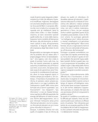 attuare ma quello di individuare chi
dovrebbe educare gli educatori. L’appli-
cazione indiscussa di un metodo di cono-
scenza che abbiamo creduto potesse
condurci al raggiungimento di verità defi-
nitive, non solo in ambito matematico,
geometrico o fisico, ma per analogia
anche in ambiti riguardanti quanto di più
complesso possa esistere, ovvero le rela-
zioni umane, ha purtroppo generato
“un’intelligenza cieca” vittima di proces-
si mentali cristallizzanti e di pericolose
“immunologie ideologiche”. Allora come
formare, istruire e organizzare le menti di
coloro che sono demandati all’educazio-
ne, all’istruzione, alla formazione?
Purtroppo «a queste contraddizioni non
si può dare una risposta veramente logi-
ca; ma la vita è sempre in grado di risol-
vere problemi che secondo logica sareb-
bero insolubili. Anche in questo caso, non
si può programmare né prevedere, solo
vedere e agire. L’idea stessa della riforma
può far cooperare menti diverse, ridarà
vigore ai rassegnati e susciterà nuove pro-
poste»13.
Comunque, indipendentemente dalle
difficoltà che si incontreranno, e nono-
stante esse, le esigenze di rinnovamen-
to sono imprescindibili e perciò «ormai è
tempo di opporsi all’intelligenza cieca,
che ha preso quasi ovunque il sopravven-
to. In altri termini: dobbiamo ri-appren-
dere a pensare, un compito che nasce da
una spontanea volontà di conquistare la
pubblica salute»14.
Se questo è il problema e se tante sono
le difficoltà per risolverlo, forse una indi-
cazione pratica può costituire un efficace
punto di partenza. Tale indicazione può
partire da una proposta specifica di rifor-
ma didattica dei tre livelli di insegnamen-
to che si presenti articolata nei particola-
ri e debitamente motivata.
modo di sentirci parte integrante e deter-
minante di un tutto che abbiamo il pote-
re di modificare, migliorare, danneggiare
con una nostra semplice azione o omissio-
ne. Ecco perché Morin in proposito affer-
ma che «non si tratta di un processo che
riguarda solo gli intellettuali, bensì la
nostra intera civiltà: ci si deve chiedere,
insomma, se siano veramente razionali
quelle scelte che, in nome della raziona-
lizzazione, hanno condotto all’alienazione
del lavoro, alle città dormitorio, ai diverti-
menti costruiti in serie, all’inquinamento
industriale, al degrado della biosfera,
all’onnipresenza degli Stati dotati di armi
totali.
Bisogna subito re-interrogare una ragione
che ha prodotto dal suo stesso seno il
proprio peggior nemico: la razionalizzazio-
ne»11. Una ragione, cioè, che è stata in
grado di portare l’uomo sulla luna, ma
che, non avendo potenziato la capacità
autocritica, è totalmente cieca di fronte ai
suoi limiti, ai suoi errori, che spesso sono
stati causa di atti ignominiosi verso l’inte-
ra umanità. In considerazione di tutto que-
sto, allora, le nuove esigenze urgono in
maniera sempre più evidente e, nel con-
tempo, «l’importanza di prospettare una
riforma di pensiero cresce sempre più,
nella misura in cui oggi il problema del-
l’educazione e quello della ricerca sono
formulati solo in termini quantitativi: “più
finanziamenti”, “più insegnanti”, “più
informatica”, e così via. Questa formula-
zione maschera la difficoltà essenziale che
emerge dal fallimento di tutte le succes-
sive riforme dell’insegnamento: non si
può riformare l’istituzione senza prima
riformare gli educatori, ma non si posso-
no riformare gli educatori se non si sono
prima riformate le istituzioni»12.
Dunque, il problema diventa non solo
quello di scegliere il tipo di riforma da
11. Ibidem. Cfr. E. Morin, Al di là
dei lumi, trad. di A. Anselmo, in
“Complessità”, Sicania, Messina, I,
2006, pp. 14-19.
12. Ibidem. Cfr. E. Morin, Educare
gli educatori, trad. di A. Martini,
EDUP, Roma 1999.
13. Ibidem.
14. Ivi, p. 158.
140 Complessità e formazione
 