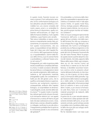 Ciò porterebbe a un’armonia delle disci-
pline che supererebbe la separazione spe-
cialistica e la barbarie insita in tale sepa-
razione. Inoltre, «in questo modo fisica,
chimica, biologia possono differenziarsi,
divenire materie distinte, ma non più iso-
late, poiché sempre inscritte nel medesi-
mo contesto»21.
Tutto ciò si può conseguire ripercorrendo
l’evoluzione dell’uomo a partire dalla
genesi del suo contesto, cioè dalla nasci-
ta dell’Universo fino alla sua comparsa e
al suo sviluppo fino a oggi. Bisogna, cioè,
evidenziare che l’uomo è un’emergenza
prodotta da una Natura-organismo e che
una volta da essa generato è entrato a far
parte del ciclo di interazioni funzionali alla
vita del nostro Pianeta. Morin ha propo-
sto questa visione a partire dal primo volu-
me del metodo, che tratta, appunto della
Natura della natura. Infatti, «per compren-
dere sia ciò che inscrive l’uomo nel
mondo fisico e vivente sia ciò che lo dif-
ferenzia, si dovrebbe raccontare l’avven-
tura cosmica come la possiamo attual-
mente delineare (indicando ciò che è ipo-
tetico, ciò che è ignoto, ciò che è miste-
rioso), la formazione delle particelle, l’ag-
glomerazione della materia in protogalas-
sie e delle stelle, la formazione delle
galassie e delle stelle, la formazione degli
atomi di carbonio in seno ai soli prece-
denti il nostro, e poi ancora la formazio-
ne sulla Terra, forse con il concorso di
materiali provenienti da meteoriti, delle
macromolecole»22.
A partire da ciò, e per naturale estensio-
ne, l’attenzione si deve spostare dal radi-
camento terrestre dell’uomo, al suo radi-
camento animale, quindi antropo-sociale
si porrebbe cioè «il problema della nasci-
ta della vita e poi dei suoi sviluppi ramifi-
cati a cespuglio»23.
Per far intendere bene i vari nessi e per
In questo modo, facendo toccare con
mano ai giovani il loro radicamento terre-
stre, la loro conformazione biologica e la
loro attitudine culturale-intellettiva, si for-
nirebbe loro una visione completa del
nostro essere umani e si eviterebbe la
prima forma di riduzionismo, quella con-
sistente nell’accentuare, sin dagli inizi
della formazione didattica, il solo aspetto
intellettivo, quasi fossimo solo cervello.
Tale natura rivelerebbe un essere umano
terreno e materialmente vivente, fatto, pri-
mariamente, di corporeità e di sensibilità.
Con questo riconoscimento, «da una
parte, si acquisirebbero le basi della bio-
logia; da lì, dopo aver colto l’aspetto fisi-
co e chimico dell’organizzazione biologi-
ca, si inquadrerebbero i domini della fisi-
ca e della chimica, e poi le scienze fisiche
ci porterebbero a collocare l’essere uma-
no nel cosmo»18.
Proseguendo, poi, nella ricognizione della
struttura stratificata e complessa dell’esse-
re umano, lo stadio successivo derivereb-
be senza frattura o contrapposizioni, bensì
per naturale svolgimento, dallo stadio pre-
cedente e, dal radicamento materiale
emergerebbe quello che consideriamo il
livello più alto del genere uomo, che lo
qualifica come essere diverso e superiore.
Insomma, per svolgimento coerente e
consequenziale, andando oltre l’aspetto
biologico, «si scoprirebbero le dimensio-
ni psicologiche, sociali, storiche della real-
tà umana»19. In questo modo si riuscireb-
be a istituire quel circolo virtuoso che esal-
ta le intrinseche relazioni tra i vari aspetti
e fornisce loro un senso all’interno di quel
tutto che esse costituiscono e sono. «Così,
dal principio, scienze e discipline sarebbe-
ro collegate, ramificate le une alle altre e
l’insegnamento potrebbe fare la spola tra
le conoscenze parziali e una conoscenza
del globale»20.
18. Ibidem. Cfr. E. Morin, Il Metodo
3. La conoscenza della conoscenza,
trad. di A. Serra, Cortina, Milano
2007.
19. Ibidem.
20. Ivi, pp.77-78.
21. Ivi, p. 78.
22. Ibidem. Cfr. Id., Il metodo. 1. La
natura della natura, cit., pp. 60 e ss.
23. Ibidem. Cfr., Id., Il metodo. 2.
La vita della vita, trad. di G. Bocchi
e A. Serra, Cortina, Milano 2004,
pp. 18 e ss.
142 Complessità e formazione
 