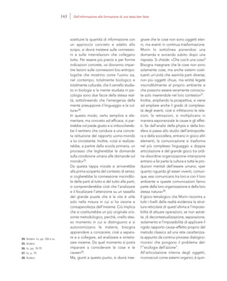 24. Ibidem. Ivi, pp. 326 e ss.
25. Ibidem.
26. Ivi, pp. 78-79.
27. Ivi, p. 79.
28. Ibidem.
gnare che le cose non sono oggetti eter-
ni, ma eventi in continua trasformazione.
Morin lo sottolinea ponendosi una
domanda e avviando subito dopo una
risposta. Si chiede: «Che cos’è una cosa?
Bisogna insegnare che le cose non sono
solamente cose, ma anche sistemi costi-
tuenti un’unità che assimila parti diverse;
non più oggetti chiusi, ma entità legate
inscindibilmente al proprio ambiente e
che possono essere veramente conosciu-
te solo inserendole nel loro contesto»27.
Inoltre, ampliando la prospettiva, si viene
ad ampliare anche il grado di complessi-
tà degli eventi, cioè si infittiscono le rela-
zioni, le retroazioni, si moltiplicano in
maniera esponenziale le cause e gli effet-
ti. Se dall’analisi della physis e della bio-
sfera si passa allo studio dell’antroposfe-
ra e della sociosfera, entrano in gioco altri
elementi, la comunicazione si trasforma
nel più complesso linguaggio a doppia
articolazione e del grande gioco tra ordi-
ne-disordine-organizzazione-interazione
entrano a far parte la cultura e tutte le pro-
duzioni mentali dell’essere umano; «per
quanto riguarda gli esseri viventi, comun-
que, essi comunicano tra loro e con il loro
ambiente e queste comunicazioni fanno
parte della loro organizzazione e della loro
stessa natura»28.
Il gioco tetralogico che Morin riscontra a
tutti i livelli della realtà evidenzia la strut-
tura reticolare di quest’ultima e l’impossi-
bilità di attuare operazioni, se non astrat-
te, di decontestualizzazione, separazione,
isolamento e l’impossibilità di applicare il
rigido rapporto causa–effetto proprio del
metodo classico ad una rete caratterizza-
ta appunto da continui processi dialogico-
ricorsivi che pongono il problema del-
l’”ecologia dell’azione”.
All’articolazione interna degli oggetti,
riconosciuti come sistemi organici, è quin-
sostituire la quantità di informazione con
un approccio concreto e adatto allo
scopo, si dovrà insistere sulle connessio-
ni e sulle interrelazioni che collegano
tutto. Per essere più precisi e per fornire
indicazioni concrete, «si dovranno impar-
tire lezioni sulle connessioni bio-antropo-
logiche che mostrino come l’uomo sia,
nel contempo, totalmente biologico e
totalmente culturale, che il cervello studia-
to in biologia e la mente studiata in psi-
cologia sono due facce della stessa real-
tà, sottolineando che l’emergenza della
mente presuppone il linguaggio e la cul-
tura»24.
In questo modo, certo semplice e ele-
mentare, ma concreto ed efficace, si par-
tirebbe col piede giusto e si imbocchereb-
be il sentiero che conduce a una concre-
ta istituzione del rapporto uomo-mondo
a lui circostante. Inoltre, «così si realizze-
rebbe, a partire dalla scuola primaria, un
processo che legherebbe le domande
sulla condizione umana alle domande sul
mondo»25.
Da questa tappa iniziale si arriverebbe
alla prima scoperta del contesto di senso;
si coglierebbe la connessione inscindibi-
le delle parti al tutto e del tutto alle parti;
si comprenderebbe cioè che l’analizzare
e il focalizzare l’attenzione su un tassello
del grande puzzle che è la vita è utile
solo nella misura in cui si ha visione e
consapevolezza dell’insieme. Ciò implica
che si costituirebbe un più originale oriz-
zonte metodologico, perché, «nello stes-
so momento in cui si distinguono e si
autonomizzano le materie, bisogna
apprendere a conoscere, cioè a separa-
re e a collegare, ad analizzare e sintetiz-
zare insieme. Da quel momento si potrà
imparare a considerare le cose e le
cause»26.
Ma, giunti a questo punto, si dovrà inse-
143 Dall’informazione alla formazione di una testa ben fatta
 