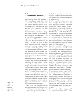 livello teorico, debba trovare concreto
riscontro nell’istituzione, nel senso preci-
so che «la riforma di pensiero esige quel-
la dell’Università»41.
Si esige una riforma davvero radicale,
dalla quale poi discende la riorganizza-
zione degli altri due livelli di formazione.
Una riforma che non riguardi soltanto i
contenuti, ma che si allarghi prevalente-
mente alle problematiche di interesse glo-
bale. Insomma, «questa riforma dovrebbe
comportare una riorganizzazione genera-
le, con la creazione di facoltà, dipartimen-
ti o istituti consacrati alle scienze che
abbiano già operato un riaccorpamento
polidisciplinare intorno a un nucleo orga-
nizzatore sistemico (ecologia, scienze
della Terra, cosmologia)»42.
La svolta è necessaria e va fatta in questa
direzione specifica, sostanziando la svolta
istituzionale con una radicale ridefinizione
di prospettiva nella direzione della com-
plessità della visione, perché «l’ecologia
scientifica, le scienze della terra, la cosmo-
logia sono in effetti, lo ripetiamo, scienze
che hanno per oggetto non un’area o un
settore, ma un sistema complesso: l’eco-
sistema, e più precisamente la biosfera
per l’ecologia, il sistema Terra per le scien-
ze della Terra e, per la cosmologia, la stra-
na tendenza dell’Universo a formare e a
distruggere sistemi galattici e solari»43.
Prospettando un’istituzionalizzazione for-
male di questa proposta si può affermare
che il contesto entro cui viviamo e di cui
siamo la parte cosciente, deve diventare
oggetto specifico di attenzione e di inda-
gine. «Così si potrà concepire una facol-
tà del cosmo (comprendente la sua sezio-
ne filosofica), una facoltà della Terra (scien-
ze della Terra, ecologia, geografia fisica e
umana)»44.
In consonanza con il nuovo oggetto e la
sua fisionomia concreta, anche a livello
[11.4]
La riforma dell’Università
Differenziare gli ambiti della razionalità e
della razionalizzazione significa, infatti,
rivendicare il ruolo della razionalità contro
ogni forma di mito; ma significa, anche,
controllare che la rivendicazione della
razionalità non si trasformi in mito della
ragione.
Questo compito di rivisitazione e di vigi-
lanza spetta, appunto, all’istruzione uni-
versitaria, perché essa rappresenta il più
concreto ponte di passaggio tra il sapere
acquisito e consolidato e la formazione di
nuovi saperi attraverso la ricostruzione del
passato e la ricerca di nuove vie e di
nuove direzioni. Insomma, «l’Università
conserva, memorizza, integra, ritualizza
un’eredità culturale di sapere, idee, valo-
ri; la rigenera mentre la riesamina, la attua-
lizza, la trasmette; genera sapere, idee,
valori che rientreranno nell’eredità. Così
essa è conservatrice, rigeneratrice, gene-
ratrice»39.
Questa istituzione ha, dunque, un compi-
to duplice: deve, hegelianamente, supera-
re conservando i valori acquisiti e perse-
guire quelli da acquisire; ma deve, anche,
allargare gli orizzonti in senso idealmente
spaziale aprendo confini e facendo supe-
rare le temporanee frontiere. In questo
senso, «l’Università ha una missione e una
funzione trans-secolari, che, attraverso il
presente, vanno dal passato verso il futu-
ro; ha una missione transnazionale, che ha
mantenuto malgrado la tendenza alla chiu-
sura nazionalista delle nazioni moderne.
Dispone di un’autonomia che le permet-
te di realizzare questa missione»40.
È ovvio, allora, che, perché l’Università
assolva a questo compito fondamentale,
e perché ci siano le condizioni favorevoli
a questo scopo, quanto richiesto finora a
39. Ivi, p. 83.
40. Ibidem.
41. Ivi, p. 86.
42. Ibidem.
43. Ivi, pp. 86-87.
44. Ivi, p. 87.
146 Complessità e formazione
 