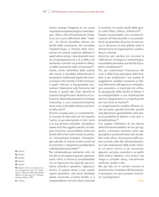 45. Ibidem.
46. Ibidem.
47. Ibidem.
48. Ibidem.
49. Ibidem.
50. Ibidem. Cfr. Id., Il cinema o l’uo-
mo immaginario, trad. di G. Espo-
sito e L. Garavina, Feltrinelli, Milano
1982; id. Le star, trad. di T. Guiducci,
Olivares, Milano 1995.
51. Ibidem.
e mondiale, ma anche quella delle gran-
di civiltà d’Asia, d’Africa, d’America»48.
Questo consentirebbe una concreta for-
mazione all’interculturalità e una possibi-
lità di comprendere dal punto di vista sto-
rico e dal punto di vista globale tutte le
diverse forme di organizzazione, politica,
etica e culturale.
Insomma, per rendere più concreta la
ridefinizione ontologica e metodologica,
«si potrebbe prevedere una facoltà di pro-
blemi mondializzati»49.
Poi, per sottolineare l’importanza del
ruolo e della forza persuasiva dell’imma-
gine e per evidenziare il suo potere di
suggestione, sarebbe necessaria un’ulte-
riore definizione dell’approccio metodolo-
gico umanistico, in modo tale che «infine,
la salvaguardia delle facoltà di lettere si
accompagnerebbe a una rivitalizzazione
dei loro insegnamenti e a un’apertura alle
arti così come al cinema»50.
La riorganizzazione avrebbe efficacia an-
che sul piano giuridico-formale, perché
«tali disposizioni garantirebbero esse stes-
se la possibilità di diplomi e tesi poli- o
transdisciplinari»51.
Con questo, l’obbiettivo di una riforma
della formazione sarebbe, se non già rag-
giunto, comunque intravisto come rag-
giungibile e, potenzialmente, ben avviato.
Non resta, allora, che proporre delle ipo-
tesi concrete volte alla istituzionalizzazio-
ne e alla realizzazione delle svolte indica-
te sul piano teorico e da riscontrare,
appunto, sul piano operativo e su quello
della pratica didattica. Una pratica che
integri e completi senza, naturalmente
sostituirla, quella in atto.
Ma, per fare ciò in maniera consona al
neostoricismo complesso del Novecento,
è necessaria una vera e propria rivoluzio-
ne “paradigmatica”.
teorico emerge l’esigenza di una nuova
impostazione epistemologica e metodolo-
gica. Allora, oltre all’impostazione fonda-
ta su una nuova definizione della “mate-
ria”, «la riforma dovrebbe istituire una
facoltà della conoscenza, che riunirebbe
l’epistemologia, la filosofia della cono-
scenza e le scienze cognitive, sebbene in
quest’ultimo campo i riaccorpamenti siano
più di giustapposizione e di conflitto che
realmente incentrati sul problema riflessi-
vo della conoscenza della conoscenza»45.
Inoltre, anche nell’ambito delle scienze
del vivente, si dovrebbe abbandonare la
prospettiva tradizionale legata alla scien-
za classica che rimanda il livello biologico
a quello inferiore, e bisognerebbe con-
centrare l’attenzione sulla fisionomia del
vivente in quanto tale. Così, «benché le
scienze biologiche siano divise fra un’uni-
ficazione riduzionista attraverso la biologia
molecolare e una compartimentazione
senza unità, si dovrebbe istituire una facol-
tà della vita»46.
Accanto a questa, però, e a completamen-
to concreto di essa, tutto ciò che riguarda
l’uomo, la sua associazione in tutti i sensi
e la sua struttura articolata, dovrebbero
essere anch’essi oggetto specifico di inda-
gine. Insomma, «occorrerebbe creare una
facoltà dell’umano (che includa la preisto-
ria, l’antropologia biologica, l’antropolo-
gia culturale, le scienze umane sociali ed
economiche e integrante la problematica
individuo/specie/società)»47.
Per contestualizzare realmente tutto ciò
che deriva da questa auspicata organizza-
zione, infine, la riforma si completerebbe
con un approccio che riguarda ogni pro-
blema culturale e operativo, l’approccio
storico. In questo senso, e per queste
ragioni specifiche, «alla storia dovrebbe
essere consacrata un’intera facoltà; vi si
insegnerebbero non solo storia nazionale
147 Dall’informazione alla formazione di una testa ben fatta
 