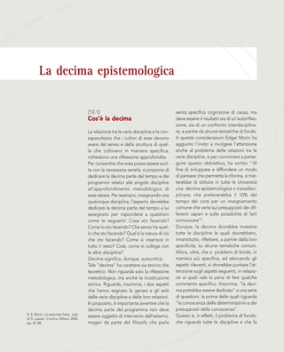 La decima epistemologica
[12.1]
Cos’è la decima
La relazione tra le varie discipline e la con-
sapevolezza che i cultori di esse devono
avere del senso e della struttura di quel-
la che coltivano in maniera specifica,
richiedono una riflessione approfondita.
Per consentire che essa possa essere svol-
ta con la necessaria serietà, si propone di
dedicare la decima parte del tempo e dei
programmi relativi alle singole discipline
all’approfondimento metodologico di
esse stesse. Per esempio, insegnando una
qualunque disciplina, l’esperto dovrebbe
dedicare la decima parte del tempo a lui
assegnato per rispondere a questioni
come le seguenti: Cosa sto facendo?
Come lo sto facendo? Che senso ha quel-
lo che sto facendo? Qual è la natura di ciò
che sto facendo? Come si inserisce in
tutto il resto? Cioè, come si collega con
le altre discipline?
Decima significa, dunque, autocritica.
Tale “decima” ha carattere sia storico che
teoretico. Non riguarda solo la riflessione
metodologica, ma anche la ricostruzione
storica. Riguarda, insomma, i due aspetti
che hanno segnato la genesi e gli esiti
delle varie discipline e delle loro relazioni.
In proposito, è importante avvertire che la
decima parte del programma non deve
essere oggetto di intervento dall’esterno,
magari da parte del filosofo che parla
1. E. Morin, La testa ben fatta, trad.
di S. Lazzari, Cortina, Milano 2000,
pp. 87-88.
senza specifica cognizione di causa, ma
deve essere il risultato sia di un’autorifles-
sione, sia di un confronto interdisciplina-
re, a partire da alcune tematiche di fondo.
A queste considerazioni Edgar Morin ha
aggiunto l’invito a rivolgere l’attenzione
anche al problema delle relazioni tra le
varie discipline, e per convincere a perse-
guire questo obbiettivo, ha scritto: “Al
fine di sviluppare e diffondere un modo
di pensare che permetta la riforma, si trat-
terebbe di istituire in tutte le Università
una decima epistemologica o transdisci-
plinare, che preleverebbe il 10% del
tempo dei corsi per un insegnamento
comune che verta sui presupposti dei dif-
ferenti saperi e sulle possibilità di farli
comunicare”1.
Dunque, la decima dovrebbe investire
tutte le discipline le quali dovrebbero,
innanzitutto, riflettere, a partire dalla loro
specificità, su alcune tematiche comuni.
Allora, oltre, che a problemi di fondo, in
maniera più specifica, ed elencando gli
aspetti rilevanti, si dovrebbe puntare l’at-
tenzione sugli aspetti seguenti, in relazio-
ne ai quali vale la pena di fare qualche
commento specifico. Insomma, “la deci-
ma potrebbe essere dedicata” a una serie
di questioni, la prima delle quali riguarda
“la conoscenza delle determinazioni e dei
presupposti della conoscenza”.
Questo è, in effetti, il problema di fondo,
che riguarda tutte le discipline e che fa
 