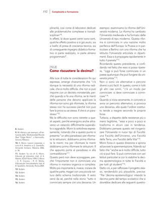 esempio: esaminiamo la riforma dell’Uni-
versità moderna. La riforma ha cambiato
l’Università medievale e ha formato delle
Università di tipo moderno. Questa rifor-
ma è cominciata in una nazione molto
periferica dell’Europa: la Prussia e in par-
ticolare a Berlino con una riforma che ha
istituito l’Università articolata in diparti-
menti. Essa si è propagata rapidamente in
tutto il pianeta”12.
Ricordando questo precedente, e confi-
dando nel fatto che esso si possa ripete-
re, “oggi si può forse cominciare in un
paese qualunque che può fungere da uni-
versità pilota”13.
Non ci sono vie alternative o percorsi
diversi o più facili. In questo, come in tutti
gli altri casi simili, “c’è un modo per
cominciare: si deve cominciare a comin-
ciare”14.
Quando si inizia veramente, in concreto si
avvia un percorso alternativo, si provoca
una devianza, alla quale l’ordine costitui-
to tende a reagire secondo le proprie
forze.
Tuttavia, a dispetto delle resistenze più o
meno legittime, “essa a poco a poco si
trasforma in alcuni casi in tendenza.
Dobbiamo pensare questo nel riorganiz-
zare l’Università in nuovi tipi di Facoltà:
una Facoltà dell’Universo, una Facoltà
della Terra, una Facoltà della Vita”15.
Morin forza in questa direzione e sprona
ad avviare la sperimentazione, fidando sul
fatto che “anche se è molto difficile, tutto
ciò si può fare. Si può cominciare con vari
Istituti particolari e con lo stabilire la deci-
ma epistemologica in tutte le Facoltà e
per tutti gli studenti”16.
Detto ciò, e per rafforzare il progetto stes-
so, rendendolo più plausibile, precisa:
“Per ‘decima epistemologica’ intendo la
decima parte del tempo scolastico che si
dovrebbe dedicare alle seguenti questio-
plinarità, così come di laboratori dedicati
alle problematiche complesse e transdi-
sciplinari”8.
In effetti, là dove questi centri sono sorti,
qualche effetto positivo si è già avuto, sia
a livello di presa di coscienza teorica, sia
di conseguente impegno didattico-forma-
tivo in parte realizzato, in parte almeno
programmato9.
[12.2]
Come riscuotere la decima?
Alla luce di tutte le considerazioni fin qui
espresse, emerge chiaramente che “c’è
dunque la necessità di una riforma radi-
cale, che è molto difficile, che non si può
imporre con un decreto ministeriale, per-
ché quando si fa una riforma, se le menti
delle persone che devono applicare la
riforma non sono già riformate, la riforma
stessa non ha successo perché non può
fare la prova su se stessa. Il che è un para-
dosso”10 .
Ma le difficoltà non sono ristrette a que-
sti aspetti, perché emergono anche attra-
verso un ostacolo difficilmente superabi-
le o aggirabile. Morin lo sottolinea espres-
samente, notando che a questo punto si
presenta “un altro paradosso: per riforma-
re le istituzioni, dobbiamo prima riforma-
re le menti; ma per riformare le menti
dobbiamo prima riformare le istituzioni. Il
che appunto porta al paradosso e alla
contraddizione”11.
Questo però non deve scoraggiare, per-
ché l’importante non è cominciare una
riforma in maniera organica e completa.
Molto più importante è, invece, iniziare da
qualche parte, magari con una piccola rot-
tura dello schema tradizionale. Il resto
verrà da sé, perché nella storia “tutto è
cominciato sempre con una devianza. Un
8. Ibidem.
9. Mi riferisco, per esempio, all’isti-
tuzione della Multiversidad Mundo
Real “Edgar Morin”, a Hermosillo,
Sonora, Messico.
10. E. Morin, Lezioni messinesi, a
cura di A. Anselmo e G. Gembillo,
Armando Siciliano, Messina 2006,
p. 56.
11. Ibidem. Su ciò cfr. E. Morin,
Educare gli educatori, trad. di A.
Martini, EDUP, Roma 1999; E. Morin
– E. R. Ciurana – R. D. Motta,
Educare per l’era planetaria, trad. di
B. Spadolini, Armando, Roma 2004.
12. Ibidem.
13. Ibidem.
14. Ibidem.
15. Ibidem.
16. Ibidem.
152 Complessità e formazione
 