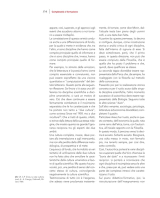 mente, di tornare, come dice Morin, dal-
l’attuale testa ben piena degli uomini
colti, a una testa ben fatta.
A partire da queste premesse, la decima
si configura, dunque, come ricostruzione
storica e analisi critica di ogni disciplina,
fatta dall’interno di ognuna di esse. Si
deve sottolineare, però, che il primo
passo, in questa direzione, non può che
essere compiuto dalla Filosofia, che è
quella che ha posto il problema e che,
quindi, deve qualificare se stessa.
La seconda tappa dovrebbe essere rap-
presentata dalla Fisica che, da sempre, ha
rivaleggiato con la filosofia sul metodo
della conoscenza.
Passando poi per la realizzazione storica
concreta e per il ruolo avuto dalle singo-
le discipline scientifiche, l’altro momento
successivo di autocritica deve essere rap-
presentato dalla Biologia. Seguono tutte
le altre scienze “dure”.
Sull’altro versante, sociologia, psicologia,
letteratura ed economia dovrebbero com-
pletare il quadro.
Particolare rilievo ha il ruolo, anche in que-
sto contesto, dell’economia la quale, nata
come ramo dell’etica, torna, con l’autocri-
tica, all’iniziale rapporto con la Filosofia.
In questo modo, il percorso verso la deci-
ma è avviato. Soltanto avviato. Bisognerà,
una volta messo in moto, non fermarlo
più, ma tenerlo sempre, per così dire,
sotto controllo.
Così, l’autocritica porterà le varie discipli-
ne a superare quella che Vico chiamava la
“boria dei dotti” e a riconoscere i limiti
reciproci. Li porterà a riconoscere che
ogni disciplina è incompleta senza le altre
e che, presa per sé, può vedere solo una
parte dei complessi intrecci che caratte-
rizzano il tutto.
Sul piano didattico-formativo, poi, la
ristrutturazione dell’insegnamento non
appare, così, superato, e gli approcci agli
eventi che accadono attorno a noi torna-
no a essere molteplici.
La constatazione di questa varietà condu-
ce anche a una differenziazione di fondo,
per la quale si mette in evidenza che, tra
l’altro, vi sono discipline che hanno come
compito principale quello di informare; e
che vi sono discipline che, invece, hanno
come compito principale quello di for-
mare.
Per esempio, lo stimolo delle emozioni,
che la letteratura e la poesia hanno come
compito essenziale e connaturato, non
può essere sopraffatto da una visione
quantitativa e “computazionale” del det-
tato letterario. Questo porta alla seguen-
te riflessione: Se finora vi è stata una dif-
ferenza tra discipline scientifiche e disci-
pline umanistiche, ci sarà un motivo di
vero. Ciò che deve continuare a essere
fermamente combattuto è il movimento
separatista che le ha caratterizzate e che
ha portato non tanto a “due culture”,
come scriveva Snow nel 1959, ma a due
inculture23. Che si tratti di questo, infatti,
si evince dalla lettura della sua stessa inda-
gine, che mostra quanto sia grande l’igno-
ranza reciproca tra gli esperti dei due
ambiti.
Una cultura completa, invece, deve por-
tare alla interrelazione e agli interscambi,
ma non alla perdita della differenza meto-
dologica, di prospettiva e di mete.
L’equivoco di fondo, che ha indotto ai vari
tentativi di unificazione delle due culture
non ha fatto altro che annullare le carat-
teristiche della cultura umanistica a favo-
re di quella scientifica. Ma questo ha pro-
vocato, poi, una perdita di senso del con-
cetto stesso di cultura, coinvolgendo
negativamente la cultura scientifica.
Testimonianza di tutto ciò è l’esigenza,
che adesso viene proclamata insistente-
23. Cfr. C.P. Snow, Le due culture,
trad. di A. Carugo, Feltrinelli, Mi-
lano 1964.
154 Complessità e formazione
 