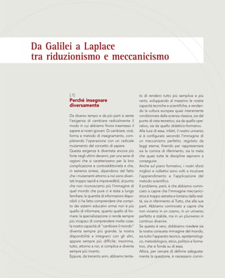 Da Galilei a Laplace
tra riduzionismo e meccanicismo
to di renderci tutto più semplice e più
certo, sviluppando al massimo le nostre
capacità tecniche e scientifiche, e renden-
do la cultura europea quasi interamente
condizionata dalla scienza classica, sia dal
punto di vista teoretico, sia da quello ope-
rativo, sia da quello didattico-formativo.
Alla luce di essa, infatti, il nostro universo
si è configurato secondo l’immagine di
un meccanismo perfetto, regolato da
leggi eterne, finendo per rappresentare
sia la cornice di riferimento, sia la meta
che quasi tutte le discipline aspirano a
conseguire.
Anche sul piano formativo, i nostri sforzi
migliori e collettivi sono volti a inculcare
l’apprendimento e l’applicazione del
metodo scientifico.
Il problema, però, è che abbiamo comin-
ciato a capire che l’immagine meccanici-
stica è troppo astratta e lontana dalla real-
tà, sia in riferimento al Tutto, che alle sue
parti. Abbiamo cominciato a capire che
non viviamo in un cosmo, in un universo
perfetto e stabile, ma in un pluriverso in
continuo divenire.
Se questo è vero, dobbiamo rivedere sia
la nostra consueta immagine del mondo,
sia tutto l’apparato teorico, epistemologi-
co, metodologico, etico, politico e forma-
tivo, che si fonda su di essa.
Allora, per cercare di definire adeguata-
mente la questione, è necessario comin-
[.1]
Perché insegnare
diversamente
Da diverso tempo e da più parti si sente
l’esigenza di cambiare radicalmente il
modo in cui abbiamo finora trasmesso il
sapere ai nostri giovani. Di cambiare, cioè,
forma e metodo di insegnamento, com-
pletando l’operazione con un radicale
mutamento del concetto di sapere.
Questa esigenza è diventata ancora più
forte negli ultimi decenni, per una serie di
ragioni che si caratterizzano per la loro
complicazione e contraddittorietà e che,
in estrema sintesi, dipendono dal fatto
che i mutamenti attorno a noi sono diven-
tati troppo rapidi e imprevedibili, al punto
che non riconosciamo più l’immagine di
quel mondo che pure ci è stata a lungo
familiare; la quantità di informazioni dispo-
nibili ci ha fatto comprendere che compi-
to dei sistemi educativi ormai non è più
quello di informare, quanto quello di for-
mare; la specializzazione ci rende sempre
più incapaci di comprendere molte cose;
la nostra capacità di “cambiare il mondo”
diventa sempre più grande; la nostra
disponibilità a integrarci con gli altri,
appare sempre più difficile; insomma,
tutto, attorno a noi, si complica e diventa
sempre più incerto.
Eppure, da trecento anni, abbiamo tenta-
 