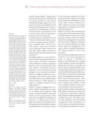 9. Ibidem.
10. Ibidem. Infatti, “il compito di
una scuola è sempre quello di
custodire e propagandare la dottri-
na del fondatore della scuola. Se un
membro della scuola cerca di cam-
biare la dottrina, egli viene caccia-
to come eretico, e la scuola si spac-
ca. Le scuole, in genere, si moltipli-
cano dunque con le scissioni. Ma è
naturale che la dottrina tradiziona-
le della scuola debba tuttavia adat-
tarsi a nuove situazioni esterne, ad
esempio a nuove conoscenze con-
solidate, diventate ormai patrimo-
nio comune. In tali casi il cambia-
mento della dottrina ufficiale della
scuola viene quasi sempre introdot-
to in modo da non essere scoper-
to, per mezzo di una reinterpreta-
zione della vecchia dottrina, in
maniera che si possa poi dire che
nell’insegnamento non è effettiva-
mente cambiato nulla: si attribui-
sce il nuovo mutato insegnamento
al maestro, al fondatore della scuo-
la, e ciò perché, appunto, non si
ammette che sia cambiato. Lo stes-
so maestro l’aveva detto: questo è
quel che si sente continuamente
ripetere nella scuola dei Pitagorici”
(K.R. Popper, Tutta la vita è risolve-
re problemi, trad. di D. Antiseri,
Rusconi, Milano 1996, p. 154).
11. Ivi, p. 258.
12. Ibidem.
13. Cfr. K. R. Popper, La società
aperta e i suoi nemici. I. Platone
totalitario, trad. di R. Pavetto,
Armando, Roma 1973. Sulle impli-
cazioni generali del suo discorso e
sulle relative ambiguità cfr. G.
Cotroneo, Popper e la società aper-
ta, Armando Siciliano, Messina
2005.
14. K. R. Popper, Ritorno ai Pre-
socratici, cit., p. 258. Cfr. anche id.
Tutta la vita è risolvere problemi,
cit., p. 154.
15. Ibidem.
to alla quale esso costituisce una vera e
propria eccezione. Si tratta, come è abba-
stanza facile intuire, dei Pitagorici. La loro
scuola, infatti, “aveva il carattere di un
ordine religioso” e proprio per questo
rappresentava “un’eccezione fra le scuo-
le filosofiche greche”12.
Popper si limita qui alla constatazione di
questo dato di fatto, senza preoccuparsi
di rendere ragione di esso. Senza colle-
garlo, per esempio, al fatto che essi fon-
davano il loro atteggiamento ispirandosi
alla “razionalità” oggettiva e definitiva
dei numeri; e senza collegare, più ampia-
mente, questo loro atteggiamento con
quello, ispirato ai medesimi presupposti,
del “Platone totalitario” da lui tanto
avversato13.
Non lo ha fatto, probabilmente, perché al
momento il suo intento principale era
quello di utilizzare il riferimento ai
Pitagorici esclusivamente come modello
in tutto opposto a quello che egli stava
delineando come tipico e peculiare del
pensiero greco in generale. Infatti si pre-
occupava espressamente di notare che “il
carattere della filosofia greca e delle scuo-
le filosofiche, è notevolmente diverso dal
tipo di scuola dogmatica ora delineato14”.
Nelle scuole filosofiche greche, infatti,
contrariamente a quanto è sempre avve-
nuto in quelle fin qui ricordate, “le idee
nuove vengono proposte come tali, e
sono il risultato di una critica aperta”15.
In tale originale contesto, alla segretezza
delle dottrine e alla chiusura delle sette
si sostituisce la discussione pubblica,
nella distensione della passeggiata, nella
cordialità del convito, nello spazio, aper-
to a tutti, dell’agorà. Come immediata
conseguenza, le idee si confrontano, cir-
colano, subiscono una graduale evoluzio-
ne che può essere seguita e poi ricostrui-
qualche maniera falsata”9. Questo dimo-
stra che quando si proviene dall’interno di
una scuola; quando si è stati educati
secondo certe regole, spesso non si con-
cepisce nemmeno la possibilità di modi-
ficare la verità ereditata, anche nel caso in
cui, di fatto, si è già effettuato un cambia-
mento. Insomma, in tale operare, non c’è
la forma mentis adatta per ipotizzare o
accettare una simile eventualità.
Il condizionamento è talmente forte che
“tutte le modifiche della dottrina, se pur
ve ne sono, vengono tenute nascoste”.
E se, in qualche modo, “escono fuori”
dalla scuola, “tutte sono presentate
come riaffermazioni delle originali mas-
sime del maestro, delle sue parole, di
quello che egli voleva dire, delle sue reali
intenzioni”10.
Considerato tutto ciò, è ovvio che all’in-
terno di questo tipo di organizzazione cul-
turale manca l’elemento essenziale;
manca l’attitudine a mettere in questione
quanto è stato “autorevolmente” affer-
mato. Ovvero, come Popper rileva pun-
tualmente, “in una simile scuola non può
svolgersi alcuna discussione razionale.
Potranno svilupparsi argomenti contro i
dissenzienti e gli eretici, o contro scuole
rivali. Ma la dottrina viene difesa principal-
mente ricorrendo a rigide asserzioni, a
dogmi e a condanne, piuttosto che col
ragionamento”11.
Questo è dunque l’atteggiamento con-
sueto e, date le premesse da cui muovo-
no, in qualche modo “legittimo”, delle
scuole a carattere religioso, delle sette
chiuse, di ‘tutti i gruppi esoterici. Ma è
stato anche l’atteggiamento rilevabile net-
tamente in un gruppo sorto all’interno
della cultura greca, e che Popper tiene a
distinguere chiaramente dalla connotazio-
ne generale che essa ha assunto, e rispet-
161 La decima in filosofia: Popper e la nascita della filosofia come riflessione critico-razionale sulla natura
 