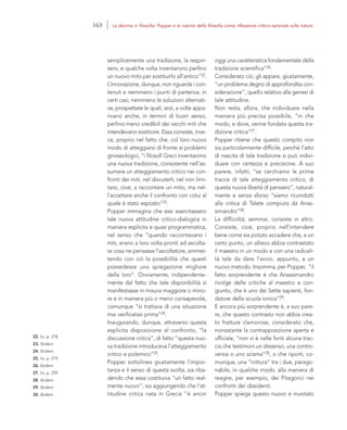 22. Ivi, p. 218.
23. Ibidem.
24. Ibidem.
25. Ivi, p. 219.
26. Ibidem.
27. Ivi, p. 259.
28. Ibidem.
29. Ibidem.
30. Ibidem.
oggi una caratteristica fondamentale della
tradizione scientifica”26.
Considerato ciò, gli appare, giustamente,
“un problema degno di approfondita con-
siderazione”, quello relativo alla genesi di
tale attitudine.
Non resta, allora, che individuare nella
maniera più precisa possibile, “in che
modo, e dove, venne fondata questa tra-
dizione critica”27.
Popper ritiene che questo compito non
sia particolarmente difficile, perché l’atto
di nascita di tale tradizione si può indivi-
duare con certezza e precisione. A suo
parere, infatti, “se cerchiamo le prime
tracce di tale atteggiamento critico, di
questa nuova libertà di pensiero”, natural-
mente e senza sforzo “siamo ricondotti
alla critica di Talete compiuta da Anas-
simandro”28.
La difficoltà, semmai, consiste in altro.
Consiste, cioè, proprio nell’intendere
bene come sia potuto accadere che, a un
certo punto, un allievo abbia contrastato
il maestro in un modo e con una radicali-
tà tale da dare l’avvio, appunto, a un
nuovo metodo. Insomma, per Popper, “il
fatto sorprendente è che Anassimandro
rivolge delle critiche al maestro e con-
giunto, che è uno dei Sette sapienti, fon-
datore della scuola ionica”29.
E ancora più sorprendente è, a suo pare-
re, che questo contrasto non abbia crea-
to fratture clamorose, considerato che,
nonostante la contrapposizione aperta e
ufficiale, “non vi è nelle fonti alcuna trac-
cia che testimoni un dissenso, una contro-
versia o uno scisma”30, o che riporti, co-
munque, una “rottura” tra i due, parago-
nabile, in qualche modo, alla maniera di
reagire, per esempio, dei Pitagorici nei
confronti dei dissidenti.
Popper spiega questo nuovo e inusitato
semplicemente una tradizione, la respin-
sero, e qualche volta inventarono perfino
un nuovo mito per sostituirlo all’antico”22.
L’innovazione, dunque, non riguarda i con-
tenuti e nemmeno i punti di partenza; in
certi casi, nemmeno le soluzioni alternati-
ve, prospettate le quali, anzi, a volte appa-
rivano anche, in termini di buon senso,
perfino meno credibili dei vecchi miti che
intendevano sostituire. Essa consiste, inve-
ce, proprio nel fatto che, col loro nuovo
modo di atteggiarsi di fronte ai problemi
gnoseologici, “i filosofi Greci inventarono
una nuova tradizione, consistente nell’as-
sumere un atteggiamento critico nei con-
fronti dei miti, nel discuterli; nel non limi-
tarsi, cioè, a raccontare un mito, ma nel-
l’accettare anche il confronto con colui al
quale è stato esposto”23.
Popper immagina che essi esercitassero
tale nuova attitudine critico-dialogica in
maniera esplicita e quasi programmatica,
nel senso che “quando raccontavano i
miti, erano a loro volta pronti ad ascolta-
re cosa ne pensasse l’ascoltatore, ammet-
tendo con ciò la possibilità che questi
possedesse una spiegazione migliore
della loro”. Ovviamente, indipendente-
mente dal fatto che tale disponibilità si
manifestasse in misura maggiore o mino-
re e in maniera più o meno consapevole,
comunque “si trattava di una situazione
mai verificatasi prima”24.
Inaugurando, dunque, attraverso questa
esplicita disposizione al confronto, “la
discussione critica”, di fatto “questa nuo-
va tradizione introduceva l’atteggiamento
critico e polemico”25.
Popper sottolinea giustamente l’impor-
tanza e il senso di questa svolta, sia riba-
dendo che essa costituiva “un fatto real-
mente nuovo”; sia aggiungendo che l’at-
titudine critica nata in Grecia “è ancor
163 La decima in filosofia: Popper e la nascita della filosofia come riflessione critico-razionale sulla natura
 