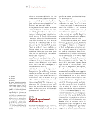 specifico e rilevare la dimensione univer-
sale da essa assunta.
Riguardo al senso, si deve innanzitutto
evidenziare che essa “fu un’importante
innovazione: comportò una rottura con la
tradizione dogmatica, che ammette
un’unica dottrina propria della scuola, e
l’introduzione al suo posto di una tradizio-
ne che ammette una pluralità di dottrine,
tutte miranti al perseguimento della veri-
tà attraverso la discussione critica”33.
La connotazione universale, insita in tale
tradizione, può essere, invece, facilmente
evidenziata sia attraverso un collegamen-
to ideale con l’atteggiamento critico-razio-
nale in generale; sia, come fa Popper, con
una sorta di “comparsa in primo piano”,
per testimoniare di persona in che senso
essa è stata recepita in un ambito impor-
tante dell’epistemologia del Novecento34.
Questo atteggiamento, che Popper ha
sentito di impersonare in maniera diretta
e per il quale ha condotto la sua batta-
glia culturale, ha generato, a suo parere,
non solo un metodo particolare per giun-
gere eventualmente alla conoscenza; non
ha, cioè, avuto una portata e un’efficacia
solamente teorica; non ha avuto, sempli-
cemente, un assai proficuo impatto dida-
scalico nell’educazione del genere uma-
no; non è stato solo questo o qualcos’al-
tro, più o meno altrettanto importante.
Esso, e questo è l’aspetto veramente
significativo perché “onnicomprensivo”,
ha finito per condizionare tutto lo svilup-
po culturale successivo, entrando prepo-
tentemente nella storia dell’umanità.
Attuandolo, progressivamente, nel corso
dello sviluppo culturale del mondo occi-
dentale, infatti, “si acquisisce così la tra-
dizione delle audaci congetture e della
libera critica, tradizione che generò l’at-
teggiamento razionale o scientifico, e con
modo di reazione alle critiche con una
ipotesi strettamente personale, che prefi-
gura una sorta di “prevenzione” delle frat-
ture, mediante una predisposizione “pre-
liminare” alle eventuali critiche.
L’atteggiamento critico, aperto, di un allie-
vo nei confronti di un maestro così famo-
so, infatti, gli sembra un fatto troppo
nuovo e rivoluzionario per essere genera-
to da un atto di libertà, diciamo così,
“assoluto” e svincolato dall’interlocutore
al quale si rivolgeva. Per cui la mancata
reazione di Talete alle critiche di Anas-
simandro gli “fa ritenere che fu lo stesso
Talete a fondare la nuova tradizione di
libertà - basata su un nuovo rapporto fra
maestro e allievo - e a creare in tal modo
un nuovo tipo di scuola, del tutto differen-
te da quella pitagorica”.
Anzi, Popper si azzarda a ipotizzare “che
egli personalmente si mostrasse tolleran-
te nei confronti della critica, e, ciò che più
conta, instaurasse la tradizione per cui si
deve tollerare la critica”31.
Al di là della rispondenza filologica di tutta
la situazione, che qui Popper sta descri-
vendo con una buona dose di immagina-
zione, “in ogni caso, resta il fatto storico
che la scuola ionica fu la prima in cui gli
allievi criticarono i loro maestri, una gene-
razione dopo l’altra”. Per cui, proprio con-
siderando ciò, “si possono avere pochi
dubbi sul fatto che la tradizione greca
della critica filosofica ebbe la propria fonte
principale nella Ionia”32.
[13.3]
Il significato universale
dell’invenzione
Fissata la nascita della nuova tradizione,
non resta che sottolineare il suo senso
31. Ibidem.
32. Ibidem.
33. Ibidem.
34. Infatti, intervenendo teoretica-
mente in maniera ancora più spe-
cifica, Popper considera che, alla
luce di quanto emerso dall’indagi-
ne sulla nascita della tradizione cri-
tica e sui suoi sviluppi, si compren-
de meglio, “quasi inevitabilmente,
che i tentativi che compiamo per
indagare e trovare la verità non
sono definitivi, ma suscettibili di
miglioramento; che la conoscenza,
la nostra dottrina, è risultato di con-
getture; che essa consiste di tenta-
tivi congetturali, di ipotesi, piutto-
sto che di verità definitive e certe;
che la critica e la discussione sono
i soli mezzi di cui disponiamo per
arrivare più vicini alla verità”
(Ibidem).
164 Complessità e formazione
 
