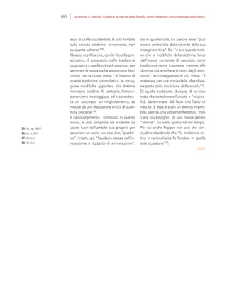 35. Ivi, pp. 260-1.
36. Ivi, p. 261.
37. Ibidem.
38. Ibidem.
sia in quanto tale, sia perché essa “può
essere controllata dalla severità della sua
indagine critica”. Ed “è per questo moti-
vo che le modifiche della dottrina, lungi
dall’essere compiute di nascosto, sono
tradizionalmente trasmesse insieme alle
dottrine più antiche e ai nomi degli inno-
vatori”. In conseguenza di ciò, infine, “il
materiale per una storia delle idee divie-
ne parte della tradizione della scuola”37.
Di quella tradizione, dunque, di cui non
resta che sottolineare l’unicità e l’origina-
lità, determinate dal fatto che l’atto di
nascita di essa è stato un evento irripeti-
bile, perché, una volta manifestatosi, “non
c’era più bisogno” di una nuova genesi
“altrove”, né nello spazio né nel tempo.
Per cui anche Popper non può che con-
cludere ribadendo che “la tradizione cri-
tica o razionalistica fu fondata in quella
sola occasione”38.
esso la civiltà occidentale, la sola fondata
sulla scienza sebbene, ovviamente, non
su questa soltanto”35.
Questo significa che, con la filosofia pre-
socratica, il passaggio dalla tradizione
dogmatica a quella critica è avvenuto per
sempre e la nuova via ha assunto una fisio-
nomia per la quale ormai “all’interno di
questa tradizione razionalistica, le corag-
giose modifiche apportate alla dottrina
non sono proibite. Al contrario, l’innova-
zione viene incoraggiata, ed è considera-
ta un successo, un miglioramento, se
muove da una discussione critica di quan-
to la precede”36.
Il capovolgimento, compiuto in questo
modo, è così completo ed evidente da
uscire fuori dall’ambito suo proprio per
assumere un ruolo, per così dire, “pubbli-
co”. Infatti, già “l’audacia stessa dell’in-
novazione è oggetto di ammirazione”,
165 La decima in filosofia: Popper e la nascita della filosofia come riflessione critico-razionale sulla natura
 