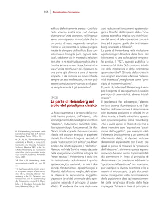 così radicale nei fondamenti epistemolo-
gici e filosofici dell’impianto della cono-
scenza scientifica implica una ridefinizio-
ne del senso di tale operazione conosci-
tiva; ed è proprio quello che farà Heisen-
berg, scienziato e filosofo9.
La parte di Heisenberg nella rivoluzione
epistemologico-filosofica della fisica del
Novecento ha una collocazione tempora-
le precisa, il 1927, quando pubblica la
memoria dal titolo Sul contenuto intuiti-
vo della meccanica e della cinematica
quantoteoriche10. Si tratta dello scritto in
cui vengono enunciate le famose “relazio-
ni di incertezza”, meglio note come “prin-
cipio di indeterminazione”.
Il punto di partenza di Heisenberg è sem-
pre l’esigenza di salvaguardare il classico
principio di osservabilità, almeno inizial-
mente11.
Il problema è che, ad esempio, l’elettro-
ne lo si osserva illuminandolo e, se l’ob-
biettivo dell’osservazione è determinarne
con esattezza posizione e velocità in un
dato istante, a livello microfisico questo
non è più perseguibile. Scrive Heisenberg:
«Se si vuole venire in chiaro di ciò che si
deve intendere con l’espressione “posi-
zione dell’oggetto”, per esempio del-
l’elettrone (relativamente a un sistema di
riferimento dato), si devono indicare
determinati esperimenti con l’aiuto dei
quali si pensa di misurare la “posizione
dell’elettrone”; altrimenti questa espres-
sione non ha alcun senso. Esperimenti tali
da permettere in linea di principio di
determinare con precisione arbitraria la
“posizione dell’elettrone” non mancano;
per esempio: si illumini l’elettrone e lo si
osservi al microscopio. La più alta preci-
sione conseguibile nella determinazione
della posizione è data qui essenzialmen-
te dalla lunghezza d’onda della luce
impiegata. Tuttavia in linea di principio si
edificio definitivamente eretto: «L’edificio
della scienza esatta non può dunque
diventare un’unità coerente, nell’ingenuo
senso prima sperato, in modo tale che da
un punto di esso, seguendo semplice-
mente la via prescritta, si possa giungere
in tutte le altre parti dell’edificio. Esso con-
siste invece di singole parti, ognuna delle
quali, sebbene stia in molteplici relazioni
con altre e ne racchiuda parecchie altre e
da altre ancora sia racchiusa, forma tutta-
via un’unità conchiusa in sé. Il passare da
una parte già ultimata a una di recente
scoperta o da costruire ex novo richiede
sempre un atto intellettuale, che non può
essere compiuto continuando a sviluppa-
re semplicemente il già esistente»8.
[14.2]
La parte di Heisenberg nel
crollo del paradigma classico
La fisica quantistica e la teoria della rela-
tività hanno portato, dall’interno, allo
sconvolgimento del paradigma scientifico
“classico”, mutandone i connotati filoso-
fico-epistemologici fondamentali. Se Max
Planck, con la scoperta che un corpo nero
rilascia ed assorbe energia in pacchetti
discreti, ha infranto il dogma secondo il
quale “natura non facit saltus”; se Albert
Einstein ha di fatto superato il “definitivo”
Newton; se Niels Bohr ha messo da parte
nella spiegazione scientifica la logica del
“terzo escluso”; Heisenberg è colui che
ha rivoluzionato radicalmente il quadro
epistemologico, mettendo in crisi i due
principi fondamentali, epistemologici e
filosofici, della fisica o, meglio, della scien-
za classica: la separazione soggetto-
oggetto e la validità universale della spie-
gazione secondo il principio di causa-
effetto. È evidente che una rivoluzione
8. W. Heisenberg, Mutamenti nelle
basi della scienza, trad. di A. Verson,
Boringhieri, Torino 1978, p. 55.
9. Cfr. Aa. Vv., Werner Heisenberg
scienziato e filosofo, a cura di G.
Gembillo e C. Altavilla, Armando
Siciliano, Messina 2002; e Aa. Vv.,
Effetto Heisenberg. La rivoluzione
scientifica che ha cambiato la sto-
ria, a cura di A. Ludovico, Armando,
Roma 2001.
10. Ora in W. Heisenberg, Inde-
terminazione e realtà, cit., pp. 39-
77.
11. Dall’osservabilità, infatti, si arri-
va in questo campo all’anti-intuiti-
vità: cfr. C. Altavilla, Werner Hei-
senberg, in Aa. Vv., Pensatori con-
temporanei, vol. II: Epistemologi
del Novecento, a cura di G. Gem-
billo e G. Giordano, Armando Sici-
liano, Messina 2004, p. 209.
168 Complessità e formazione
 