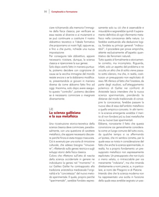 samente solo su ciò che è osservabile e
misurabile e segnerebbe quindi il supera-
mento definitivo di ogni riferimento meta-
fisico nella conoscenza della natura. Lo
farebbe sostituendo alla deduzione logi-
ca, fondata su principi generali “indiscu-
tibili”, il procedere per prove empiriche,
attente esclusivamente all’aspetto quan-
titativo dei fenomeni naturali.
Tutto questo è formalmente e storicamen-
te corretto, ma incompleto. Riguarda,
infatti, solo un aspetto del problema e ne
occulta un altro che di solito viene passa-
to sotto silenzio, ma che, in realtà, costi-
tuisce un presupposto non esplicitato di
esso. Mi riferisco al fatto che l’insistere, da
parte degli studiosi, sull’atteggiamento
polemico di Galilei nei confronti di
Aristotele lascia intendere che la nuova
scienza sperimentale, prendendo le
distanze dal modo tradizionale di conce-
pire la conoscenza, farebbe passare la
nuova idea di essa dall’ambito metafisico
a quello empirico-concreto. In altri termi-
ni la scienza emergente avrebbe il meri-
to di non fondarsi più su basi metafisiche
ma su nuove basi sperimentali.
Ebbene, nonostante il fatto che questa
convinzione sia generalmente considera-
ta come un luogo comune del tutto ovvio,
da qualche tempo si va affermando
un’ipotesi, che mi sembra corretta, per la
quale essa va rivista in considerazione del
fatto che anche la scienza sperimentale, in
realtà, ha a proprio fondamento un pre-
supposto metafisico non espressamente
esplicitato. Un presupposto che non è più
o meno velato, o rintracciabile per via
meramente “indiziaria”, ma che rimanda
direttamente a nomi precisi, e, in partico-
lare, ai nomi dei Pitagorici e di Platone.
Intendo dire che la scienza moderna non
ha rappresentato una svolta in funzione
della quale essa avrebbe segnato un pas-
ciare richiamando alla memoria l’immagi-
ne della fisica classica, per verificare se
essa resiste al divenire e ai mutamenti e
se può continuare a costituire il nostro
obbiettivo teoretico e l’ideale formativo
che proponiamo ai nostri figli; oppure se,
e fino a che punto, richiede una nuova
impostazione.
Per conseguire tale obbiettivo, appare
necessario rivisitare, dunque, la scienza
classica e ripercorrere la sua genesi.
Solo dopo averlo fatto in maniera puntua-
le, potremo decidere con cognizione di
causa se la vecchia immagine del mondo
resiste ancora o se la dobbiamo modifica-
re, presentandola ai giovani in maniera
diversa da come abbiamo fatto fino ad
oggi. Insomma, solo dopo avere esegui-
to questo “controllo”, potremo decidere
se è necessario cominciare a insegnare
diversamente.
[.2]
La scienza galileiana
e la sua metafisica
Una ricostruzione storico-teoretica della
scienza classica deve cominciare, parados-
salmente, con una questione di carattere
metafisico, che appare necessario discute-
re perché finora è stata troppo trascurata.
Ciò è avvenuto per una sorta di rimozione
culturale, che adesso bisogna “rimuove-
re”, riflettendo sulla genesi teorica e sugli
sviluppi storici della fisica classica.
Coloro che riflettono sull’atto di nascita
della scienza occidentale in genere ne
individuano la genesi nel “momento” in
cui Galileo Galilei ha contrapposto alla
tradizione aristotelica medioevale l’origi-
nalità e la “concretezza” del nuovo meto-
do sperimentale. Il quale, proprio perché
“sperimentale”, sarebbe fondato espres-
16 Complessità e formazione
 