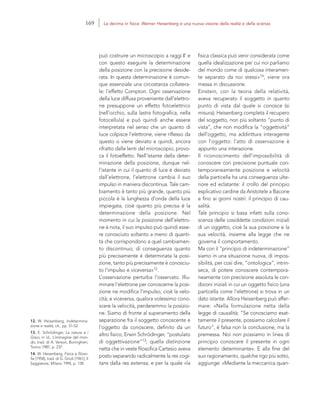 12. W. Heisenberg, Indetermina-
zione e realtà, cit., pp. 51-52.
13. E. Schrödinger, La natura e i
Greci, in id., L’immagine del mon-
do, trad. di A. Verson, Boringhieri,
Torino 1987, p. 237.
14. W. Heisenberg, Fisica e filoso-
fia [1958], trad. di G. Gnoli [1961], Il
Saggiatore, Milano 1994, p. 128.
fisica classica può venir considerata come
quella idealizzazione per cui noi parliamo
del mondo come di qualcosa interamen-
te separato da noi stessi»14, viene ora
messa in discussione.
Einstein, con la teoria della relatività,
aveva recuperato il soggetto in quanto
punto di vista dal quale si conosce (si
misura); Heisenberg completa il recupero
del soggetto, non più soltanto “punto di
vista”, che non modifica la “oggettività”
dell’oggetto, ma addirittura interagente
con l’oggetto: l’atto di osservazione è
appunto una interazione.
Il riconoscimento dell’impossibilità di
conoscere con precisione puntuale con-
temporaneamente posizione e velocità
della particella ha una conseguenza ulte-
riore ed eclatante: il crollo del principio
esplicativo cardine da Aristotele a Bacone
e fino ai giorni nostri: il principio di cau-
salità.
Tale principio si basa infatti sulla cono-
scenza delle cosiddette condizioni iniziali
di un oggetto, cioè la sua posizione e la
sua velocità, insieme alla legge che ne
governa il comportamento.
Ma con il “principio di indeterminazione”
siamo in una situazione nuova, di impos-
sibilità, per così dire, “ontologica”, intrin-
seca, di potere conoscere contempora-
neamente con precisione assoluta le con-
dizioni iniziali in cui un oggetto fisico (una
particella come l’elettrone) si trova in un
dato istante. Allora Heisenberg può affer-
mare: «Nella formulazione netta della
legge di causalità: “Se conosciamo esat-
tamente il presente, possiamo calcolare il
futuro”, è falsa non la conclusione, ma la
premessa. Noi non possiamo in linea di
principio conoscere il presente in ogni
elemento determinante». E alla fine del
suo ragionamento, qualche rigo più sotto,
aggiunge: «Mediante la meccanica quan-
può costruire un microscopio a raggi Γ e
con questo eseguire la determinazione
della posizione con la precisione deside-
rata. In questa determinazione è comun-
que essenziale una circostanza collatera-
le: l’effetto Compton. Ogni osservazione
della luce diffusa proveniente dall’elettro-
ne presuppone un effetto fotoelettrico
(nell’occhio, sulla lastra fotografica, nella
fotocellula) e può quindi anche essere
interpretata nel senso che un quanto di
luce colpisce l’elettrone, viene riflesso da
questo o viene deviato e quindi, ancora
rifratto dalle lenti del microscopio, provo-
ca il fotoeffetto. Nell’istante della deter-
minazione della posizione, dunque nel-
l’istante in cui il quanto di luce è deviato
dall’elettrone, l’elettrone cambia il suo
impulso in maniera discontinua. Tale cam-
biamento è tanto più grande, quanto più
piccola è la lunghezza d’onda della luce
impiegata, cioè quanto più precisa è la
determinazione della posizione. Nel
momento in cui la posizione dell’elettro-
ne è nota, il suo impulso può quindi esse-
re conosciuto soltanto a meno di quanti-
tà che corrispondono a quel cambiamen-
to discontinuo; di conseguenza quanto
più precisamente è determinata la posi-
zione, tanto più precisamente è conosciu-
to l’impulso e viceversa»12.
L’osservazione perturba l’osservato. Illu-
minare l’elettrone per conoscerne la posi-
zione ne modifica l’impulso, cioè la velo-
cità; e viceversa, qualora volessimo cono-
scere la velocità, perderemmo la posizio-
ne. Siamo di fronte al superamento della
separazione fra il soggetto conoscente e
l’oggetto da conoscere, definito da un
altro fisico, Erwin Schrödinger, “postulato
di oggettivazione”13; quella distinzione
netta che in veste filosofica Cartesio aveva
posto separando radicalmente la res cogi-
tans dalla res extensa, e per la quale «la
169 La decima in fisica: Werner Heisenberg e una nuova visione della realtà e della scienza
 