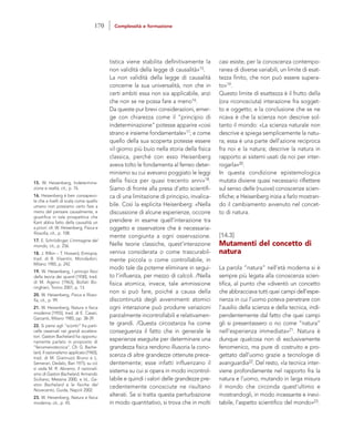 casi esiste, per la conoscenza contempo-
ranea di diverse variabili, un limite di esat-
tezza finito, che non può essere supera-
to»19.
Questo limite di esattezza è il frutto della
(ora riconosciuta) interazione fra sogget-
to e oggetto; e la conclusione che se ne
ricava è che la scienza non descrive sol-
tanto il mondo: «La scienza naturale non
descrive e spiega semplicemente la natu-
ra; essa è una parte dell’azione reciproca
fra noi e la natura; descrive la natura in
rapporto ai sistemi usati da noi per inter-
rogarla»20.
In questa condizione epistemologica
mutata diviene quasi necessario riflettere
sul senso delle (nuove) conoscenze scien-
tifiche; e Heisenberg inizia a farlo mostran-
do il cambiamento avvenuto nel concet-
to di natura.
[14.3]
Mutamenti del concetto di
natura
La parola “natura” nell’età moderna si è
sempre più legata alla conoscenza scien-
tifica, al punto che «diventò un concetto
che abbracciava tutti quei campi dell’espe-
rienza in cui l’uomo poteva penetrare con
l’ausilio della scienza e della tecnica, indi-
pendentemente dal fatto che quei campi
gli si presentassero o no come “natura”
nell’esperienza immediata»21. Natura è
dunque qualcosa non di esclusivamente
fenomenico, ma pure di costruito e pro-
gettato dall’uomo grazie a tecnologie di
avanguardia22. Del resto, «la tecnica inter-
viene profondamente nel rapporto fra la
natura e l’uomo, mutando in larga misura
il mondo che circonda quest’ultimo e
mostrandogli, in modo incessante e inevi-
tabile, l’aspetto scientifico del mondo»23.
tistica viene stabilita definitivamente la
non validità della legge di causalità»15.
La non validità della legge di causalità
concerne la sua universalità, non che in
certi ambiti essa non sia applicabile, anzi
che non se ne possa fare a meno16.
Da queste pur brevi considerazioni, emer-
ge con chiarezza come il “principio di
indeterminazione” potesse apparire «così
strano e insieme fondamentale»17; e come
quello della sua scoperta potesse essere
«il giorno più buio nella storia della fisica
classica, perché con esso Heisenberg
aveva tolto le fondamenta al ferreo deter-
minismo su cui avevano poggiato le leggi
della fisica per quasi trecento anni»18.
Siamo di fronte alla presa d’atto scientifi-
ca di una limitazione di principio, invalica-
bile. Così la esplicita Heisenberg: «Nella
discussione di alcune esperienze, occorre
prendere in esame quell’interazione tra
oggetto e osservatore che è necessaria-
mente congiunta a ogni osservazione.
Nelle teorie classiche, quest’interazione
veniva considerata o come trascurabil-
mente piccola o come controllabile, in
modo tale da poterne eliminare in segui-
to l’influenza, per mezzo di calcoli. /Nella
fisica atomica, invece, tale ammissione
non si può fare, poiché a causa della
discontinuità degli avvenimenti atomici
ogni interazione può produrre variazioni
parzialmente incontrollabili e relativamen-
te grandi. /Questa circostanza ha come
conseguenza il fatto che in generale le
esperienze eseguite per determinare una
grandezza fisica rendono illusoria la cono-
scenza di altre grandezze ottenute prece-
dentemente; esse infatti influenzano il
sistema su cui si opera in modo incontrol-
labile e quindi i valori delle grandezze pre-
cedentemente conosciute ne risultano
alterati. Se si tratta questa perturbazione
in modo quantitativo, si trova che in molti
15. W. Heisenberg, Indetermina-
zione e realtà, cit., p. 76.
16. Heisenberg è ben consapevo-
le che a livelli di scala come quello
umano non possiamo certo fare a
meno del pensare causalmente, e
giustifica in tale prospettiva che
Kant abbia fatto della causalità un
a priori: cfr. W. Heisenberg, Fisica e
filosofia, cit., p. 108.
17. E. Schrödinger, L’immagine del
mondo, cit., p. 256.
18. J. Rifkin – T. Howard, Entropia,
trad. di B. Visentin, Mondadori,
Milano 1985, p. 242.
19. W. Heisenberg, I principi fisici
della teoria dei quanti [1930], trad.
di M. Ageno [1963], Bollati Bo-
ringhieri, Torino 2001, p. 13.
20. W. Heisenberg, Fisica e filoso-
fia, cit., p. 99.
21. W. Heisenberg, Natura e fisica
moderna [1955], trad. di E. Casari,
Garzanti, Milano 1985, pp. 38-39.
22. Si pensi agli “scontri” fra parti-
celle osservati nei grandi accelera-
tori. Gaston Bachelard ha opportu-
namente parlato in proposito di
“fenomenotecnica”. Cfr. G. Bache-
lard, Il razionalismo applicato [1965],
trad. di M. Giannuzzi Bruno e L.
Semerari, Dedalo, Bari 1975; su ciò
si veda M. R. Abramo, Il razionali-
smo di Gaston Bachelard, Armando
Siciliano, Messina 2000, e Id., Ga-
ston Bachelard e le fisiche del
Novecento, Guida, Napoli 2002.
23. W. Heisenberg, Natura e fisica
moderna, cit., p. 45.
170 Complessità e formazione
 