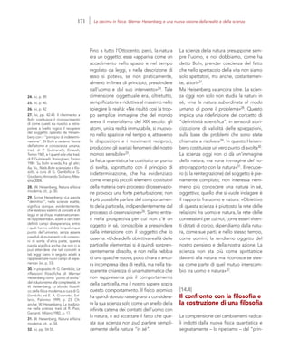 24. Ivi, p. 39.
25. Ivi, p. 40.
26. Ivi, p. 42.
27. Ivi, pp. 42-43. Il riferimento a
Bohr costituisce il riconoscimento
di come questi sia riuscito a estra-
polare a livello logico il recupero
del soggetto operato da Heisen-
berg con il “principio di indetermi-
nazione”. Di Bohr si vedano: Teoria
dell’atomo e conoscenza umana,
trad. di P. Gulmanelli, Einaudi,
Torino 1961, e I quanti e la vita, trad.
di P. Gulmanelli, Boringhieri, Torino
1984. Su Bohr si veda, fra gli altri,
Aa. Vv., Niels Bohr scienziato e filo-
sofo, a cura di G. Gembillo e G.
Giordano, Armando Siciliano, Mes-
sina 2004.
28. W. Heisenberg, Natura e fisica
moderna, cit., p. 50.
29. Scrive Heisenberg: «La parola
“definitivo”, nelle scienze esatte,
significa dunque, evidentemente,
che esistono sistemi di concetti e di
leggi in sé chiusi, matematicamen-
te rappresentabili, adatti a certi ben
definiti campi di esperienza, entro
i quali hanno validità in qualunque
punto dell’universo, senza essere
passibili di mutamenti o di correzio-
ni di sorta; d’altra parte, questa
parola significa anche che non ci si
può attendere che tali concetti e
tali leggi siano in seguito adatti a
rappresentare nuovi campi di espe-
rienza» (ivi, p. 53).
30. In proposito cfr. G. Gembillo, Le
riflessioni filosofiche di Werner
Heisenberg come “punto di svolta”
dal riduzionismo alla complessità, in
W. Heisenberg, Lo sfondo filosofi-
co della fisica moderna, a cura di G.
Gembillo ed E. A. Giannetto, Sel-
lerio, Palermo 1999, p. 23. Cfr.
anche: W. Heisenberg, La tradizio-
ne nella scienza, trad. di R. Pizzi,
Garzanti, Milano 1982, p. 17.
31. W. Heisenberg, Natura e fisica
moderna, cit., p. 54.
32. Ivi, pp. 54-55.
La scienza della natura presuppone sem-
pre l’uomo, e noi dobbiamo, come ha
detto Bohr, prender coscienza del fatto
che nello spettacolo della vita non siamo
solo spettatori, ma anche, costantemen-
te, attori»27.
Ma Heisenberg va ancora oltre. La scien-
za oggi non solo non studia la natura in
sé, «ma la natura subordinata al modo
umano di porre il problema»28. Questo
implica una ridefinizione del concetto di
“definitività scientifica”, in senso di stori-
cizzazione di validità delle spiegazioni,
sulla base dei problemi che sono state
chiamate a risolvere29. In questo Heisen-
berg costituisce un vero punto di svolta30.
La scienza oggi non ci dà un’immagine
della natura, ma «una immagine del no-
stro rapporto con la natura»31. Il recupe-
ro (o la reintegrazione) del soggetto è pie-
namente compiuto; non interessa nem-
meno più conoscere una natura in sé,
oggettiva; quello che si vuole indagare è
il rapporto fra uomo e natura: «Obiettivo
di questa scienza è piuttosto la rete delle
relazioni fra uomo e natura, la rete delle
connessioni per cui noi, come esseri viven-
ti dotati di corpo, dipendiamo dalla natu-
ra, come sue parti, e nello stesso tempo,
come uomini, la rendiamo oggetto del
nostro pensiero e della nostra azione. La
scienza non sta più come spettatrice
davanti alla natura, ma riconosce se stes-
sa come parte di quel mutuo interscam-
bio tra uomo e natura»32.
[14.4]
Il confronto con la filosofia e
la costruzione di una filosofia
La comprensione dei cambiamenti radica-
li indotti dalla nuova fisica quantistica e
segnatamente – lo ripetiamo – dal “prin-
Fino a tutto l’Ottocento, però, la natura
era un oggetto, essa «appariva come un
accadimento nello spazio e nel tempo
regolato da leggi, e nella descrizione di
esso si poteva, se non praticamente,
almeno in linea di principio, prescindere
dall’uomo e dal suo intervento»24. Tale
dimensione oggettuale era, oltretutto,
semplificatoria e riduttiva al massimo nello
spiegare la realtà: «Ne risultò così la trop-
po semplice immagine che del mondo
aveva il materialismo del XIX secolo: gli
atomi, unica realtà immutabile, si muovo-
no nello spazio e nel tempo e, attraverso
le disposizioni e i movimenti reciproci,
producono gli svariati fenomeni del nostro
mondo sensibile»25.
La fisica quantistica ha costituito un punto
di svolta, soprattutto con il principio di
indeterminazione, che ha evidenziato
come «nei più piccoli elementi costitutivi
della materia ogni processo di osservazio-
ne provoca una forte perturbazione; non
è più possibile parlare del comportamen-
to della particella, indipendentemente dal
processo di osservazione»26. Siamo entra-
ti nella prospettiva per cui non c’è un
oggetto in sé, conoscibile a prescindere
dalla interazione con il soggetto che lo
osserva: «L’idea della obiettiva realtà delle
particelle elementari si è quindi sorpren-
dentemente dissolta, e non nella nebbia
di una qualche nuova, poco chiara o anco-
ra incompresa idea di realtà, ma nella tra-
sparente chiarezza di una matematica che
non rappresenta più il comportamento
della particella, ma il nostro sapere sopra
questo comportamento. Il fisico atomico
ha quindi dovuto rassegnarsi a considera-
re la sua scienza solo come un anello della
infinita catena dei contatti dell’uomo con
la natura, e ad accettare il fatto che que-
sta sua scienza non può parlare sempli-
cemente della natura “in sé”.
171 La decima in fisica: Werner Heisenberg e una nuova visione della realtà e della scienza
 
