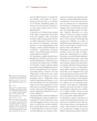 cazione di scoperte e di osservazioni spe-
rimentali, corredate della relativa trattazio-
ne matematica, ma è anche storia di con-
cetti. La premessa per la comprensione
dei fenomeni è l’introduzione di concetti
adeguati: solo concetti corretti ci permet-
tono di comprendere quanto si è osser-
vato. Quando affrontiamo un nuovo
campo di ricerca sono spesso necessari
concetti nuovi, che in generale si presen-
tano in forma confusa e rudimentale. Essi
vengono poi modificati, ma a volte li si
abbandona quasi totalmente e li si sosti-
tuisce con altri, migliori, che alla fine risul-
teranno chiari e ben definiti»37.
Heisenberg sta sostenendo con grande
chiarezza, ancora una volta, che oggi –
grazie alla rivoluzionarietà non soltanto
scientifica, ma anche filosofico-epistemo-
logica della teoria dei quanti – siamo nella
condizione di comprendere come «non
ogni concetto o parola che si siano forma-
ti in passato attraverso l’azione reciproca
fra il mondo e noi sono in realtà esatta-
mente definiti rispetto al loro significato;
vale a dire, noi non sappiamo fino a qual
punto essi potranno aiutarci a farci trova-
re la nostra strada nel mondo. Spesso sap-
piamo che essi possono venire applicati
ad un ampio settore dell’esperienza inter-
na o esterna, ma non conosciamo prati-
camente i limiti della loro applicabilità.
Questo è vero anche nel caso di concet-
ti più semplici e generali come “esisten-
za” e “spazio e tempo”. Perciò non sarà
mai possibile con la pura ragione perve-
nire a una qualche verità assoluta»38.
È esemplare di questa ricostruzione di
campo che Heisenberg sta facendo il suo
excursus sul concetto di causa. Tale con-
cetto è stato vittima di una restrizione di
campo: «Storicamente, l’uso del concet-
to di causalità per la legge di causa ed
effetto è relativamente recente. Nella filo-
cipio di indeterminazione” in concetti rite-
nuti definitivi, come quello di “natura”,
spinge, per forza di cose, a un confronto
con la filosofia. Heisenberg questo con-
fronto lo ha molto praticato, facendosi in
un certo senso, spesso, persino storico
della filosofia33.
Il confronto con la filosofa nasce dunque
anche dalla consapevolezza del mutato
ruolo del soggetto nella conoscenza
scientifica, dalla consapevolezza cioè che,
«in realtà, l’attenzione e l’intuito di coloro
che cercano di interpretare i fenomeni
giocano un ruolo importantissimo nello
sviluppo, e perciò lo sfondo filosofico da
cui partono – consciamente o inconscia-
mente – ha un’influenza determinante sui
risultati della loro attività»34.
Per Heisenberg i possibili sfondi filosofici
dell’approccio scientifico sono due, ricon-
ducibili ad Aristotele e a Platone; due cor-
nici teoriche che rispecchiano «il conflitto
fra l’empirista, il quale, mediante attenta
e scrupolosa ricerca dettagliata, per primo
fornisce i presupposti per una compren-
sione della natura, e il teorico, che crea
raffigurazioni matematiche per mezzo
delle quali cerca di ordinare e così com-
prendere la natura – raffigurazioni mate-
matiche frequentemente basate su con-
cetti interamente nuovi che si dimostrano
essere le vere idee soggiacenti al corso
della natura, non soltanto mediante la loro
corretta descrizione dell’esperienza, ma
anche e soprattutto mediante la loro sem-
plicità e bellezza”35.
Lasciando perdere l’evidente predilezione
di Heisenberg per l’approccio platonico-
matematico36, si deve notare che il nuovo
ruolo del soggetto richiama, ancora una
volta, la storicità dei concetti scientifici.
Anzi, la storia della scienza, e in particola-
re quella della fisica, è storia di concetti:
«La storia della fisica non è soltanto l’elen-
33. Il confronto di Heisenberg con
la filosofia percorre pressoché inte-
ramente la sua opera non tecnica.
34. W. Heisenberg, Lo sfondo filo-
sofico della fisica moderna, cit., p.
41.
35. Ivi, p. 43
36. Su ciò cfr. G. Gembillo, Werner
Heisenberg. La filosofia di un fisico,
cit.; e V. Cappelletti, Dall’ordine alle
cose. Saggio su Werner Heisen-
berg, Jaca Book, Milano 2001.
37. W. Heisenberg, La tradizione
nella scienza, cit., p. 33.
38. W. Heisenberg, Fisica e filoso-
fia, cit., pp. 111-112. L’accenno alla
“pura ragione” fa capire come qui
il riferimento polemico sia Kant, e il
problema riguardi la defintività
degli a priori (cfr., fra gli altri Fisica
e filosofia, cit., pp. 105-110; e sul
tema G. Gembillo, Werner Heisen-
berg. La filosofia di un fisico, cit.).
172 Complessità e formazione
 