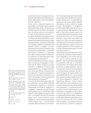 non è forse possibile prescindere dal fatto
che noi stessi siamo strettamente implica-
ti nelle connessioni»49 – è quello della spi-
ritualità più alta (come quella religiosa).
Heisenberg, da buon platonico, sceglie
l’ascesa dall’oggettivo al soggettivo:
«L’ordinamento della realtà da noi ricerca-
to deve ascendere dall’oggettivo al sog-
gettivo. Esso deve dunque iniziare con
una parte della realtà che possiamo porre
interamente al di fuori di noi, nella quale
possiamo interamente prescindere dai
metodi con l’aiuto dei quali acquisiamo
conoscenza del suo contenuto. Ma al ver-
tice dell’ordinamento stanno, come nel
progetto goethiano, le forze creative col
cui aiuto noi stessi trasformiamo il mondo
e gli diamo forma»50.
L’ordinamento procede dalla fisica classi-
ca, passando, attraverso l’analisi di elettri-
cità e magnetismo, alla chimica; da que-
sta – con un continuo aumento di “sog-
gettività”, cioè di implicazione del sogget-
to conoscente nella rete di connessioni
che permettono di ricomprendere l’ambi-
to inferiore in quello superiore – alla teo-
ria quantistica. Dopo la fisica quantistica,
la ricomprensione successiva avviene in
campo biologico. Da questo ambito, vista
la peculiarità dell’uomo51, si può passare
ad un ulteriore riordino a livello di coscien-
za52. Da qui, attraverso il “simbolo”– che
Heisenberg definisce «l’intero ambito
della realtà che si può individuare come
un tutto coerente al di là e al di sopra della
nuda coscienza»53 – si costituiscono vie di
accesso al mondo, complementari a quel-
la biologica: «Linguaggio e scrittura deter-
minano fra gli uomini un collegamento
completamente diverso dalle connessio-
ni biologiche. Mentre la particolare comu-
nanza con gli altri uomini, che ha radice
nella vita stessa, ci coinvolge in modo del
tutto improvviso, possiamo consapevol-
presentazione, che è reso appunto possi-
bile solo dalla relazione infinitamente mol-
teplice delle parole, e che si può designa-
re come “dinamico”.
Al suo interno, il pensiero espresso non
deve essere un’immagine quanto più pos-
sibile fedele della realtà, ma deve invece
costituire il germe di ulteriori serie di pen-
sieri; ciò che qui conta non è la precisio-
ne, bensì la fecondità dei concetti»45.
In questa prospettiva non poteva manca-
re il riferimento diretto alla filosofia: «La più
celebre formulazione sistematica di questa
rappresentazione “dinamica” della realtà
è la dialettica hegeliana. Nell’ambito del
pensiero “statico”, si spiega – in quanto
soprattutto la chiarezza è l’autentica meta
di questa forma di pensiero –, nell’ambito
del pensiero “dinamico”, si interpreta.
Qui, infatti, si cercano relazioni infinitamen-
te multiformi con altri ambiti della realtà,
ai quali possiamo rimandare»46.
La tesi di Heisenberg è, dunque, che pen-
siero, conoscenza e linguaggio si svilup-
pino insieme: «Infatti, la lingua, e con essa
il pensiero, a differenza di tutte le altre
capacità fisiche non si sviluppa nell’indivi-
duo, ma tra gli individui. S’impara a par-
lare dagli altri. Possiamo paragonare la
lingua a una rete tesa tra le persone; una
rete in cui il pensiero e la conoscenza sono
inestricabilmente avviluppati»47.
Torniamo all’ordinamento della realtà, che
poi costituisce a tutti gli effetti la filosofia
di Heisenberg. Seguiamo lo scienziato
direttamente: «I concetti di “oggettivo” e
“soggettivo” designano due poli dai quali
può prendere avvio un ordinamento della
realtà»48. Il polo oggettivo è quello “mate-
riale”, coincidente, dal punto di vista del
sapere, con la scienza empirica; il polo
soggettivo – termine che per Heisenberg
«indica soltanto che, in una descrizione
completa delle connessioni di un ambito,
45. Ivi, pp. 91-92. Questo passag-
gio permette di superare il para-
dosso del linguaggio fisico. Su ciò
cfr. C. Altavilla, Werner Heisenberg,
cit., p. 229.
46. W. Heisenberg, Indetermina-
zione e realtà, cit., p. 92.
47. W. Heisenberg, Fisica e oltre.
Incontri con i protagonisti 1920-
1965, trad. di M. e D. Paggi,
Boringhieri, Torino 1984, p. 150.
Torna la metafora della rete, già
evocata in Natura e fisica moderna
(p. 59), tipica del paradigma della
complessità.
48. W. Heisenberg, Indetermina-
zione e realtà, cit., p. 100.
49. Ivi, p. 105.
50. Ibidem.
51. Cfr. ivi, pp. 155-157.
52. Cfr. ivi, pp. 157 e ss.
53. Ivi, p. 164.
174 Complessità e formazione
 
