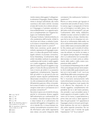 54. Ivi, pp. 166-167.
55. Ivi, p. 167.
56. Ivi, p. 184.
57. Ivi, p. 105.
58. Cfr. W. Heisenberg, Natura e
fisica moderna, cit., pp. 54-55.
59. W. Heisenberg, Indetermina-
zione e realtà, cit., p. 106.
60. Ibidem.
61. Ibidem.
connessioni che costituiscono l’ambito in
questione»57.
Ritorna un tema emerso già riguardo al
mutamento del concetto di natura. Come
la scienza oggi è consapevole di fornire
non un’immagine in sé della natura, ma
del nostro modo di conoscerla58, così, per
l’ordinamento della realtà, dobbiamo
chiederci se esso concerna la realtà in sé
o le nostre idee su di essa: «Sembra dun-
que che la via da noi intrapresa non con-
duca ad un ordinamento della realtà, ma
ad un ordinamento della nostra compren-
sione o della nostra conoscenza della real-
tà. Ora, tuttavia, già il concetto di ordina-
mento ha come presupposto non solo la
cosa da ordinare, ma anche noi stessi, e
non appare dunque degno di meraviglia
che in un ordinamento non si possa deci-
dere se esso ci si mostri come un ordina-
mento della realtà o della nostra com-
prensione della realtà»59.
La conclusione di Heisenberg è che «in defi-
nitiva, però, bisogna sempre tener presen-
te che la realtà della quale possiamo par-
lare non è mai la realtà “in sé”, ma è una
realtà filtrata dalla nostra conoscenza o per-
sino, in molti casi, da noi configurata»60.
Noi ci muoviamo esclusivamente nella
nostra dimensione conoscitiva, che è una
dimensione linguistica; è per questo che
a chi afferma che «dopotutto c’è un
mondo oggettivo, completamente indi-
pendente da noi e dal nostro pensiero,
che procede o può procedere senza il
nostro apporto e al quale in realtà ci rife-
riamo con la ricerca, a quest’obiezione a
prima vista così ovvia si deve opporre il
fatto che già la parola “c’è” appartiene al
linguaggio umano e non può quindi signi-
ficare qualcosa che non sia in relazione
alla nostra capacità conoscitiva. Per noi
“c’è” appunto solo il mondo nel quale
l’espressione “c’è” ha un senso»61.
mente creare e distruggere il collegamen-
to attraverso il linguaggio. Questo collega-
mento è dunque subordinato alla nostra
coscienza e alla nostra volontà. L’accesso
al resto del mondo che si ottiene attraver-
so il linguaggio e il pensiero razionale si
trova evidentemente in un rapporto esclu-
sivo e complementare con il legame bio-
logico con l’ambiente stesso»54.
È dunque il simbolo, l’attività simbolica, la
cifra caratteristica dell’umanità. «Infatti la
vita di per sé è ottusa, e soltanto il pote-
re di creare e comprendere simboli ci tra-
sforma da esseri viventi in uomini»55.
Dalla mera coscienza, quindi, grazie al
simbolo, espressione di linguaggio e pen-
siero, ci si eleva alle grandi forze creative,
legate soltanto al processo conoscitivo.
Scrive Heisenberg: «L’ordinamento degli
ambiti dovrebbe sostituire la grossolana
suddivisione del mondo in realtà oggetti-
va e realtà soggettiva, dovrebbe esten-
dersi fra questi due poli di oggetto e sog-
getto in modo che alla sua estremità infe-
riore si trovino gli ambiti in cui possiamo
oggettivare completamente. Seguireb-
bero gli ambiti in cui gli stati di cose non
possono essere separati perfettamente
dal processo conoscitivo con cui pervenia-
mo alla constatazione dello stato di cose.
All’estremità superiore, infine, si trovereb-
be lo strato di realtà in cui gli stati di cose
vengono creati solo in connessione con il
processo conoscitivo»56.
Qui entra in gioco una circolarità virtuosa,
perché la conoscenza diviene oggetto
dell’ordinamento pur costituendone l’at-
to creativo: «Quando dunque si dice che
si deve trattare di un ordinamento che
ascenda dall’oggettivo al soggettivo, con
ciò si intende che, in misura sempre cre-
scente, il procedimento conoscitivo che ci
dà informazioni sulla realtà rappresenta
esso stesso una parte integrante delle
175 La decima in fisica: Werner Heisenberg e una nuova visione della realtà e della scienza
 