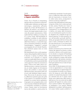 caratterizzato soprattutto il mondo greco,
e poi, al riaffermarsi della civiltà occiden-
tale nel rinascimento, è ritornato al cen-
tro della nostra storia, producendo la
scienza e la tecnica moderne»62.
La presa d’atto dell’esistenza di tale nesso,
congiunta al fatto che la nostra spirituali-
tà (arte, poesia, filosofia ecc.) nasce in
Grecia e si sostanzia dell’apporto del
Cristianesimo63; la consapevolezza di ciò
si declina, nel campo della formazione,
con una rivendicazione quanto mai attua-
le: «Vogliamo che, a dispetto di ogni con-
fusione esteriore, la nostra gioventù cre-
sca nell’atmosfera spirituale dell’Occi-
dente, per giungere alle fonti di forza alle
quali il nostro continente ha attinto vita
per oltre duemila anni. E non preoccupia-
moci troppo di come ciò possa avvenire
nei particolari!»64.
Questa conclusione arriva al termine del-
l’esame dei rapporti fra scienza e cultura
umanistica, discorso anche questo quan-
to mai attuale. La risposta di Heisenberg
alla contrapposizione fra le “due culture”
(e alle conseguenti e troppe volte sentite
colpevolizzazioni del versante umanistico
per gli insuccessi dell’educazione scienti-
fica) è già implicita nel suo modo di impo-
stare il problema.
Scrive infatti: «Si discute spesso se le nozio-
ni che noi apprendiamo in un liceo classi-
co non costituiscano un sapere troppo teo-
rico ed estraneo al mondo e se un’educa-
zione che tenga più conto delle istanze
pratiche non possa forse prepararci molto
più utilmente alla vita in questo nostro
tempo tanto determinato dalla scienza e
dalla tecnica. Con ciò si entra nel vivo della
questione del rapporto tra cultura umani-
stica e scienza moderna. Non essendo io
un pedagogo e non avendo riflettuto
abbastanza sui problemi dell’educazione,
non posso trattare questo problema in
[14.5]
Sapere umanistico
e sapere scientifico
Credo che la filosofia di Heisenberg,
esposta nella sua proposta di ordinamen-
to della realtà, costituisca una decima epi-
stemologica, ampiamente sufficiente,
pagata da un fisico del Novecento e un
esempio da indicare a una tradizione di
ricerca, che troppo spesso tende a rinun-
ciare alla propria autocoscienza. Infatti,
quella del fisico tedesco è la presa d’at-
to, in primo luogo, dell’impossibilità di
soddisfare la pretesa di verità definitiva
propria della scienza (e segnatamente
della fisica) classica; e, in secondo luogo,
che la conoscenza scientifica è, nel senso
heisenbergeano, “soggettiva” e sempre
accompagnata da uno sfondo filosofico.
Non altrettanto spesso tutto ciò viene
riconosciuto.
Ma Heisenberg fa di più, anche espressa-
mente nella prospettiva della formazione.
Il discorso ci riporta al confronto dello
scienziato con la filosofia e in special
modo con quella della Grecia antica. Qual
è l’eredità (che è anche la peculiarità) della
cultura greca? È il nesso fra conoscenza è
prassi: «Tutta la forza della cultura occi-
dentale proviene, e sempre è provenuta,
da uno stretto legame tra formulazione
teorica dei problemi e azione pratica.
Nell’azione pratica, altri popoli e altre civil-
tà sono stati altrettanto esperti quanto i
Greci. Ma ciò che, fin dal primo momen-
to, differenziò il pensiero greco da quello
di altri popoli, fu la necessità di portare i
problemi su un piano teorico generale e
di giungere così a prospettive atte a ordi-
nare la svariata molteplicità dell’esperien-
za rendendola accessibile al pensiero
umano. Questo nesso tra formulazione
teorica dei problemi e azione pratica ha
62. W. Heisenberg, Natura e fisica
moderna, cit., p. 74.
63. Cfr. ivi, pp. 73-74.
64. Ivi, p. 86. Su tutto ciò si veda G.
Gembillo, La filosofia greca nel
Novecento, cit., pp. 148-154.
176 Complessità e formazione
 