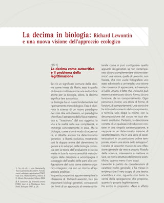 La decima in biologia: Richard Lewontin
e una nuova visione dell’approccio ecologico
[15.1]
La decima come autocritica
e il problema della
legittimazione
Se c’è un significato comune della deci-
ma come intesa da Morin, esso è quello
di doversi costituire come una autocritica:
anche per la biologia, allora, la decima
significa fare autocritica.
La biologia ha un ruolo fondamentale nel
ripensamento metodologico. Essa è dive-
nuta la scienza di un nuovo paradigma
per così dire anti-classico, un paradigma
che rifiuta l’astrazione della fisica matema-
tica e, “trascinato” dal suo oggetto, la
vita e la realtà nella sua complessità, si
immerge concretamente in essa. Ma la
biologia, come si avrà modo di accenna-
re, si dibatte ancora tra determinismo
genetico e libertà evolutiva, mostrando
così la doppia anima del darwinismo: la
genesi e lo sviluppo della biologia comin-
cia con la teoria dell’evoluzione e via via
mette in luce la nuova centralità metodo-
logica della disciplina e accompagna il
passaggio dall’analisi delle parti alla con-
figurazione del tutto come sistema orga-
nico integrato; ma con un ritorno all’ap-
proccio analitico.
In questa prospettiva appare esemplare la
riflessione di Richard Lewontin, fra i più
importanti biologi genetisti, consapevoli
dei limiti di un approccio al vivente unila-
terale come si può configurare quello
appunto dei genetisti, se non contempe-
rato da una complementare visione siste-
mica1; una visione, quella di Lewontin, non
fissista, che non vuole fotografare uno
stato ed elevarlo a universale; una visione
che consenta di apprezzare, ad esempio
a livello umano, il fatto che «nessuno può
essere caratterizzato da una forma, da una
funzione, da un comportamento. Ogni
persona è, invece, una storia di forme, di
funzioni, di comportamenti. Una storia che
ha inizio nel momento del concepimento,
e termina solo dopo la morte, con la
decomposizione del corpo nei suoi ele-
menti costitutivi. Pertanto, la descrizione
corretta di un qualsiasi individuo non con-
siste in una singola caratterizzazione, e
neppure in un determinato insieme di
caratterizzazioni, ma in una serie di carat-
terizzazioni in un particolare ordine tem-
porale, cioè in una storia dello sviluppo»2.
L’analisi di Lewontin muove da una rifles-
sione generale da vero e proprio filosofo
della scienza, interessato a mettere in
luce, se non la struttura delle teorie scien-
tifiche, quanto meno i loro scopi.
Lewontin è partito da considerazioni di
carattere molto generale; e ha messo in
evidenza che il vero scopo di una teoria,
scientifica e non, riguarda non tanto la
verità della spiegazione che propone,
quanto la propria legittimazione.
Ha scritto in proposito: «Non è affatto
1. Su ciò cfr. L. von Bertalanffy,
Teoria generale dei sistemi. Fonda-
menti, sviluppo, applicazioni [1967],
trad. di E. Bellone [1971], introd. di
G. Minati, Mondadori, Milano 2004.
2. R. Lewontin, La diversità umana
[1982], trad. di L. Maldacea, Zani-
chelli, Bologna 1987, p. 20.
 